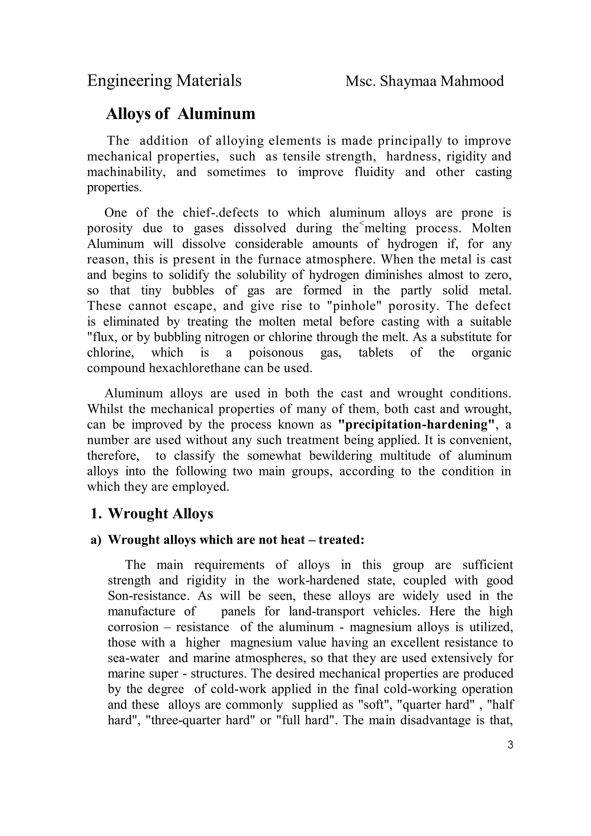 Engineering Materials Msc. Shaymaa Mahmood
3
Alloys of Aluminum
The addition of alloying elements is made principally to improve
mechanical properties, such as tensile strength, hardness, rigidity and
machinability, and sometimes to improve fluidity and other casting
properties.
One of the chief-.defects to which aluminum alloys are prone is
porosity due to gases dissolved during the<
melting process. Molten
Aluminum will dissolve considerable amounts of hydrogen if, for any
reason, this is present in the furnace atmosphere. When the metal is cast
and begins to solidify the solubility of hydrogen diminishes almost to zero,
so that tiny bubbles of gas are formed in the partly solid metal.
These cannot escape, and give rise to "pinhole" porosity. The defect
is eliminated by treating the molten metal before casting with a suitable
"flux, or by bubbling nitrogen or chlorine through the melt. As a substitute for
chlorine, which is a poisonous gas, tablets of the organic
compound hexachlorethane can be used.
Aluminum alloys are used in both the cast and wrought conditions.
Whilst the mechanical properties of many of them, both cast and wrought,
can be improved by the process known as "precipitation-hardening", a
number are used without any such treatment being applied. It is convenient,
therefore, to classify the somewhat bewildering multitude of aluminum
alloys into the following two main groups, according to the condition in
which they are employed.
1. Wrought Alloys
a) Wrought alloys which are not heat – treated:
The main requirements of alloys in this group are sufficient
strength and rigidity in the work-hardened state, coupled with good
Son-resistance. As will be seen, these alloys are widely used in the
manufacture of panels for land-transport vehicles. Here the high
corrosion – resistance of the aluminum - magnesium alloys is utilized,
those with a higher magnesium value having an excellent resistance to
sea-water and marine atmospheres, so that they are used extensively for
marine super - structures. The desired mechanical properties are produced
by the degree of cold-work applied in the final cold-working operation
and these alloys are commonly supplied as "soft", "quarter hard" , "half
hard", "three-quarter hard" or "full hard". The main disadvantage is that,
 