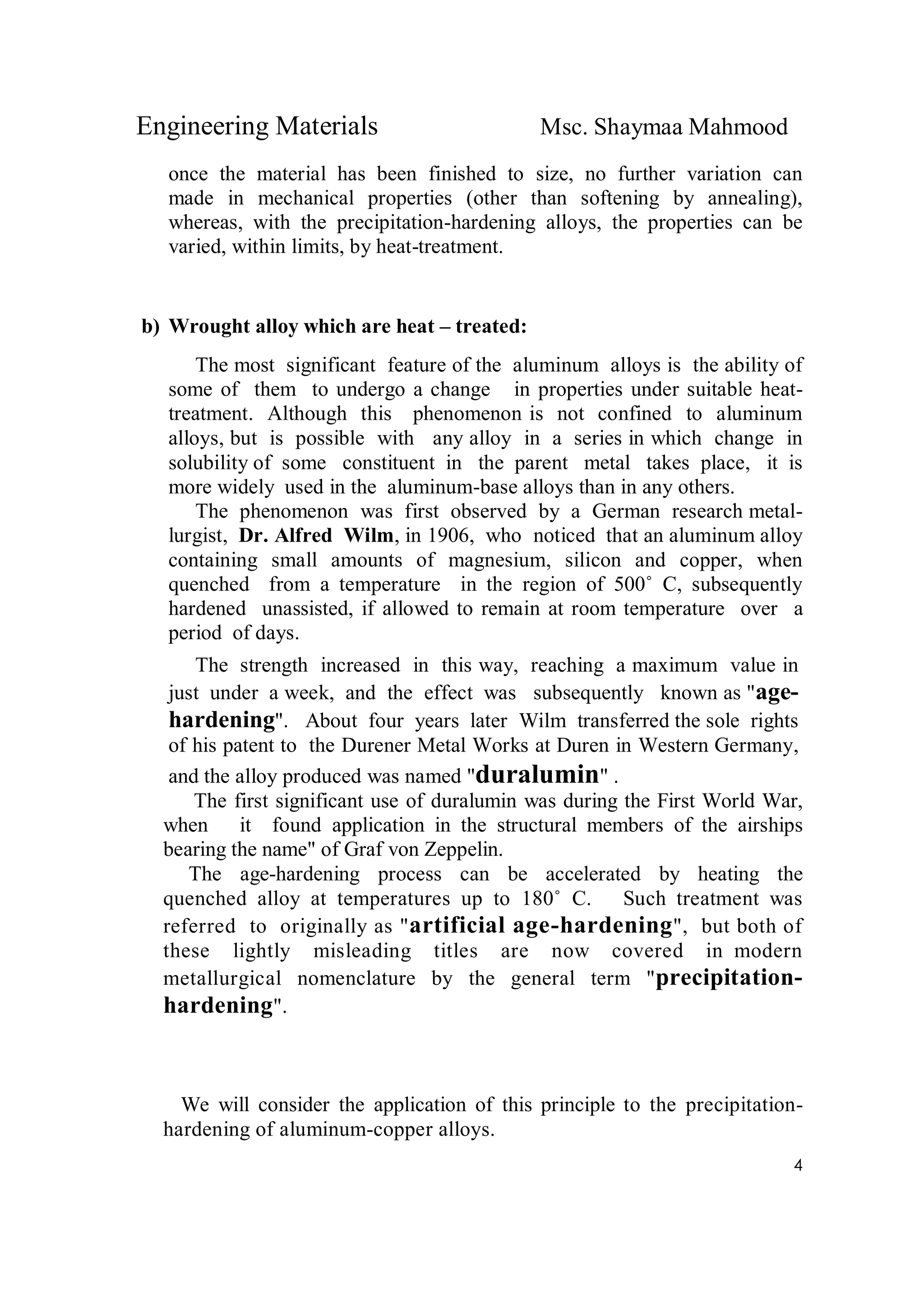 Engineering Materials Msc. Shaymaa Mahmood
4
once the material has been finished to size, no further variation can
made in mechanical properties (other than softening by annealing),
whereas, with the precipitation-hardening alloys, the properties can be
varied, within limits, by heat-treatment.
b) Wrought alloy which are heat – treated:
The most significant feature of the aluminum alloys is the ability of
some of them to undergo a change in properties under suitable heat-
treatment. Although this phenomenon is not confined to aluminum
alloys, but is possible with any alloy in a series in which change in
solubility of some constituent in the parent metal takes place, it is
more widely used in the aluminum-base alloys than in any others.
The phenomenon was first observed by a German research metal-
lurgist, Dr. Alfred Wilm, in 1906, who noticed that an aluminum alloy
containing small amounts of magnesium, silicon and copper, when
quenched from a temperature in the region of 500˚ C, subsequently
hardened unassisted, if allowed to remain at room temperature over a
period of days.
The strength increased in this way, reaching a maximum value in
just under a week, and the effect was subsequently known as "age-
hardening". About four years later Wilm transferred the sole rights
of his patent to the Durener Metal Works at Duren in Western Germany,
and the alloy produced was named "duralumin" .
The first significant use of duralumin was during the First World War,
when it found application in the structural members of the airships
bearing the name" of Graf von Zeppelin.
The age-hardening process can be accelerated by heating the
quenched alloy at temperatures up to 180˚ C. Such treatment was
referred to originally as "artificial age-hardening", but both of
these lightly misleading titles are now covered in modern
metallurgical nomenclature by the general term "precipitation-
hardening".
We will consider the application of this principle to the precipitation-
hardening of aluminum-copper alloys.
 
