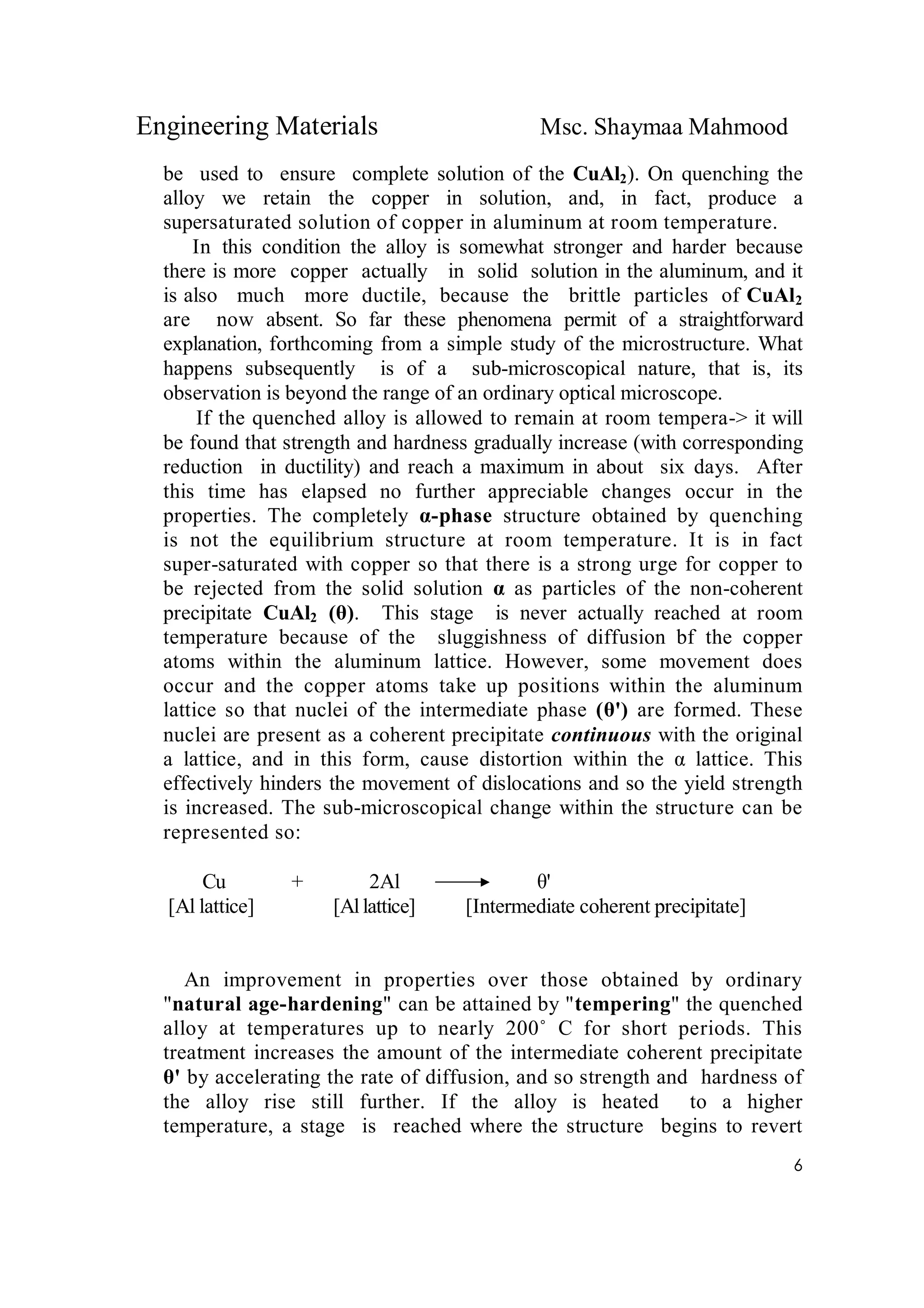 Engineering Materials Msc. Shaymaa Mahmood
6
be used to ensure complete solution of the CuAl2). On quenching the
alloy we retain the copper in solution, and, in fact, produce a
supersaturated solution of copper in aluminum at room temperature.
In this condition the alloy is somewhat stronger and harder because
there is more copper actually in solid solution in the aluminum, and it
is also much more ductile, because the brittle particles of CuAl2
are now absent. So far these phenomena permit of a straightforward
explanation, forthcoming from a simple study of the microstructure. What
happens subsequently is of a sub-microscopical nature, that is, its
observation is beyond the range of an ordinary optical microscope.
If the quenched alloy is allowed to remain at room tempera-> it will
be found that strength and hardness gradually increase (with corresponding
reduction in ductility) and reach a maximum in about six days. After
this time has elapsed no further appreciable changes occur in the
properties. The completely α-phase structure obtained by quenching
is not the equilibrium structure at room temperature. It is in fact
super-saturated with copper so that there is a strong urge for copper to
be rejected from the solid solution α as particles of the non-coherent
precipitate CuAl2 (θ). This stage is never actually reached at room
temperature because of the sluggishness of diffusion bf the copper
atoms within the aluminum lattice. However, some movement does
occur and the copper atoms take up positions within the aluminum
lattice so that nuclei of the intermediate phase (θ') are formed. These
nuclei are present as a coherent precipitate continuous with the original
a lattice, and in this form, cause distortion within the α lattice. This
effectively hinders the movement of dislocations and so the yield strength
is increased. The sub-microscopical change within the structure can be
represented so:
Cu + 2Al θ'
[Al lattice] [Allattice] [Intermediate coherent precipitate]
An improvement in properties over those obtained by ordinary
"natural age-hardening" can be attained by "tempering" the quenched
alloy at temperatures up to nearly 200˚ C for short periods. This
treatment increases the amount of the intermediate coherent precipitate
θ' by accelerating the rate of diffusion, and so strength and hardness of
the alloy rise still further. If the alloy is heated to a higher
temperature, a stage is reached where the structure begins to revert
 