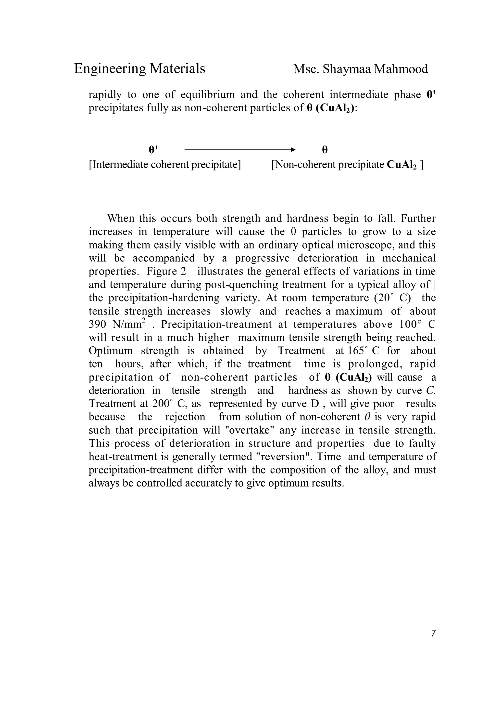 Engineering Materials Msc. Shaymaa Mahmood
7
rapidly to one of equilibrium and the coherent intermediate phase θ'
precipitates fully as non-coherent particles of θ (CuAl2):
θ' θ
[Intermediate coherent precipitate] [Non-coherent precipitate CuAl2 ]
When this occurs both strength and hardness begin to fall. Further
increases in temperature will cause the θ particles to grow to a size
making them easily visible with an ordinary optical microscope, and this
will be accompanied by a progressive deterioration in mechanical
properties. Figure 2 illustrates the general effects of variations in time
and temperature during post-quenching treatment for a typical alloy of |
the precipitation-hardening variety. At room temperature (20˚ C) the
tensile strength increases slowly and reaches a maximum of about
390 N/mm2
. Precipitation-treatment at temperatures above 100° C
will result in a much higher maximum tensile strength being reached.
Optimum strength is obtained by Treatment at 165˚ C for about
ten hours, after which, if the treatment time is prolonged, rapid
precipitation of non-coherent particles of θ (CuAl2) will cause a
deterioration in tensile strength and hardness as shown by curve C.
Treatment at 200˚ C, as represented by curve D , will give poor results
because the rejection from solution of non-coherent θ is very rapid
such that precipitation will ''overtake" any increase in tensile strength.
This process of deterioration in structure and properties due to faulty
heat-treatment is generally termed "reversion". Time and temperature of
precipitation-treatment differ with the composition of the alloy, and must
always be controlled accurately to give optimum results.
 