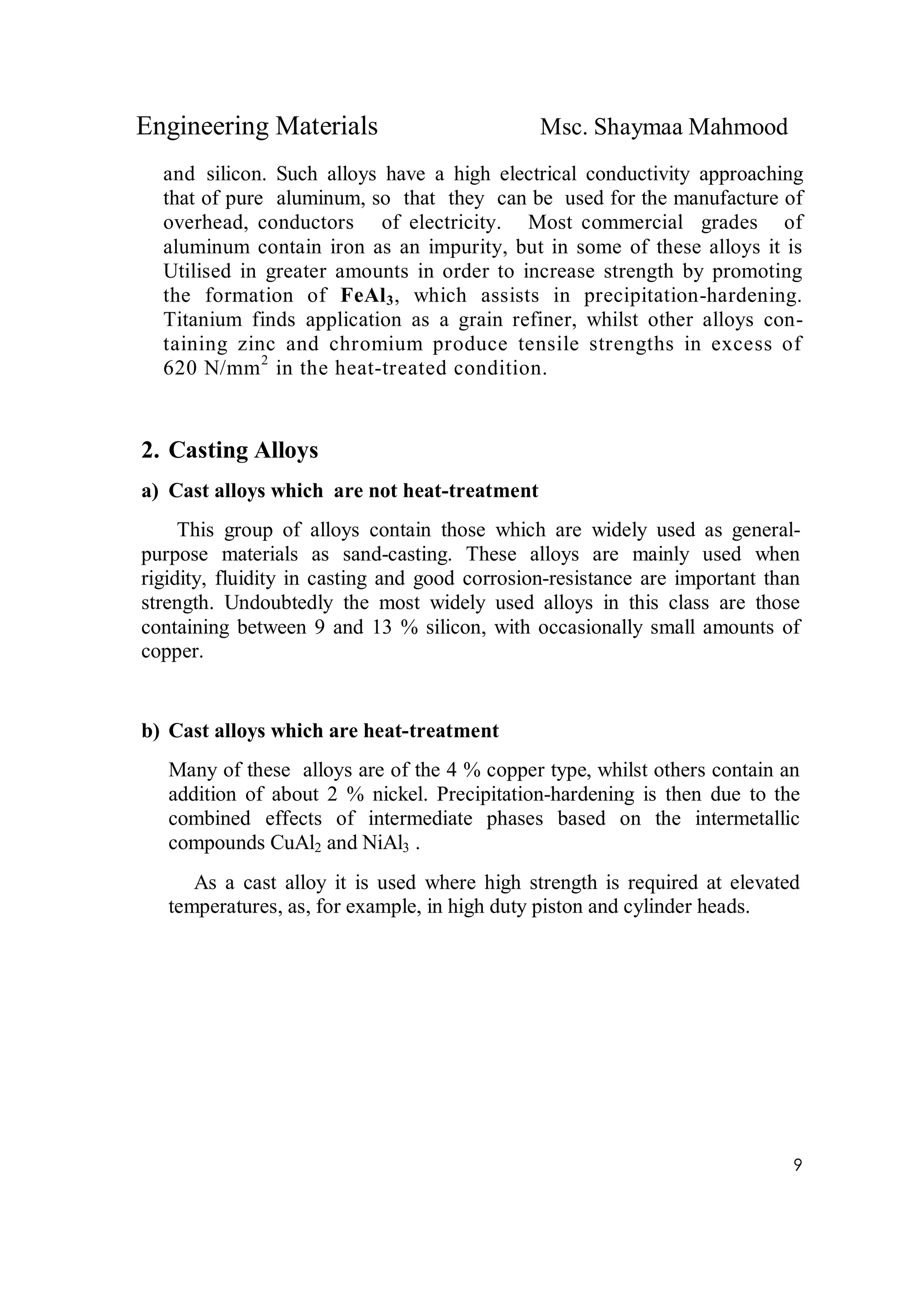 Engineering Materials Msc. Shaymaa Mahmood
9
and silicon. Such alloys have a high electrical conductivity approaching
that of pure aluminum, so that they can be used for the manufacture of
overhead, conductors of electricity. Most commercial grades of
aluminum contain iron as an impurity, but in some of these alloys it is
Utilised in greater amounts in order to increase strength by promoting
the formation of FeAl3, which assists in precipitation-hardening.
Titanium finds application as a grain refiner, whilst other alloys con-
taining zinc and chromium produce tensile strengths in excess of
620 N/mm2
in the heat-treated condition.
2. Casting Alloys
a) Cast alloys which are not heat-treatment
This group of alloys contain those which are widely used as general-
purpose materials as sand-casting. These alloys are mainly used when
rigidity, fluidity in casting and good corrosion-resistance are important than
strength. Undoubtedly the most widely used alloys in this class are those
containing between 9 and 13 % silicon, with occasionally small amounts of
copper.
b) Cast alloys which are heat-treatment
Many of these alloys are of the 4 % copper type, whilst others contain an
addition of about 2 % nickel. Precipitation-hardening is then due to the
combined effects of intermediate phases based on the intermetallic
compounds CuAl2 and NiAl3 .
As a cast alloy it is used where high strength is required at elevated
temperatures, as, for example, in high duty piston and cylinder heads.
 