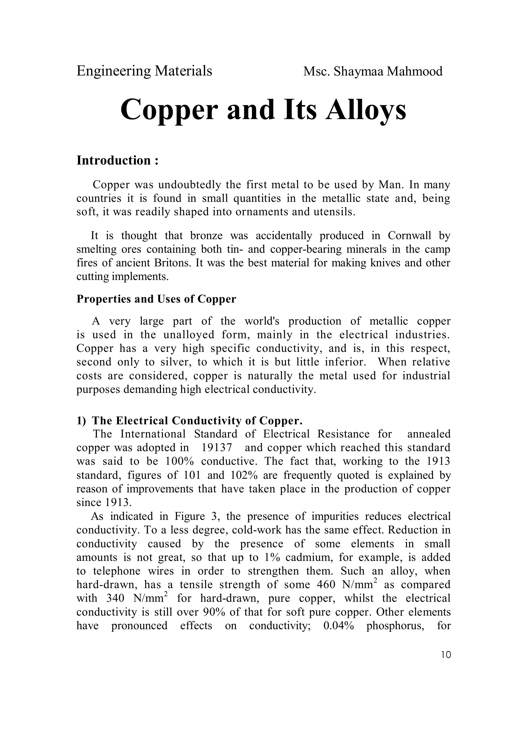 Engineering Materials Msc. Shaymaa Mahmood
10
Copper and Its Alloys
Introduction :
Copper was undoubtedly the first metal to be used by Man. In many
countries it is found in small quantities in the metallic state and, being
soft, it was readily shaped into ornaments and utensils.
It is thought that bronze was accidentally produced in Cornwall by
smelting ores containing both tin- and copper-bearing minerals in the camp
fires of ancient Britons. It was the best material for making knives and other
cutting implements.
Properties and Uses of Copper
A very large part of the world's production of metallic copper
is used in the unalloyed form, mainly in the electrical industries.
Copper has a very high specific conductivity, and is, in this respect,
second only to silver, to which it is but little inferior. When relative
costs are considered, copper is naturally the metal used for industrial
purposes demanding high electrical conductivity.
1) The Electrical Conductivity of Copper.
The International Standard of Electrical Resistance for annealed
copper was adopted in 19137 and copper which reached this standard
was said to be 100% conductive. The fact that, working to the 1913
standard, figures of 101 and 102% are frequently quoted is explained by
reason of improvements that have taken place in the production of copper
since 1913.
As indicated in Figure 3, the presence of impurities reduces electrical
conductivity. To a less degree, cold-work has the same effect. Reduction in
conductivity caused by the presence of some elements in small
amounts is not great, so that up to 1% cadmium, for example, is added
to telephone wires in order to strengthen them. Such an alloy, when
hard-drawn, has a tensile strength of some 460 N/mm2
as compared
with 340 N/mm2
for hard-drawn, pure copper, whilst the electrical
conductivity is still over 90% of that for soft pure copper. Other elements
have pronounced effects on conductivity; 0.04% phosphorus, for
 