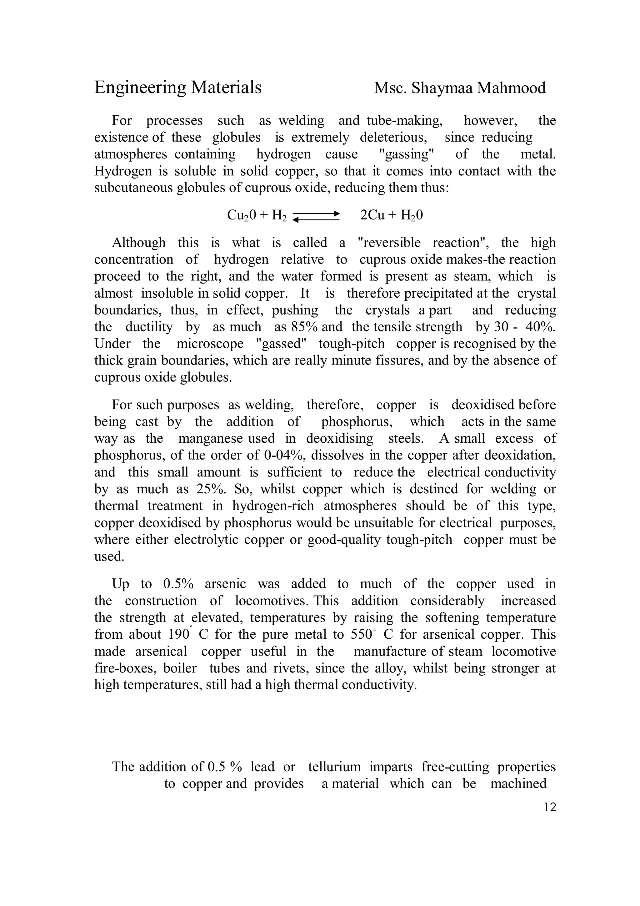 Engineering Materials Msc. Shaymaa Mahmood
12
For processes such as welding and tube-making, however, the
existence of these globules is extremely deleterious, since reducing
atmospheres containing hydrogen cause "gassing" of the metal.
Hydrogen is soluble in solid copper, so that it comes into contact with the
subcutaneous globules of cuprous oxide, reducing them thus:
Cu20 + H2 2Cu + H20
Although this is what is called a "reversible reaction", the high
concentration of hydrogen relative to cuprous oxide makes-the reaction
proceed to the right, and the water formed is present as steam, which is
almost insoluble in solid copper. It is therefore precipitated at the crystal
boundaries, thus, in effect, pushing the crystals a part and reducing
the ductility by as much as 85% and the tensile strength by 30 - 40%.
Under the microscope "gassed" tough-pitch copper is recognised by the
thick grain boundaries, which are really minute fissures, and by the absence of
cuprous oxide globules.
For such purposes as welding, therefore, copper is deoxidised before
being cast by the addition of phosphorus, which acts in the same
way as the manganese used in deoxidising steels. A small excess of
phosphorus, of the order of 0-04%, dissolves in the copper after deoxidation,
and this small amount is sufficient to reduce the electrical conductivity
by as much as 25%. So, whilst copper which is destined for welding or
thermal treatment in hydrogen-rich atmospheres should be of this type,
copper deoxidised by phosphorus would be unsuitable for electrical purposes,
where either electrolytic copper or good-quality tough-pitch copper must be
used.
Up to 0.5% arsenic was added to much of the copper used in
the construction of locomotives. This addition considerably increased
the strength at elevated, temperatures by raising the softening temperature
from about 190˚
C for the pure metal to 550˚ C for arsenical copper. This
made arsenical copper useful in the manufacture of steam locomotive
fire-boxes, boiler tubes and rivets, since the alloy, whilst being stronger at
high temperatures, still had a high thermal conductivity.
The addition of 0.5 % lead or tellurium imparts free-cutting properties
to copper and provides a material which can be machined
 