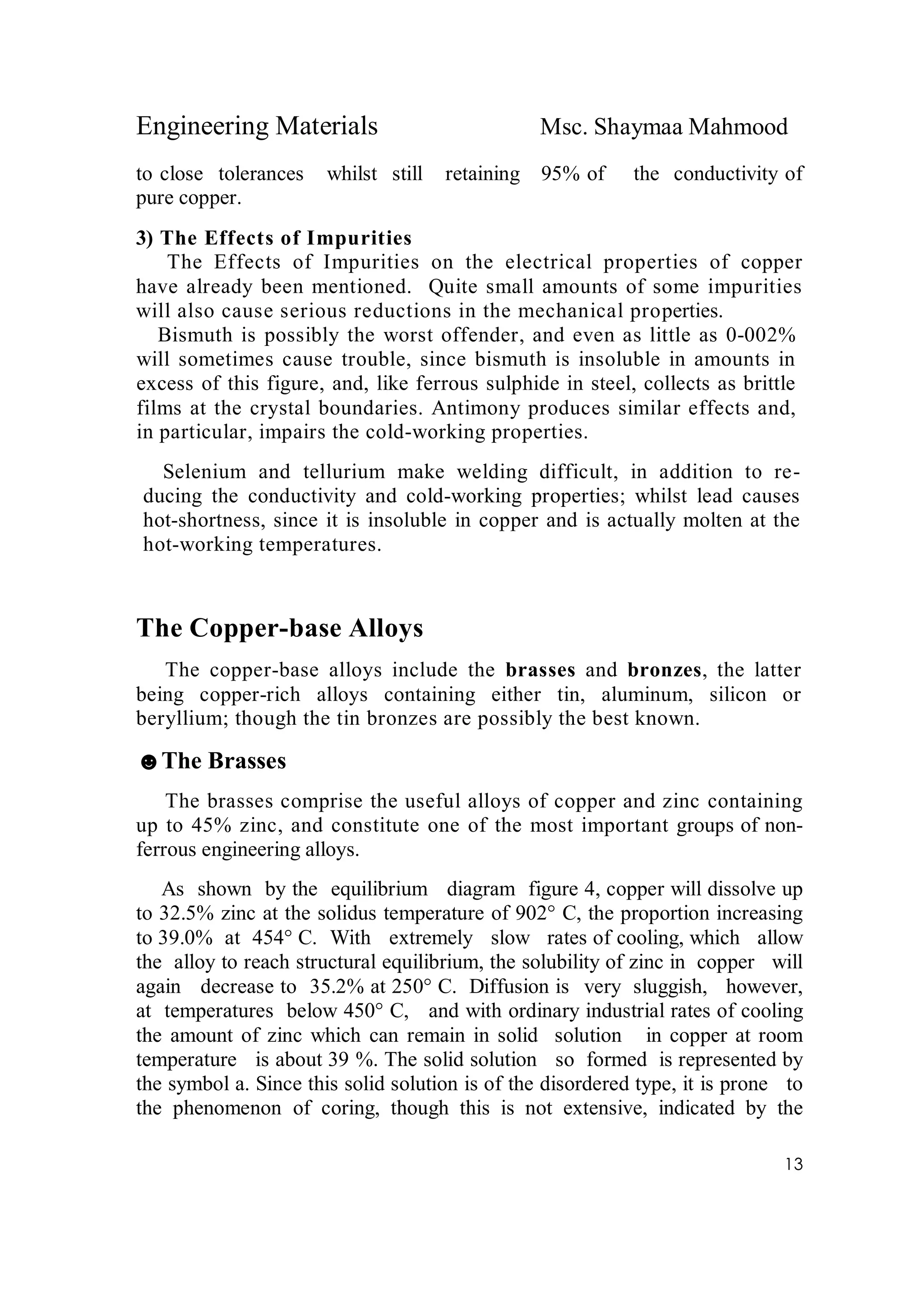 Engineering Materials Msc. Shaymaa Mahmood
13
to close tolerances whilst still retaining 95% of the conductivity of
pure copper.
3) The Effects of Impurities
The Effects of Impurities on the electrical properties of copper
have already been mentioned. Quite small amounts of some impurities
will also cause serious reductions in the mechanical properties.
Bismuth is possibly the worst offender, and even as little as 0-002%
will sometimes cause trouble, since bismuth is insoluble in amounts in
excess of this figure, and, like ferrous sulphide in steel, collects as brittle
films at the crystal boundaries. Antimony produces similar effects and,
in particular, impairs the cold-working properties.
Selenium and tellurium make welding difficult, in addition to re-
ducing the conductivity and cold-working properties; whilst lead causes
hot-shortness, since it is insoluble in copper and is actually molten at the
hot-working temperatures.
The Copper-base Alloys
The copper-base alloys include the brasses and bronzes, the latter
being copper-rich alloys containing either tin, aluminum, silicon or
beryllium; though the tin bronzes are possibly the best known.
☻The Brasses
The brasses comprise the useful alloys of copper and zinc containing
up to 45% zinc, and constitute one of the most important groups of non-
ferrous engineering alloys.
As shown by the equilibrium diagram figure 4, copper will dissolve up
to 32.5% zinc at the solidus temperature of 902° C, the proportion increasing
to 39.0% at 454° C. With extremely slow rates of cooling, which allow
the alloy to reach structural equilibrium, the solubility of zinc in copper will
again decrease to 35.2% at 250° C. Diffusion is very sluggish, however,
at temperatures below 450° C, and with ordinary industrial rates of cooling
the amount of zinc which can remain in solid solution in copper at room
temperature is about 39 %. The solid solution so formed is represented by
the symbol a. Since this solid solution is of the disordered type, it is prone to
the phenomenon of coring, though this is not extensive, indicated by the
 