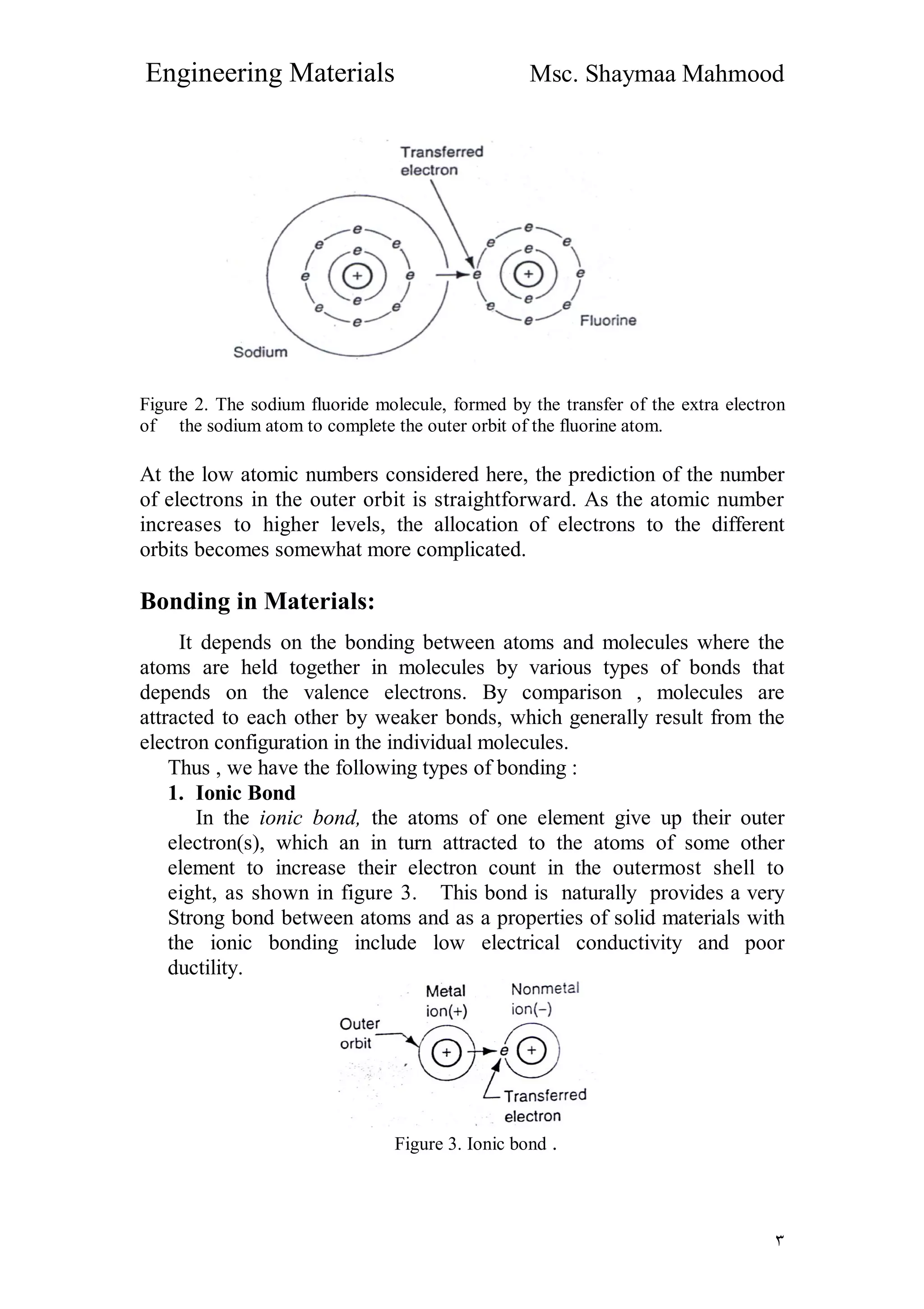 Engineering Materials Msc. Shaymaa Mahmood
٣
Figure 2. The sodium fluoride molecule, formed by the transfer of the extra electron
of the sodium atom to complete the outer orbit of the fluorine atom.
At the low atomic numbers considered here, the prediction of the number
of electrons in the outer orbit is straightforward. As the atomic number
increases to higher levels, the allocation of electrons to the different
orbits becomes somewhat more complicated.
Bonding in Materials:
It depends on the bonding between atoms and molecules where the
atoms are held together in molecules by various types of bonds that
depends on the valence electrons. By comparison , molecules are
attracted to each other by weaker bonds, which generally result from the
electron configuration in the individual molecules.
Thus , we have the following types of bonding :
1. Ionic Bond
In the ionic bond, the atoms of one element give up their outer
electron(s), which an in turn attracted to the atoms of some other
element to increase their electron count in the outermost shell to
eight, as shown in figure 3. This bond is naturally provides a very
Strong bond between atoms and as a properties of solid materials with
the ionic bonding include low electrical conductivity and poor
ductility.
Figure 3. Ionic bond .
 