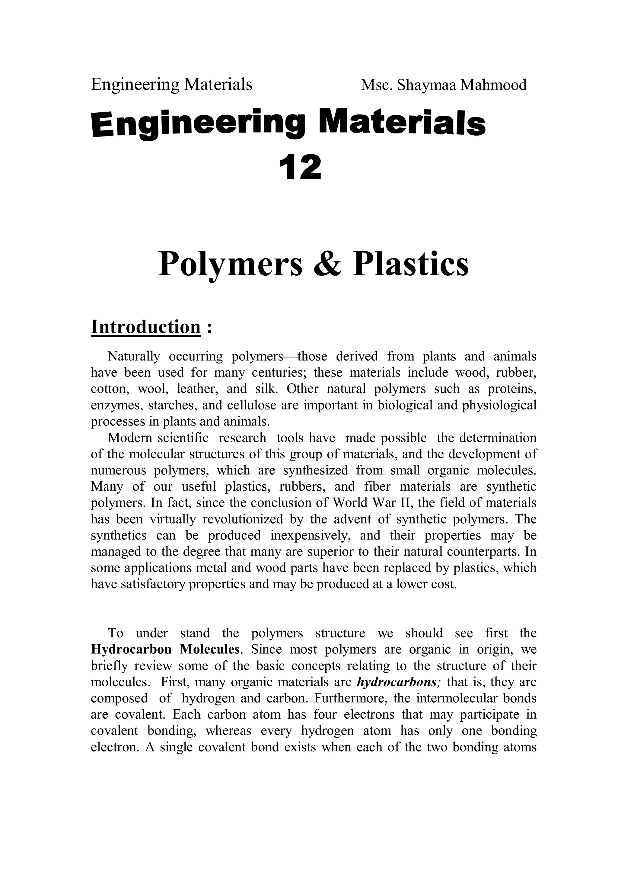 Engineering Materials Msc. Shaymaa Mahmood
Polymers & Plastics
Introduction :
Naturally occurring polymers—those derived from plants and animals
have been used for many centuries; these materials include wood, rubber,
cotton, wool, leather, and silk. Other natural polymers such as proteins,
enzymes, starches, and cellulose are important in biological and physiological
processes in plants and animals.
Modern scientific research tools have made possible the determination
of the molecular structures of this group of materials, and the development of
numerous polymers, which are synthesized from small organic molecules.
Many of our useful plastics, rubbers, and fiber materials are synthetic
polymers. In fact, since the conclusion of World War II, the field of materials
has been virtually revolutionized by the advent of synthetic polymers. The
synthetics can be produced inexpensively, and their properties may be
managed to the degree that many are superior to their natural counterparts. In
some applications metal and wood parts have been replaced by plastics, which
have satisfactory properties and may be produced at a lower cost.
To under stand the polymers structure we should see first the
Hydrocarbon Molecules. Since most polymers are organic in origin, we
briefly review some of the basic concepts relating to the structure of their
molecules. First, many organic materials are hydrocarbons; that is, they are
composed of hydrogen and carbon. Furthermore, the intermolecular bonds
are covalent. Each carbon atom has four electrons that may participate in
covalent bonding, whereas every hydrogen atom has only one bonding
electron. A single covalent bond exists when each of the two bonding atoms
 