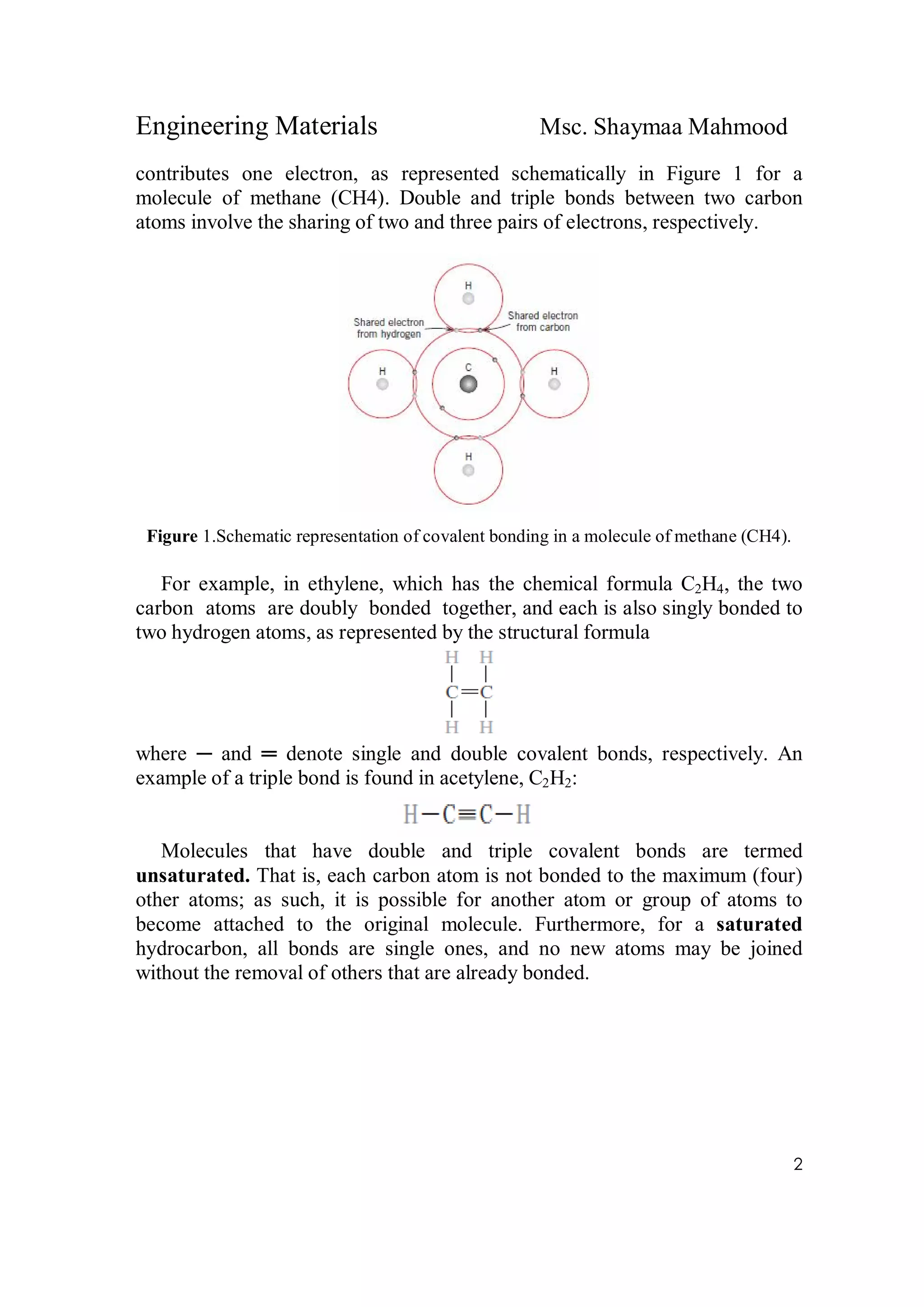 Engineering Materials Msc. Shaymaa Mahmood
2
contributes one electron, as represented schematically in Figure 1 for a
molecule of methane (CH4). Double and triple bonds between two carbon
atoms involve the sharing of two and three pairs of electrons, respectively.
Figure 1.Schematic representation of covalent bonding in a molecule of methane (CH4).
For example, in ethylene, which has the chemical formula C2H4, the two
carbon atoms are doubly bonded together, and each is also singly bonded to
two hydrogen atoms, as represented by the structural formula
where ─ and ═ denote single and double covalent bonds, respectively. An
example of a triple bond is found in acetylene, C2H2:
Molecules that have double and triple covalent bonds are termed
unsaturated. That is, each carbon atom is not bonded to the maximum (four)
other atoms; as such, it is possible for another atom or group of atoms to
become attached to the original molecule. Furthermore, for a saturated
hydrocarbon, all bonds are single ones, and no new atoms may be joined
without the removal of others that are already bonded.
 