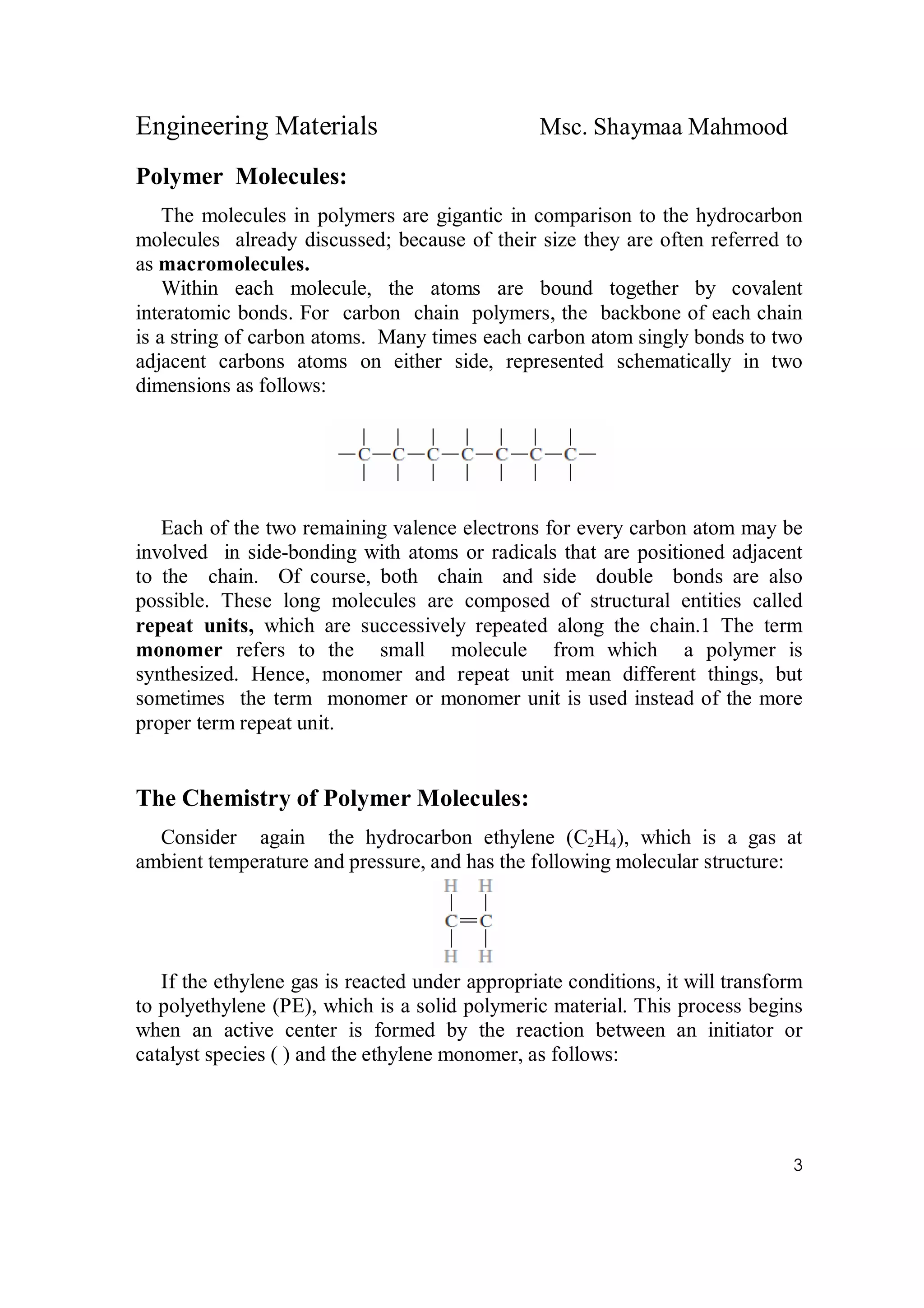 Engineering Materials Msc. Shaymaa Mahmood
3
Polymer Molecules:
The molecules in polymers are gigantic in comparison to the hydrocarbon
molecules already discussed; because of their size they are often referred to
as macromolecules.
Within each molecule, the atoms are bound together by covalent
interatomic bonds. For carbon chain polymers, the backbone of each chain
is a string of carbon atoms. Many times each carbon atom singly bonds to two
adjacent carbons atoms on either side, represented schematically in two
dimensions as follows:
Each of the two remaining valence electrons for every carbon atom may be
involved in side-bonding with atoms or radicals that are positioned adjacent
to the chain. Of course, both chain and side double bonds are also
possible. These long molecules are composed of structural entities called
repeat units, which are successively repeated along the chain.1 The term
monomer refers to the small molecule from which a polymer is
synthesized. Hence, monomer and repeat unit mean different things, but
sometimes the term monomer or monomer unit is used instead of the more
proper term repeat unit.
The Chemistry of Polymer Molecules:
Consider again the hydrocarbon ethylene (C2H4), which is a gas at
ambient temperature and pressure, and has the following molecular structure:
If the ethylene gas is reacted under appropriate conditions, it will transform
to polyethylene (PE), which is a solid polymeric material. This process begins
when an active center is formed by the reaction between an initiator or
catalyst species ( ) and the ethylene monomer, as follows:
 