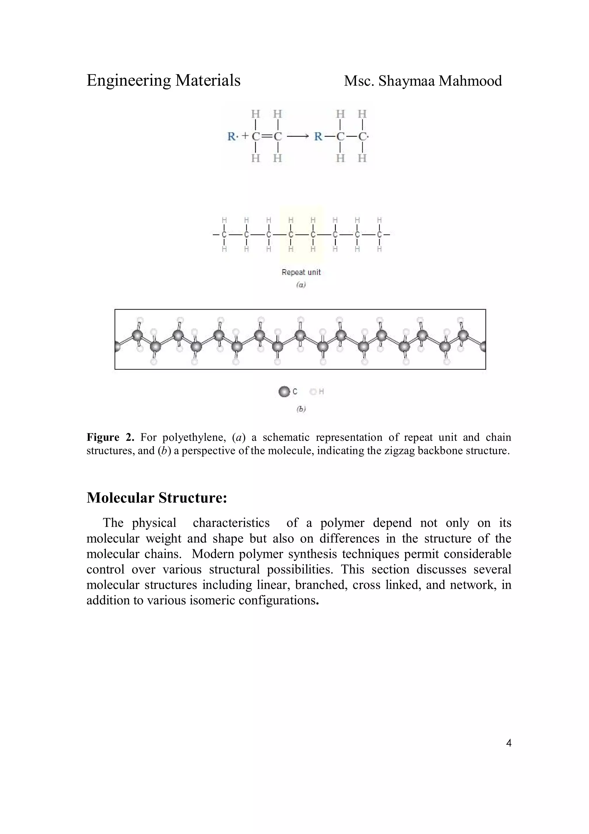 Engineering Materials Msc. Shaymaa Mahmood
4
Figure 2. For polyethylene, (a) a schematic representation of repeat unit and chain
structures, and (b) a perspective of the molecule, indicating the zigzag backbone structure.
Molecular Structure:
The physical characteristics of a polymer depend not only on its
molecular weight and shape but also on differences in the structure of the
molecular chains. Modern polymer synthesis techniques permit considerable
control over various structural possibilities. This section discusses several
molecular structures including linear, branched, cross linked, and network, in
addition to various isomeric configurations.
 