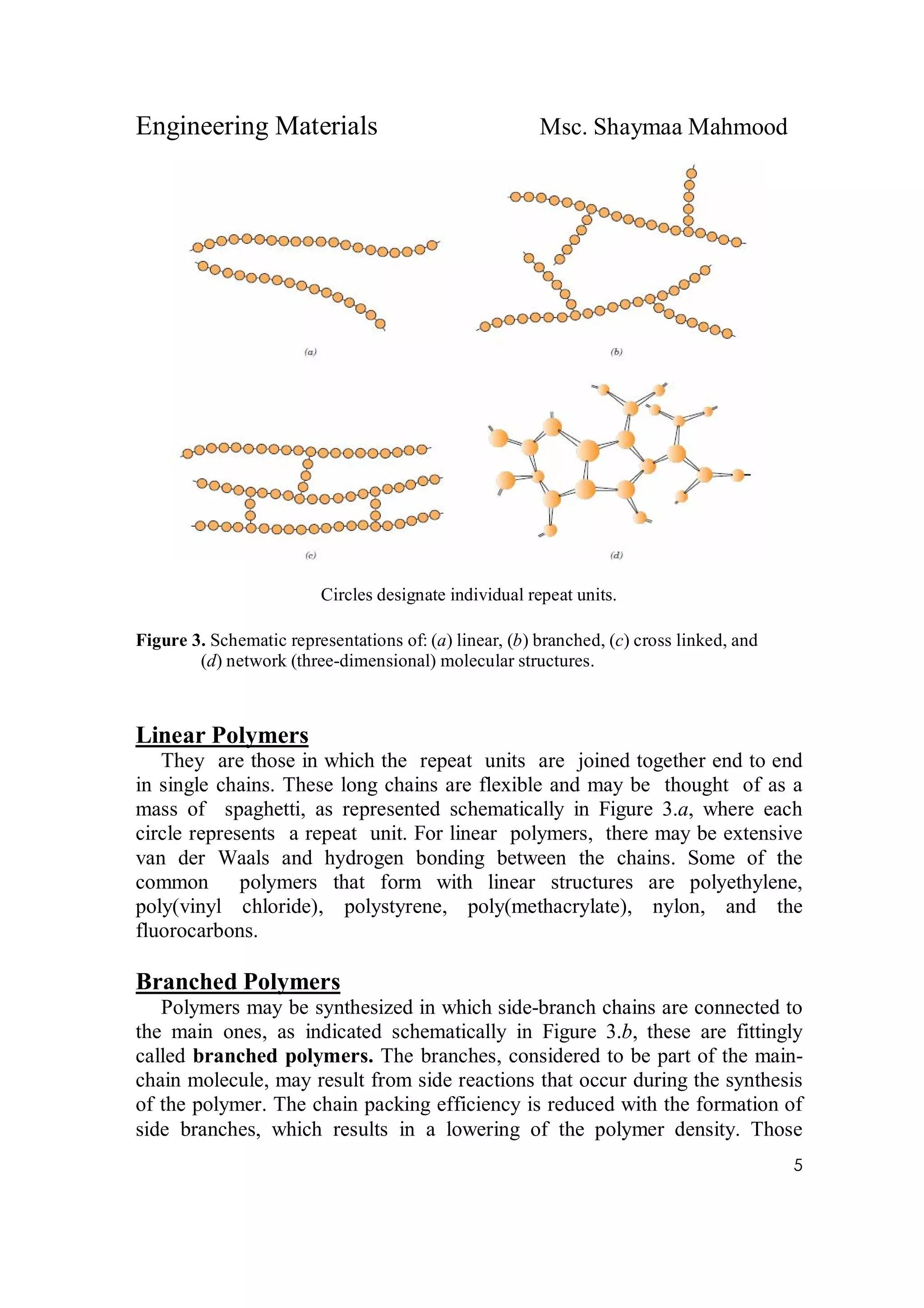 Engineering Materials Msc. Shaymaa Mahmood
5
Circles designate individual repeat units.
Figure 3. Schematic representations of: (a) linear, (b) branched, (c) cross linked, and
(d) network (three-dimensional) molecular structures.
Linear Polymers
They are those in which the repeat units are joined together end to end
in single chains. These long chains are flexible and may be thought of as a
mass of spaghetti, as represented schematically in Figure 3.a, where each
circle represents a repeat unit. For linear polymers, there may be extensive
van der Waals and hydrogen bonding between the chains. Some of the
common polymers that form with linear structures are polyethylene,
poly(vinyl chloride), polystyrene, poly(methacrylate), nylon, and the
fluorocarbons.
Branched Polymers
Polymers may be synthesized in which side-branch chains are connected to
the main ones, as indicated schematically in Figure 3.b, these are fittingly
called branched polymers. The branches, considered to be part of the main-
chain molecule, may result from side reactions that occur during the synthesis
of the polymer. The chain packing efficiency is reduced with the formation of
side branches, which results in a lowering of the polymer density. Those
 