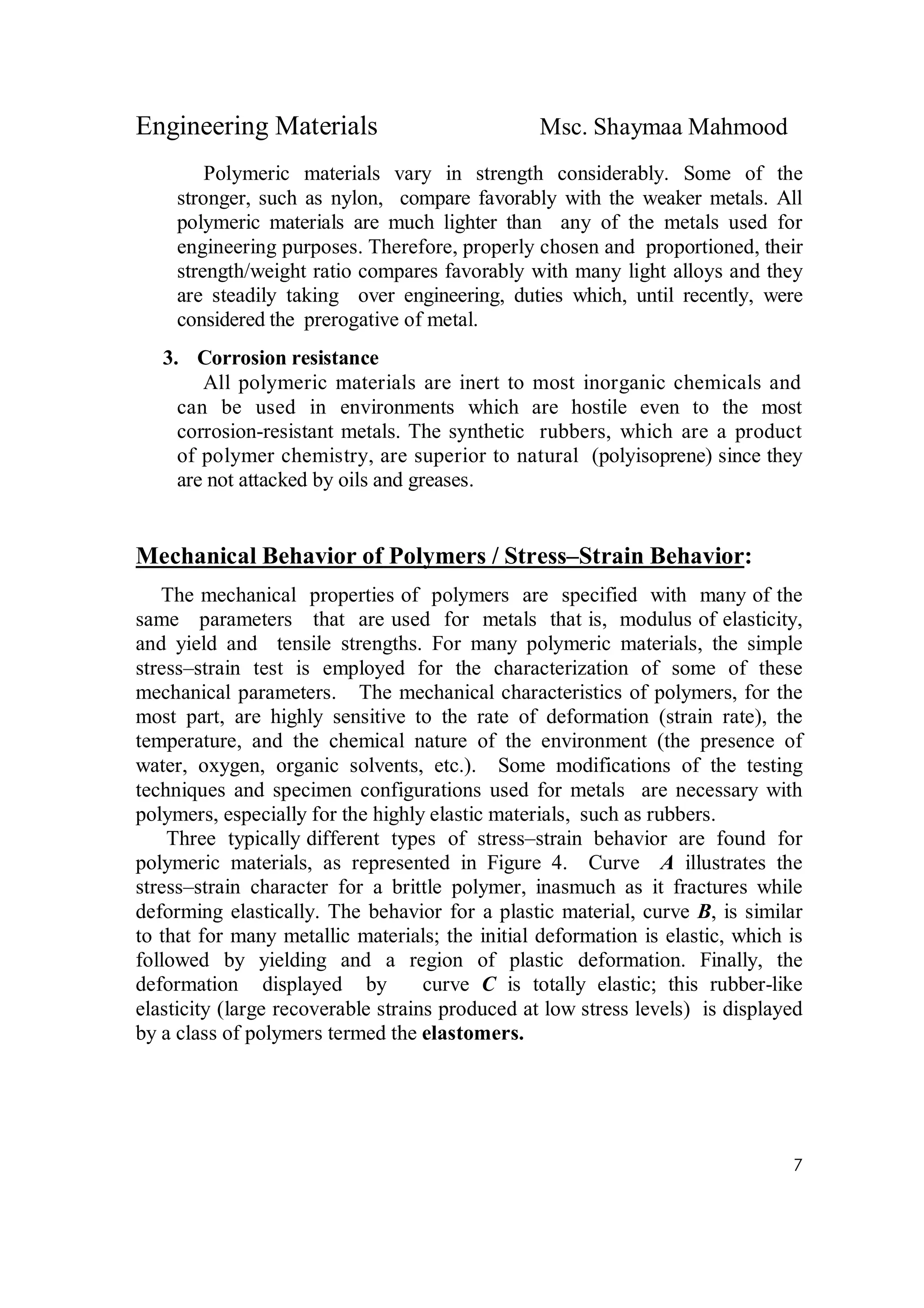 Engineering Materials Msc. Shaymaa Mahmood
7
Polymeric materials vary in strength considerably. Some of the
stronger, such as nylon, compare favorably with the weaker metals. All
polymeric materials are much lighter than any of the metals used for
engineering purposes. Therefore, properly chosen and proportioned, their
strength/weight ratio compares favorably with many light alloys and they
are steadily taking over engineering, duties which, until recently, were
considered the prerogative of metal.
3. Corrosion resistance
All polymeric materials are inert to most inorganic chemicals and
can be used in environments which are hostile even to the most
corrosion-resistant metals. The synthetic rubbers, which are a product
of polymer chemistry, are superior to natural (polyisoprene) since they
are not attacked by oils and greases.
Mechanical Behavior of Polymers / Stress–Strain Behavior:
The mechanical properties of polymers are specified with many of the
same parameters that are used for metals that is, modulus of elasticity,
and yield and tensile strengths. For many polymeric materials, the simple
stress–strain test is employed for the characterization of some of these
mechanical parameters. The mechanical characteristics of polymers, for the
most part, are highly sensitive to the rate of deformation (strain rate), the
temperature, and the chemical nature of the environment (the presence of
water, oxygen, organic solvents, etc.). Some modifications of the testing
techniques and specimen configurations used for metals are necessary with
polymers, especially for the highly elastic materials, such as rubbers.
Three typically different types of stress–strain behavior are found for
polymeric materials, as represented in Figure 4. Curve A illustrates the
stress–strain character for a brittle polymer, inasmuch as it fractures while
deforming elastically. The behavior for a plastic material, curve B, is similar
to that for many metallic materials; the initial deformation is elastic, which is
followed by yielding and a region of plastic deformation. Finally, the
deformation displayed by curve C is totally elastic; this rubber-like
elasticity (large recoverable strains produced at low stress levels) is displayed
by a class of polymers termed the elastomers.
 
