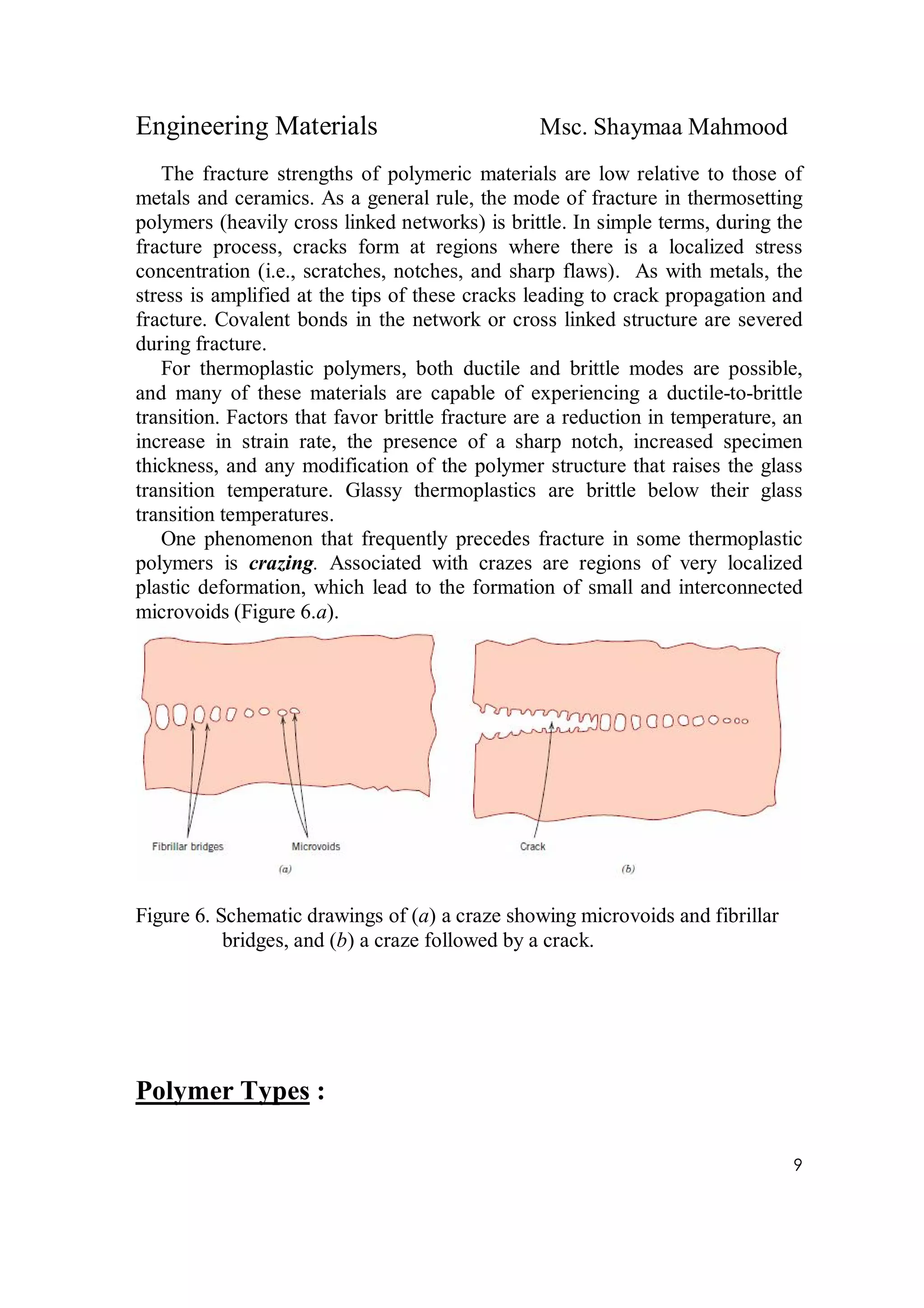 Engineering Materials Msc. Shaymaa Mahmood
9
The fracture strengths of polymeric materials are low relative to those of
metals and ceramics. As a general rule, the mode of fracture in thermosetting
polymers (heavily cross linked networks) is brittle. In simple terms, during the
fracture process, cracks form at regions where there is a localized stress
concentration (i.e., scratches, notches, and sharp flaws). As with metals, the
stress is amplified at the tips of these cracks leading to crack propagation and
fracture. Covalent bonds in the network or cross linked structure are severed
during fracture.
For thermoplastic polymers, both ductile and brittle modes are possible,
and many of these materials are capable of experiencing a ductile-to-brittle
transition. Factors that favor brittle fracture are a reduction in temperature, an
increase in strain rate, the presence of a sharp notch, increased specimen
thickness, and any modification of the polymer structure that raises the glass
transition temperature. Glassy thermoplastics are brittle below their glass
transition temperatures.
One phenomenon that frequently precedes fracture in some thermoplastic
polymers is crazing. Associated with crazes are regions of very localized
plastic deformation, which lead to the formation of small and interconnected
microvoids (Figure 6.a).
Figure 6. Schematic drawings of (a) a craze showing microvoids and fibrillar
bridges, and (b) a craze followed by a crack.
Polymer Types :
 