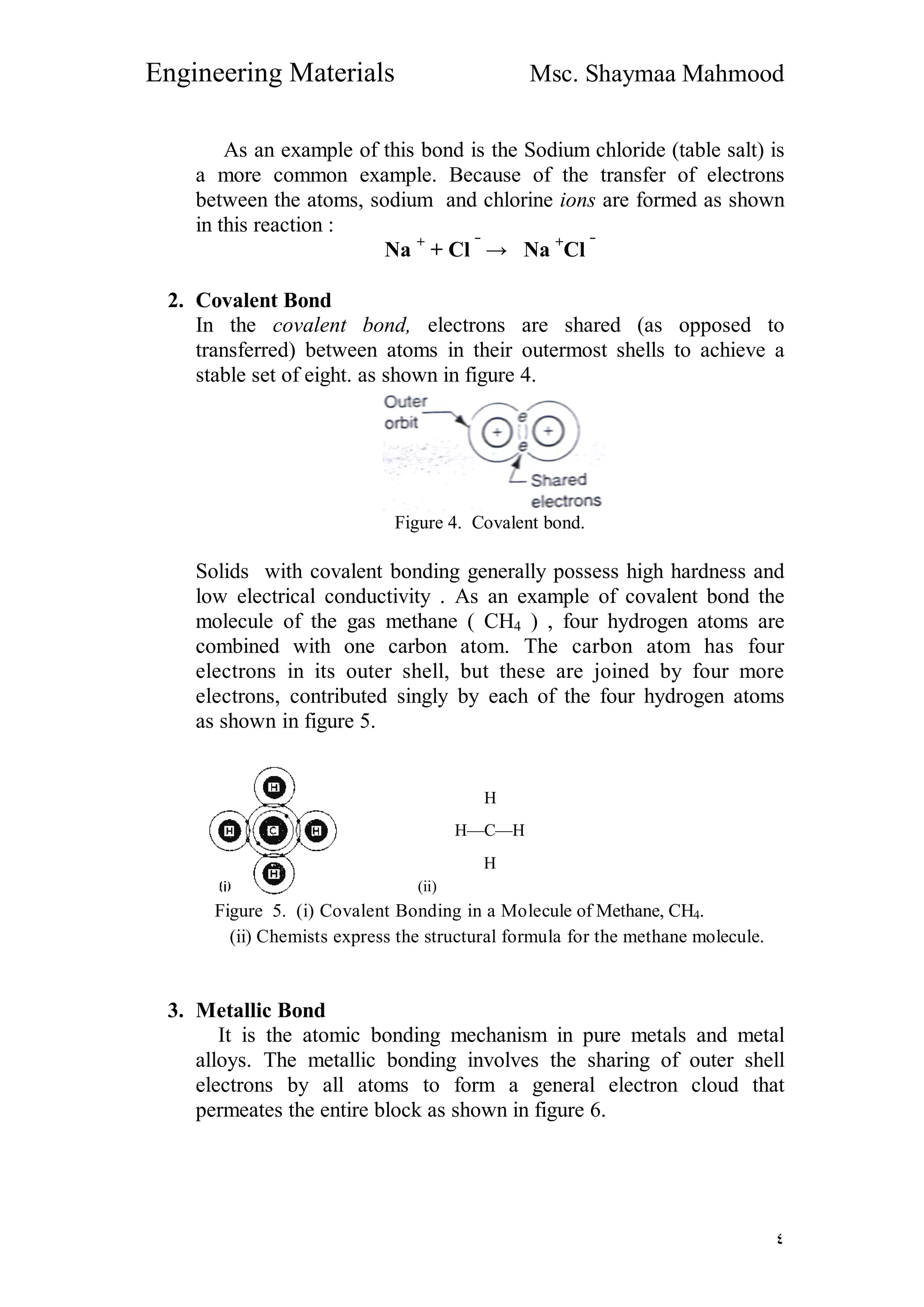 Engineering Materials Msc. Shaymaa Mahmood
٤
As an example of this bond is the Sodium chloride (table salt) is
a more common example. Because of the transfer of electrons
between the atoms, sodium and chlorine ions are formed as shown
in this reaction :
Na +
+ Cl ‾
→ Na +
Cl ‾
2. Covalent Bond
In the covalent bond, electrons are shared (as opposed to
transferred) between atoms in their outermost shells to achieve a
stable set of eight. as shown in figure 4.
Figure 4. Covalent bond.
Solids with covalent bonding generally possess high hardness and
low electrical conductivity . As an example of covalent bond the
molecule of the gas methane ( CH4 ) , four hydrogen atoms are
combined with one carbon atom. The carbon atom has four
electrons in its outer shell, but these are joined by four more
electrons, contributed singly by each of the four hydrogen atoms
as shown in figure 5.
H
H—C—H
H
(ii)
Figure 5. (i) Covalent Bonding in a Molecule of Methane, CH4.
(ii) Chemists express the structural formula for the methane molecule.
3. Metallic Bond
It is the atomic bonding mechanism in pure metals and metal
alloys. The metallic bonding involves the sharing of outer shell
electrons by all atoms to form a general electron cloud that
permeates the entire block as shown in figure 6.
 