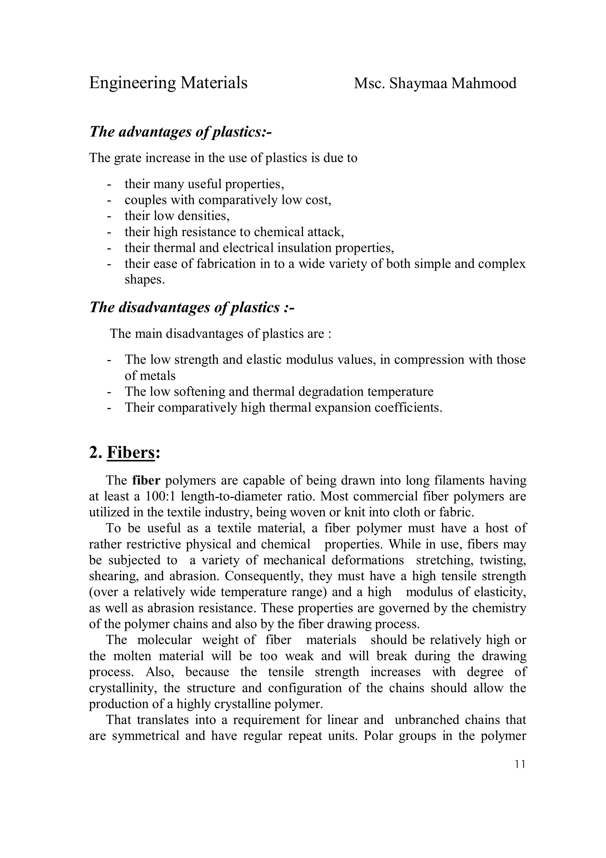 Engineering Materials Msc. Shaymaa Mahmood
11
The advantages of plastics:-
The grate increase in the use of plastics is due to
- their many useful properties,
- couples with comparatively low cost,
- their low densities,
- their high resistance to chemical attack,
- their thermal and electrical insulation properties,
- their ease of fabrication in to a wide variety of both simple and complex
shapes.
The disadvantages of plastics :-
The main disadvantages of plastics are :
- The low strength and elastic modulus values, in compression with those
of metals
- The low softening and thermal degradation temperature
- Their comparatively high thermal expansion coefficients.
2. Fibers:
The fiber polymers are capable of being drawn into long filaments having
at least a 100:1 length-to-diameter ratio. Most commercial fiber polymers are
utilized in the textile industry, being woven or knit into cloth or fabric.
To be useful as a textile material, a fiber polymer must have a host of
rather restrictive physical and chemical properties. While in use, fibers may
be subjected to a variety of mechanical deformations stretching, twisting,
shearing, and abrasion. Consequently, they must have a high tensile strength
(over a relatively wide temperature range) and a high modulus of elasticity,
as well as abrasion resistance. These properties are governed by the chemistry
of the polymer chains and also by the fiber drawing process.
The molecular weight of fiber materials should be relatively high or
the molten material will be too weak and will break during the drawing
process. Also, because the tensile strength increases with degree of
crystallinity, the structure and configuration of the chains should allow the
production of a highly crystalline polymer.
That translates into a requirement for linear and unbranched chains that
are symmetrical and have regular repeat units. Polar groups in the polymer
 
