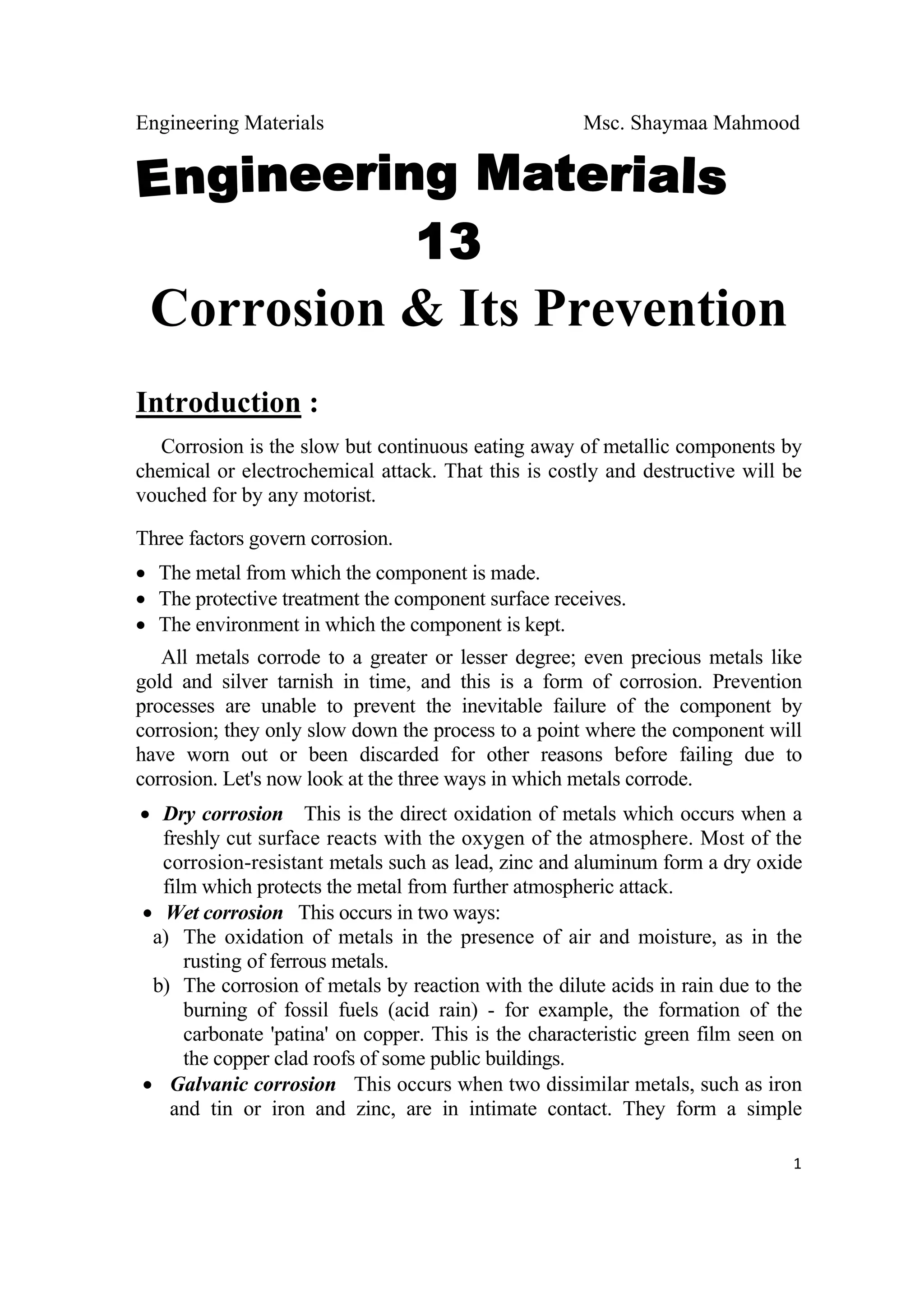 Engineering Materials Msc. Shaymaa Mahmood
 
1
Corrosion & Its Prevention
Introduction :
Corrosion is the slow but continuous eating away of metallic components by
chemical or electrochemical attack. That this is costly and destructive will be
vouched for by any motorist.
Three factors govern corrosion.
• The metal from which the component is made.
• The protective treatment the component surface receives.
• The environment in which the component is kept.
All metals corrode to a greater or lesser degree; even precious metals like
gold and silver tarnish in time, and this is a form of corrosion. Prevention
processes are unable to prevent the inevitable failure of the component by
corrosion; they only slow down the process to a point where the component will
have worn out or been discarded for other reasons before failing due to
corrosion. Let's now look at the three ways in which metals corrode.
• Dry corrosion This is the direct oxidation of metals which occurs when a
freshly cut surface reacts with the oxygen of the atmosphere. Most of the
corrosion-resistant metals such as lead, zinc and aluminum form a dry oxide
film which protects the metal from further atmospheric attack.
• Wet corrosion This occurs in two ways:
a) The oxidation of metals in the presence of air and moisture, as in the
rusting of ferrous metals.
b) The corrosion of metals by reaction with the dilute acids in rain due to the
burning of fossil fuels (acid rain) - for example, the formation of the
carbonate 'patina' on copper. This is the characteristic green film seen on
the copper clad roofs of some public buildings.
• Galvanic corrosion This occurs when two dissimilar metals, such as iron
and tin or iron and zinc, are in intimate contact. They form a simple
 