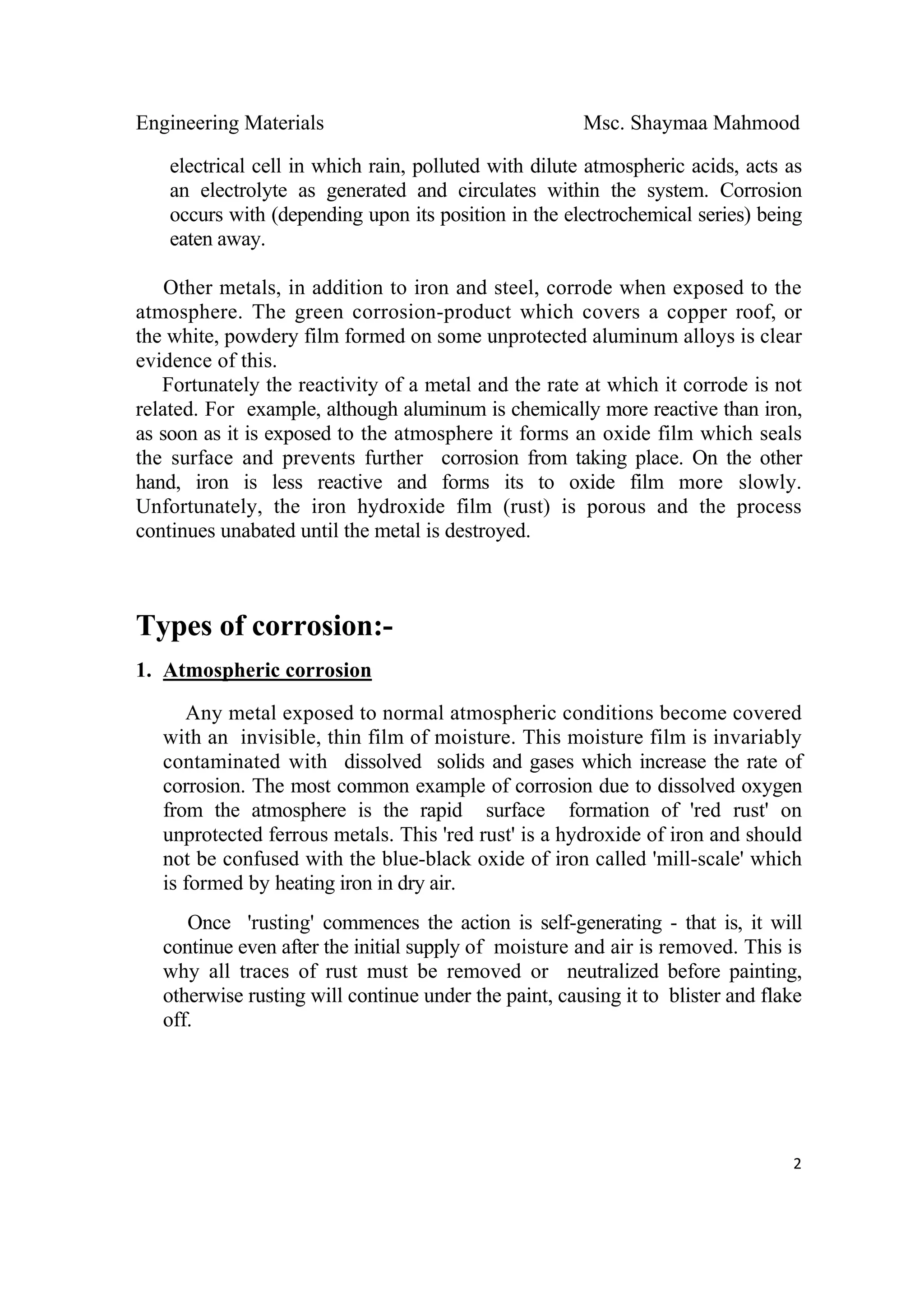 Engineering Materials Msc. Shaymaa Mahmood
 
2
electrical cell in which rain, polluted with dilute atmospheric acids, acts as
an electrolyte as generated and circulates within the system. Corrosion
occurs with (depending upon its position in the electrochemical series) being
eaten away.
Other metals, in addition to iron and steel, corrode when exposed to the
atmosphere. The green corrosion-product which covers a copper roof, or
the white, powdery film formed on some unprotected aluminum alloys is clear
evidence of this.
Fortunately the reactivity of a metal and the rate at which it corrode is not
related. For example, although aluminum is chemically more reactive than iron,
as soon as it is exposed to the atmosphere it forms an oxide film which seals
the surface and prevents further corrosion from taking place. On the other
hand, iron is less reactive and forms its to oxide film more slowly.
Unfortunately, the iron hydroxide film (rust) is porous and the process
continues unabated until the metal is destroyed.
Types of corrosion:-
1. Atmospheric corrosion
Any metal exposed to normal atmospheric conditions become covered
with an invisible, thin film of moisture. This moisture film is invariably
contaminated with dissolved solids and gases which increase the rate of
corrosion. The most common example of corrosion due to dissolved oxygen
from the atmosphere is the rapid surface formation of 'red rust' on
unprotected ferrous metals. This 'red rust' is a hydroxide of iron and should
not be confused with the blue-black oxide of iron called 'mill-scale' which
is formed by heating iron in dry air.
Once 'rusting' commences the action is self-generating - that is, it will
continue even after the initial supply of moisture and air is removed. This is
why all traces of rust must be removed or neutralized before painting,
otherwise rusting will continue under the paint, causing it to blister and flake
off.
 