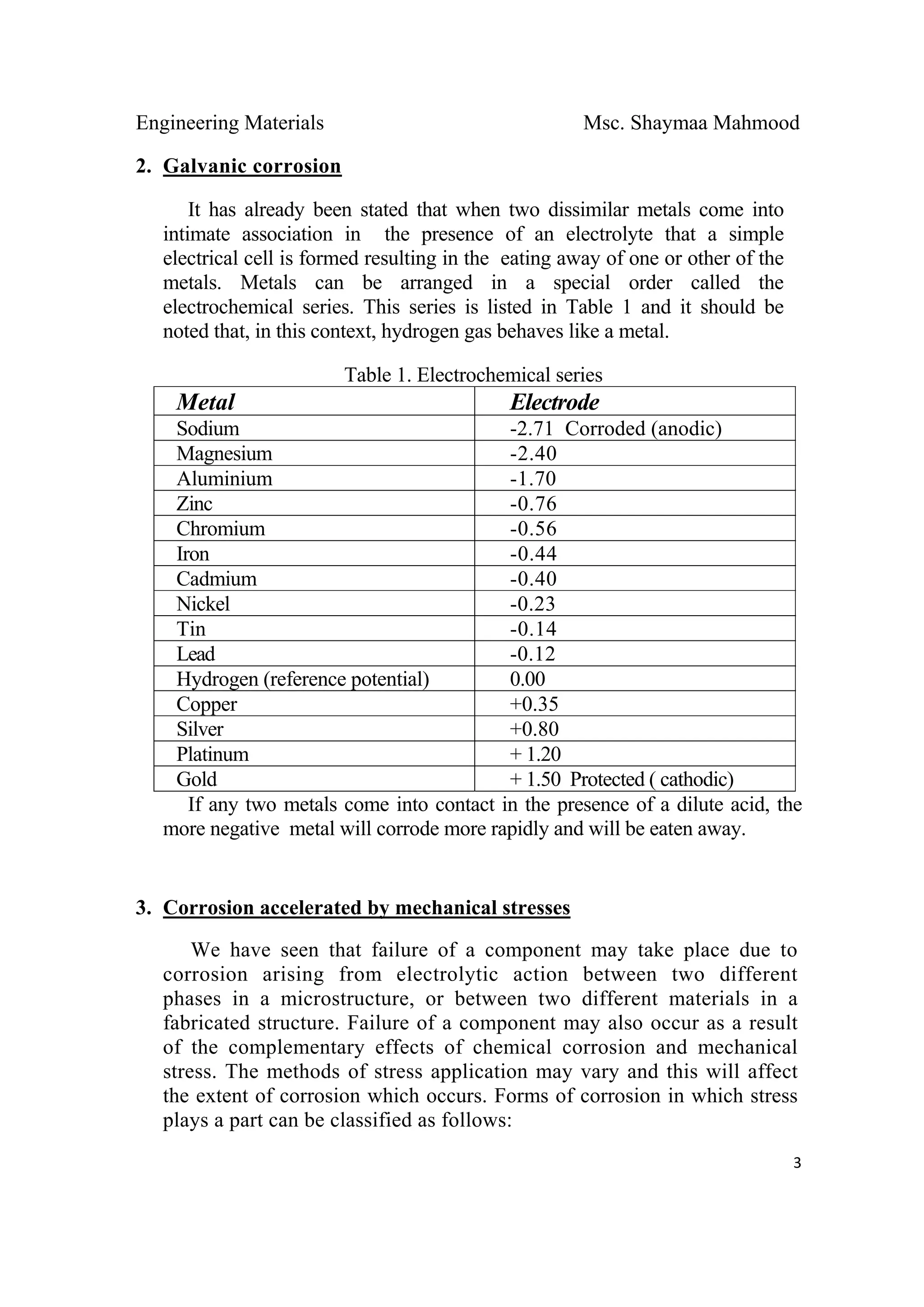 Engineering Materials Msc. Shaymaa Mahmood
 
3
2. Galvanic corrosion
It has already been stated that when two dissimilar metals come into
intimate association in the presence of an electrolyte that a simple
electrical cell is formed resulting in the eating away of one or other of the
metals. Metals can be arranged in a special order called the
electrochemical series. This series is listed in Table 1 and it should be
noted that, in this context, hydrogen gas behaves like a metal.
Table 1. Electrochemical series
Metal Electrode
Sodium -2.71 Corroded (anodic)
Magnesium -2.40
Aluminium -1.70
Zinc -0.76
Chromium -0.56
Iron -0.44
Cadmium -0.40
Nickel -0.23
Tin -0.14
Lead -0.12
Hydrogen (reference potential) 0.00
Copper +0.35
Silver +0.80
Platinum + 1.20
Gold + 1.50 Protected ( cathodic)
If any two metals come into contact in the presence of a dilute acid, the
more negative metal will corrode more rapidly and will be eaten away.
3. Corrosion accelerated by mechanical stresses
We have seen that failure of a component may take place due to
corrosion arising from electrolytic action between two different
phases in a microstructure, or between two different materials in a
fabricated structure. Failure of a component may also occur as a result
of the complementary effects of chemical corrosion and mechanical
stress. The methods of stress application may vary and this will affect
the extent of corrosion which occurs. Forms of corrosion in which stress
plays a part can be classified as follows:
 