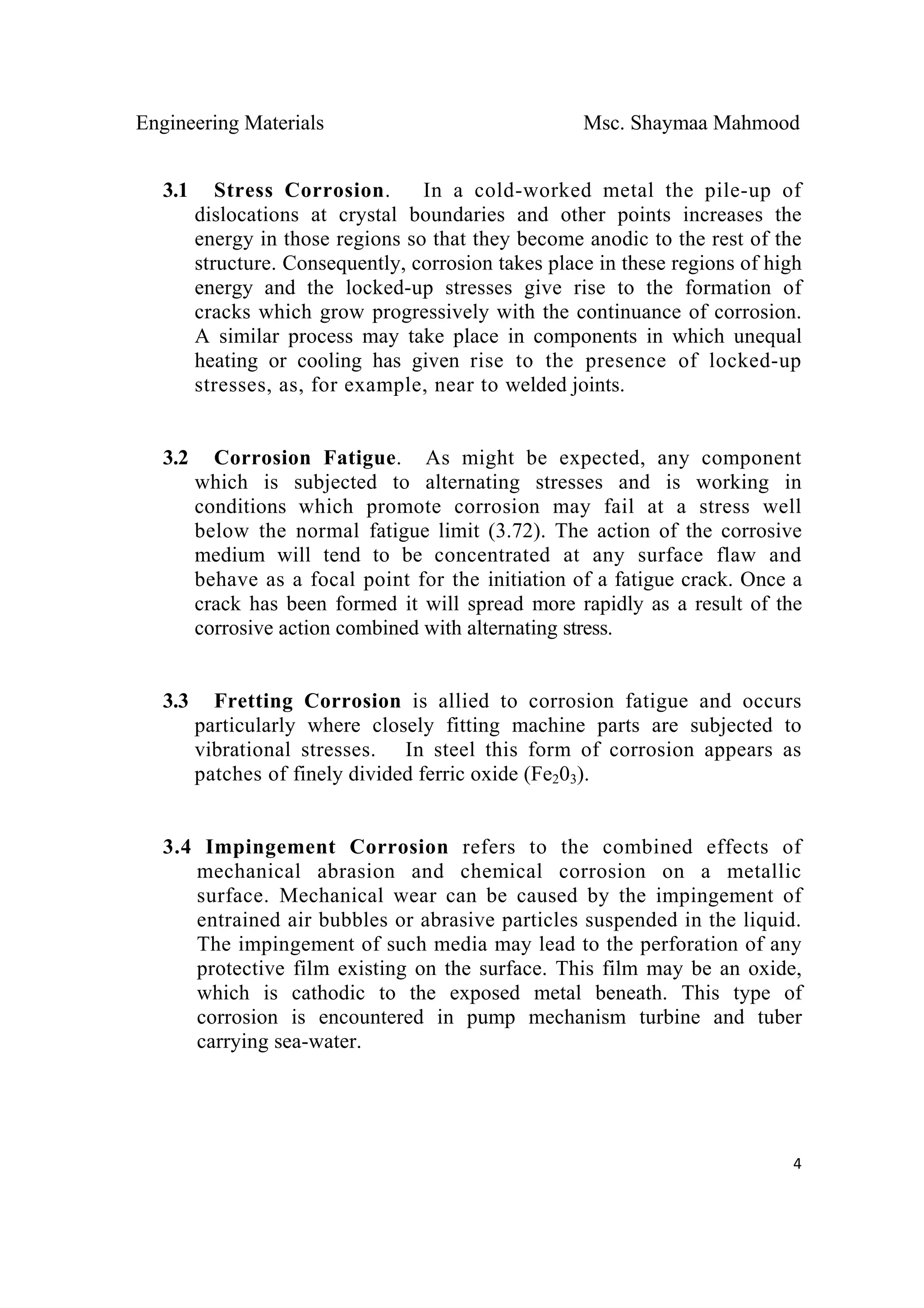 Engineering Materials Msc. Shaymaa Mahmood
 
4
3.1 Stress Corrosion. In a cold-worked metal the pile-up of
dislocations at crystal boundaries and other points increases the
energy in those regions so that they become anodic to the rest of the
structure. Consequently, corrosion takes place in these regions of high
energy and the locked-up stresses give rise to the formation of
cracks which grow progressively with the continuance of corrosion.
A similar process may take place in components in which unequal
heating or cooling has given rise to the presence of locked-up
stresses, as, for example, near to welded joints.
3.2 Corrosion Fatigue. As might be expected, any component
which is subjected to alternating stresses and is working in
conditions which promote corrosion may fail at a stress well
below the normal fatigue limit (3.72). The action of the corrosive
medium will tend to be concentrated at any surface flaw and
behave as a focal point for the initiation of a fatigue crack. Once a
crack has been formed it will spread more rapidly as a result of the
corrosive action combined with alternating stress.
3.3 Fretting Corrosion is allied to corrosion fatigue and occurs
particularly where closely fitting machine parts are subjected to
vibrational stresses. In steel this form of corrosion appears as
patches of finely divided ferric oxide (Fe203).
3.4 Impingement Corrosion refers to the combined effects of
mechanical abrasion and chemical corrosion on a metallic
surface. Mechanical wear can be caused by the impingement of
entrained air bubbles or abrasive particles suspended in the liquid.
The impingement of such media may lead to the perforation of any
protective film existing on the surface. This film may be an oxide,
which is cathodic to the exposed metal beneath. This type of
corrosion is encountered in pump mechanism turbine and tuber
carrying sea-water.
 