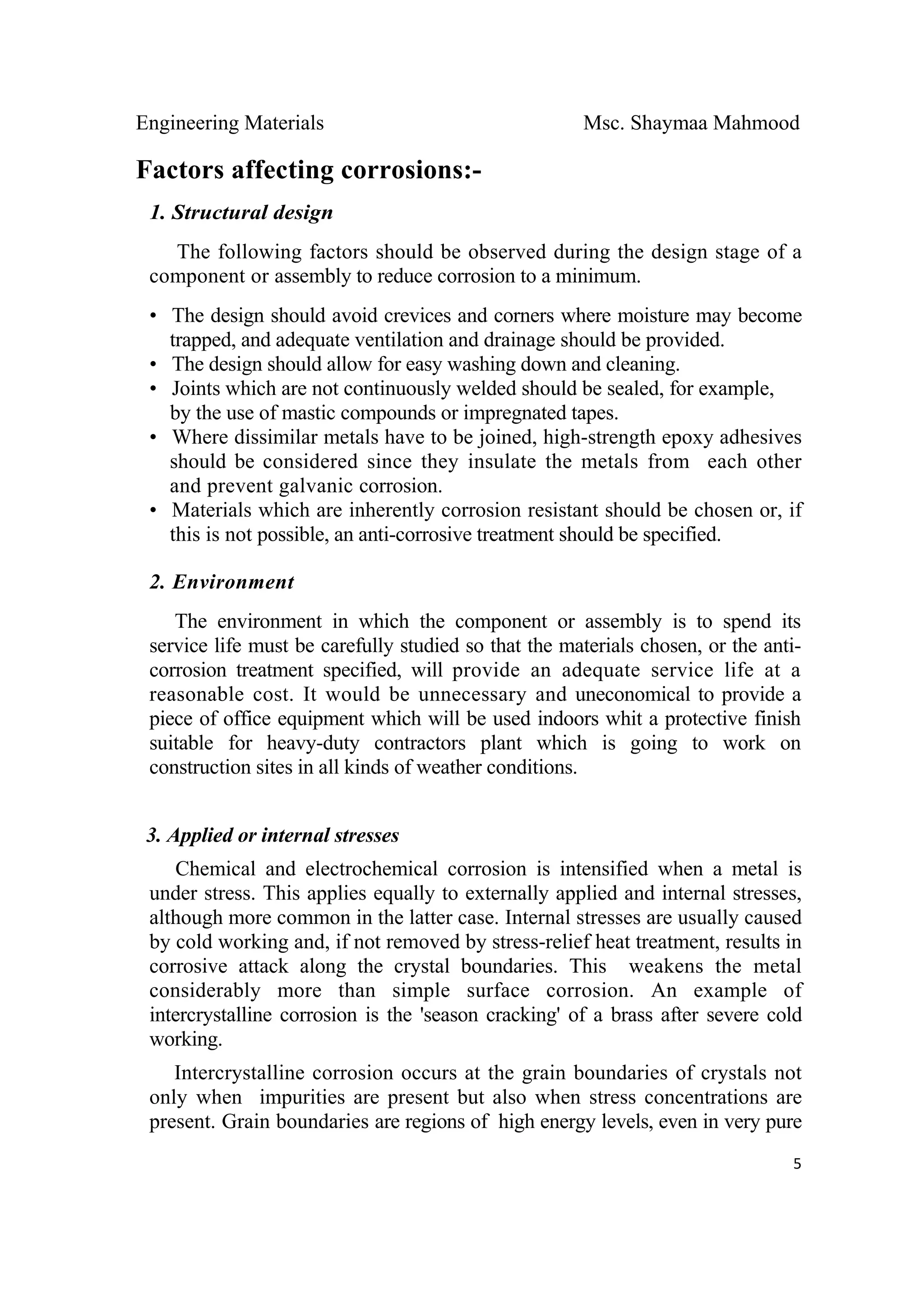 Engineering Materials Msc. Shaymaa Mahmood
 
5
Factors affecting corrosions:-
1. Structural design
The following factors should be observed during the design stage of a
component or assembly to reduce corrosion to a minimum.
• The design should avoid crevices and corners where moisture may become
trapped, and adequate ventilation and drainage should be provided.
• The design should allow for easy washing down and cleaning.
• Joints which are not continuously welded should be sealed, for example,
by the use of mastic compounds or impregnated tapes.
• Where dissimilar metals have to be joined, high-strength epoxy adhesives
should be considered since they insulate the metals from each other
and prevent galvanic corrosion.
• Materials which are inherently corrosion resistant should be chosen or, if
this is not possible, an anti-corrosive treatment should be specified.
2. Environment
The environment in which the component or assembly is to spend its
service life must be carefully studied so that the materials chosen, or the anti-
corrosion treatment specified, will provide an adequate service life at a
reasonable cost. It would be unnecessary and uneconomical to provide a
piece of office equipment which will be used indoors whit a protective finish
suitable for heavy-duty contractors plant which is going to work on
construction sites in all kinds of weather conditions.
3. Applied or internal stresses
Chemical and electrochemical corrosion is intensified when a metal is
under stress. This applies equally to externally applied and internal stresses,
although more common in the latter case. Internal stresses are usually caused
by cold working and, if not removed by stress-relief heat treatment, results in
corrosive attack along the crystal boundaries. This weakens the metal
considerably more than simple surface corrosion. An example of
intercrystalline corrosion is the 'season cracking' of a brass after severe cold
working.
Intercrystalline corrosion occurs at the grain boundaries of crystals not
only when impurities are present but also when stress concentrations are
present. Grain boundaries are regions of high energy levels, even in very pure
 