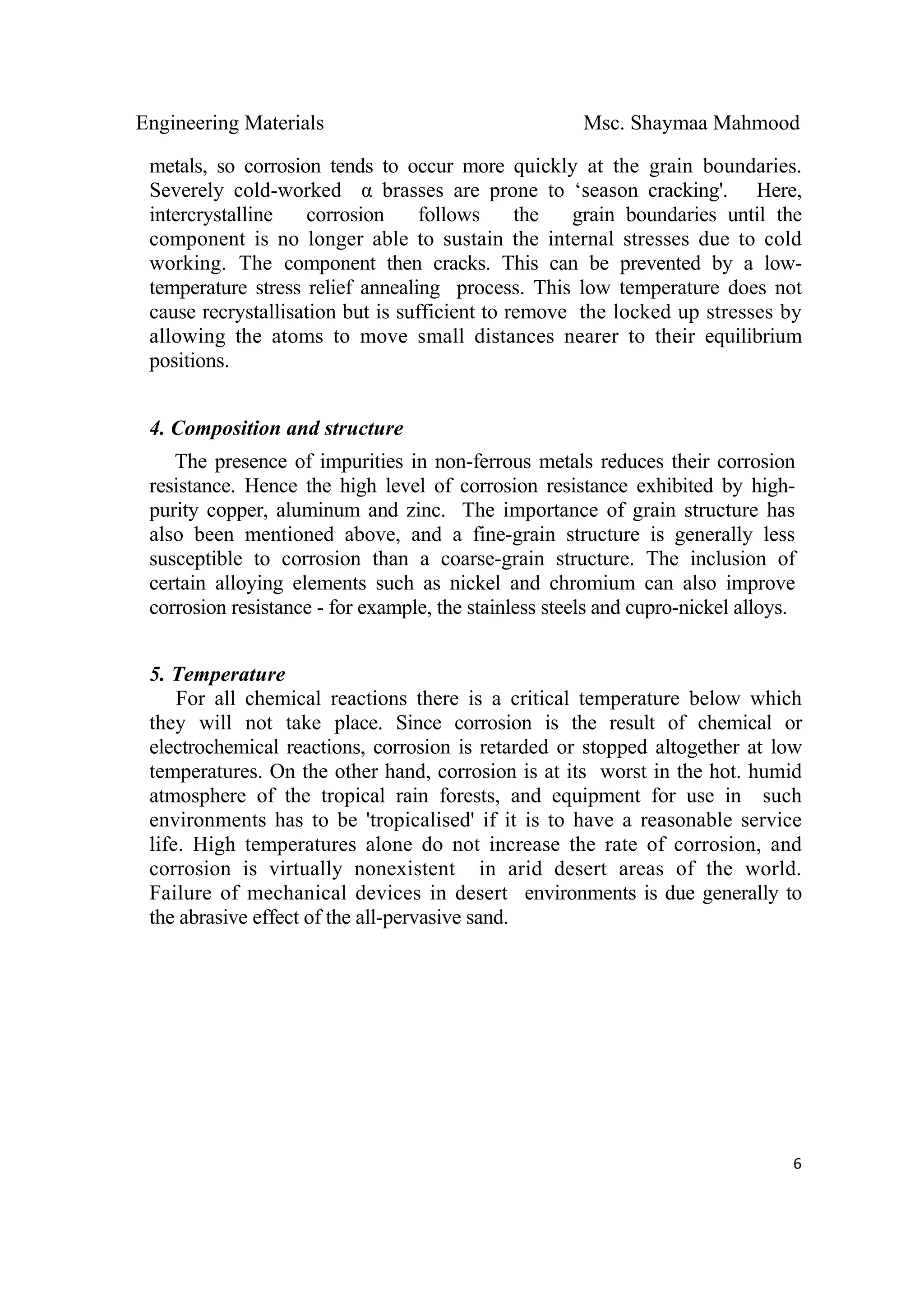 Engineering Materials Msc. Shaymaa Mahmood
 
6
metals, so corrosion tends to occur more quickly at the grain boundaries.
Severely cold-worked α brasses are prone to ‘season cracking'. Here,
intercrystalline corrosion follows the grain boundaries until the
component is no longer able to sustain the internal stresses due to cold
working. The component then cracks. This can be prevented by a low-
temperature stress relief annealing process. This low temperature does not
cause recrystallisation but is sufficient to remove the locked up stresses by
allowing the atoms to move small distances nearer to their equilibrium
positions.
4. Composition and structure
The presence of impurities in non-ferrous metals reduces their corrosion
resistance. Hence the high level of corrosion resistance exhibited by high-
purity copper, aluminum and zinc. The importance of grain structure has
also been mentioned above, and a fine-grain structure is generally less
susceptible to corrosion than a coarse-grain structure. The inclusion of
certain alloying elements such as nickel and chromium can also improve
corrosion resistance - for example, the stainless steels and cupro-nickel alloys.
5. Temperature
For all chemical reactions there is a critical temperature below which
they will not take place. Since corrosion is the result of chemical or
electrochemical reactions, corrosion is retarded or stopped altogether at low
temperatures. On the other hand, corrosion is at its worst in the hot. humid
atmosphere of the tropical rain forests, and equipment for use in such
environments has to be 'tropicalised' if it is to have a reasonable service
life. High temperatures alone do not increase the rate of corrosion, and
corrosion is virtually nonexistent in arid desert areas of the world.
Failure of mechanical devices in desert environments is due generally to
the abrasive effect of the all-pervasive sand.
 