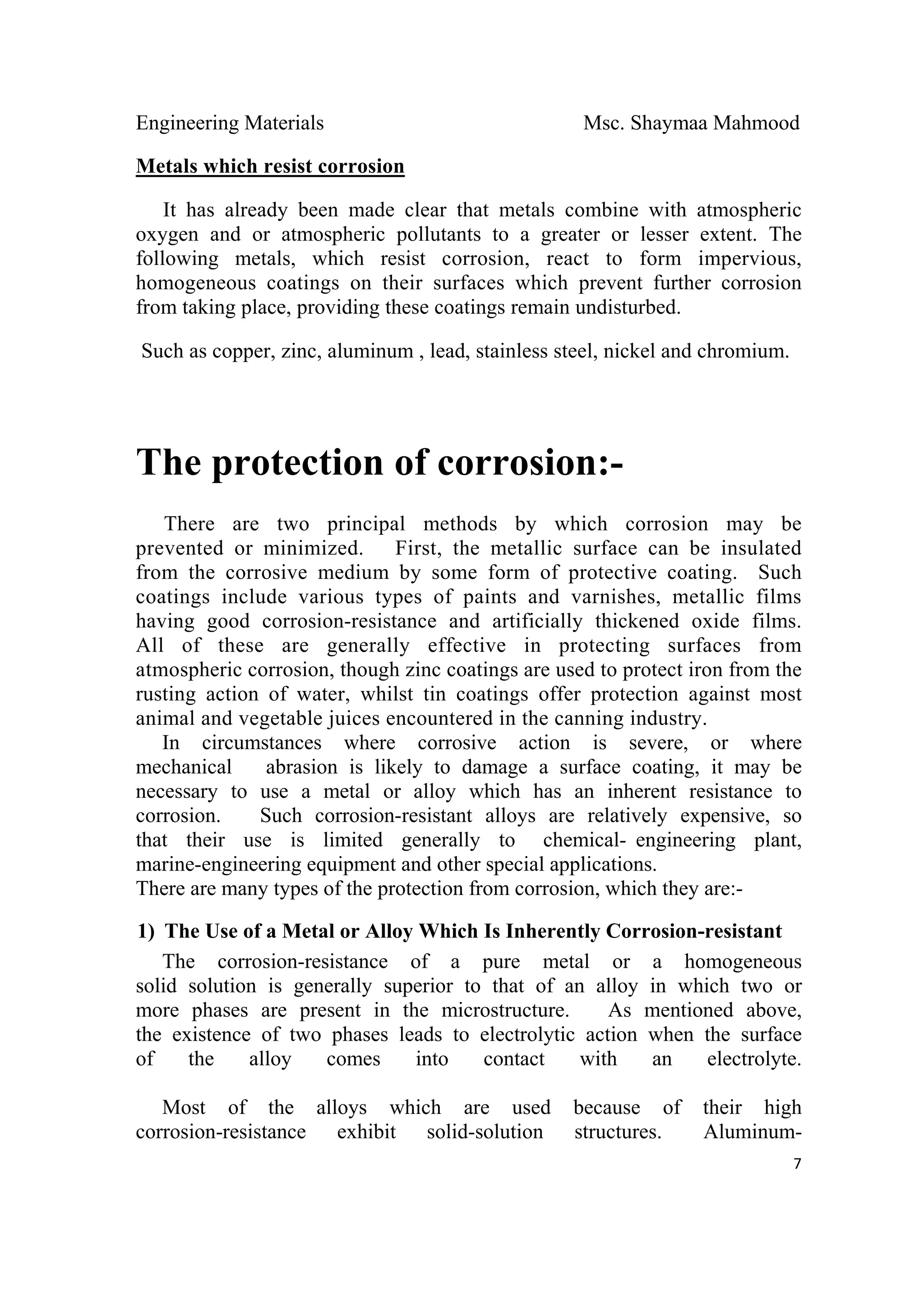 Engineering Materials Msc. Shaymaa Mahmood
 
7
Metals which resist corrosion
It has already been made clear that metals combine with atmospheric
oxygen and or atmospheric pollutants to a greater or lesser extent. The
following metals, which resist corrosion, react to form impervious,
homogeneous coatings on their surfaces which prevent further corrosion
from taking place, providing these coatings remain undisturbed.
Such as copper, zinc, aluminum , lead, stainless steel, nickel and chromium.
The protection of corrosion:-
There are two principal methods by which corrosion may be
prevented or minimized. First, the metallic surface can be insulated
from the corrosive medium by some form of protective coating. Such
coatings include various types of paints and varnishes, metallic films
having good corrosion-resistance and artificially thickened oxide films.
All of these are generally effective in protecting surfaces from
atmospheric corrosion, though zinc coatings are used to protect iron from the
rusting action of water, whilst tin coatings offer protection against most
animal and vegetable juices encountered in the canning industry.
In circumstances where corrosive action is severe, or where
mechanical abrasion is likely to damage a surface coating, it may be
necessary to use a metal or alloy which has an inherent resistance to
corrosion. Such corrosion-resistant alloys are relatively expensive, so
that their use is limited generally to chemical- engineering plant,
marine-engineering equipment and other special applications.
There are many types of the protection from corrosion, which they are:-
1) The Use of a Metal or Alloy Which Is Inherently Corrosion-resistant
The corrosion-resistance of a pure metal or a homogeneous
solid solution is generally superior to that of an alloy in which two or
more phases are present in the microstructure. As mentioned above,
the existence of two phases leads to electrolytic action when the surface
of the alloy comes into contact with an electrolyte.
Most of the alloys which are used because of their high
corrosion-resistance exhibit solid-solution structures. Aluminum-
 