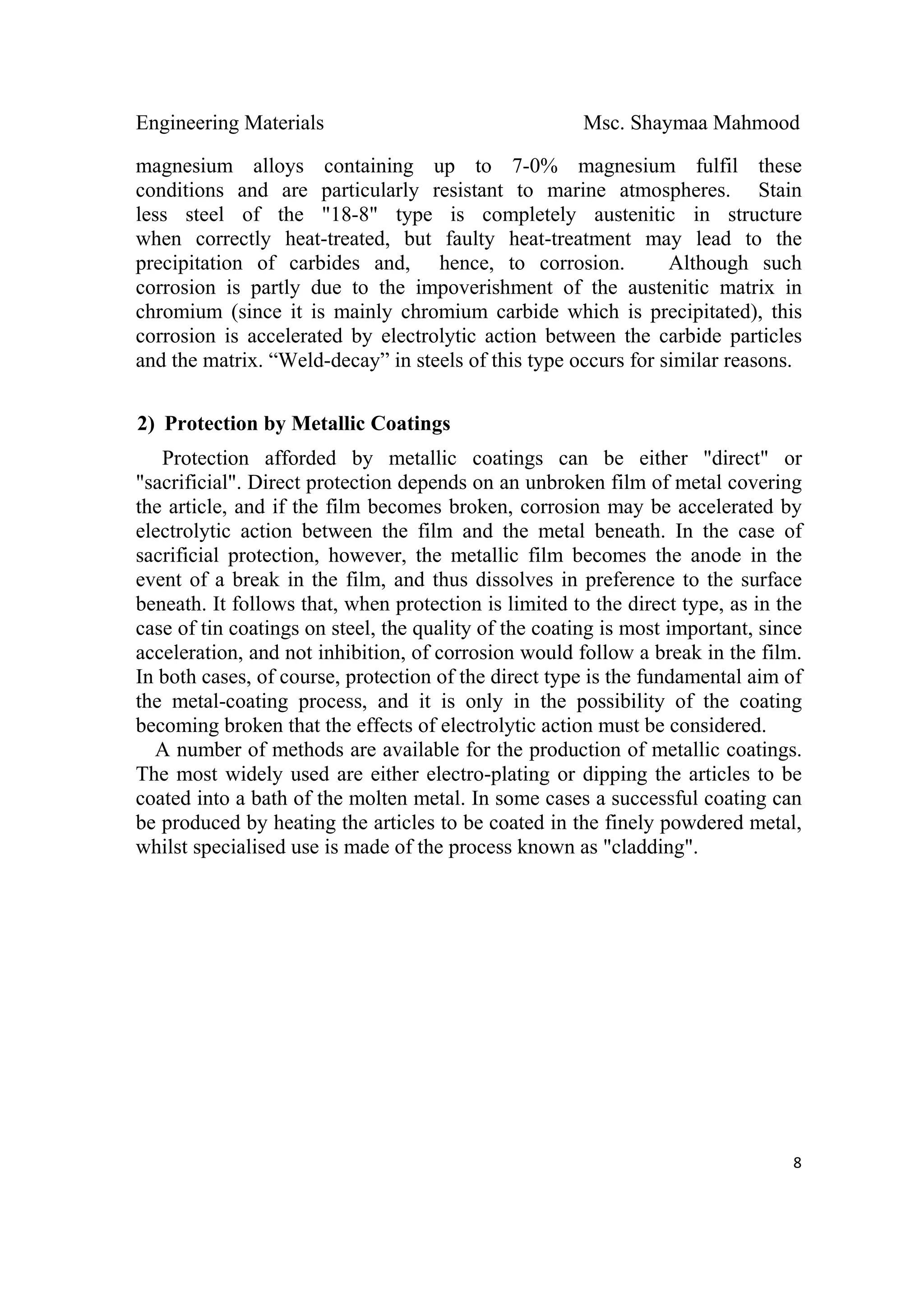 Engineering Materials Msc. Shaymaa Mahmood
 
8
magnesium alloys containing up to 7-0% magnesium fulfil these
conditions and are particularly resistant to marine atmospheres. Stain
less steel of the "18-8" type is completely austenitic in structure
when correctly heat-treated, but faulty heat-treatment may lead to the
precipitation of carbides and, hence, to corrosion. Although such
corrosion is partly due to the impoverishment of the austenitic matrix in
chromium (since it is mainly chromium carbide which is precipitated), this
corrosion is accelerated by electrolytic action between the carbide particles
and the matrix. “Weld-decay” in steels of this type occurs for similar reasons.
2) Protection by Metallic Coatings
Protection afforded by metallic coatings can be either "direct" or
"sacrificial". Direct protection depends on an unbroken film of metal covering
the article, and if the film becomes broken, corrosion may be accelerated by
electrolytic action between the film and the metal beneath. In the case of
sacrificial protection, however, the metallic film becomes the anode in the
event of a break in the film, and thus dissolves in preference to the surface
beneath. It follows that, when protection is limited to the direct type, as in the
case of tin coatings on steel, the quality of the coating is most important, since
acceleration, and not inhibition, of corrosion would follow a break in the film.
In both cases, of course, protection of the direct type is the fundamental aim of
the metal-coating process, and it is only in the possibility of the coating
becoming broken that the effects of electrolytic action must be considered.
A number of methods are available for the production of metallic coatings.
The most widely used are either electro-plating or dipping the articles to be
coated into a bath of the molten metal. In some cases a successful coating can
be produced by heating the articles to be coated in the finely powdered metal,
whilst specialised use is made of the process known as "cladding".
 