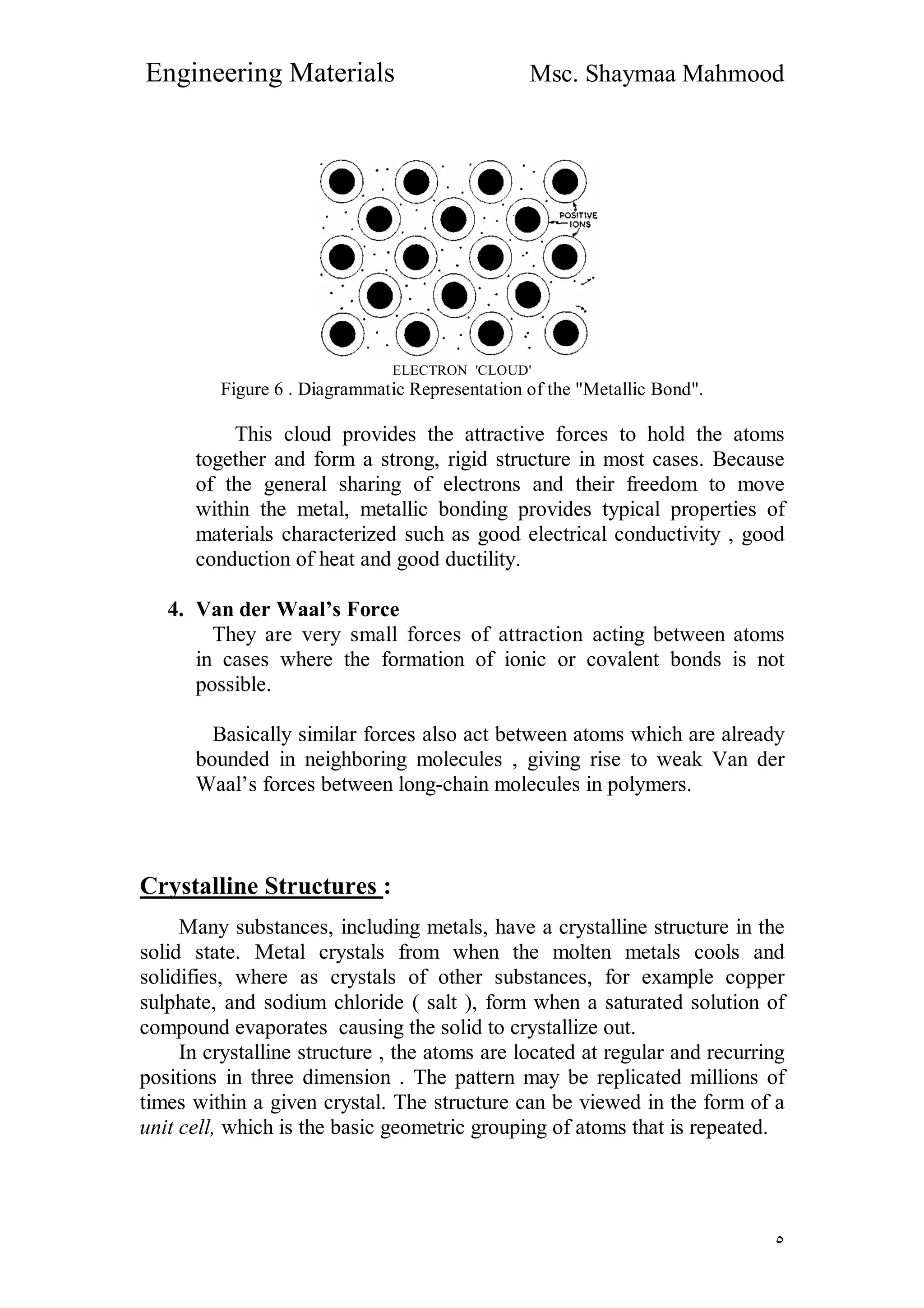 Engineering Materials Msc. Shaymaa Mahmood
٥
ELECTRON 'CLOUD'
Figure 6 . Diagrammatic Representation of the "Metallic Bond".
This cloud provides the attractive forces to hold the atoms
together and form a strong, rigid structure in most cases. Because
of the general sharing of electrons and their freedom to move
within the metal, metallic bonding provides typical properties of
materials characterized such as good electrical conductivity , good
conduction of heat and good ductility.
4. Van der Waal’s Force
They are very small forces of attraction acting between atoms
in cases where the formation of ionic or covalent bonds is not
possible.
Basically similar forces also act between atoms which are already
bounded in neighboring molecules , giving rise to weak Van der
Waal’s forces between long-chain molecules in polymers.
Crystalline Structures :
Many substances, including metals, have a crystalline structure in the
solid state. Metal crystals from when the molten metals cools and
solidifies, where as crystals of other substances, for example copper
sulphate, and sodium chloride ( salt ), form when a saturated solution of
compound evaporates causing the solid to crystallize out.
In crystalline structure , the atoms are located at regular and recurring
positions in three dimension . The pattern may be replicated millions of
times within a given crystal. The structure can be viewed in the form of a
unit cell, which is the basic geometric grouping of atoms that is repeated.
 