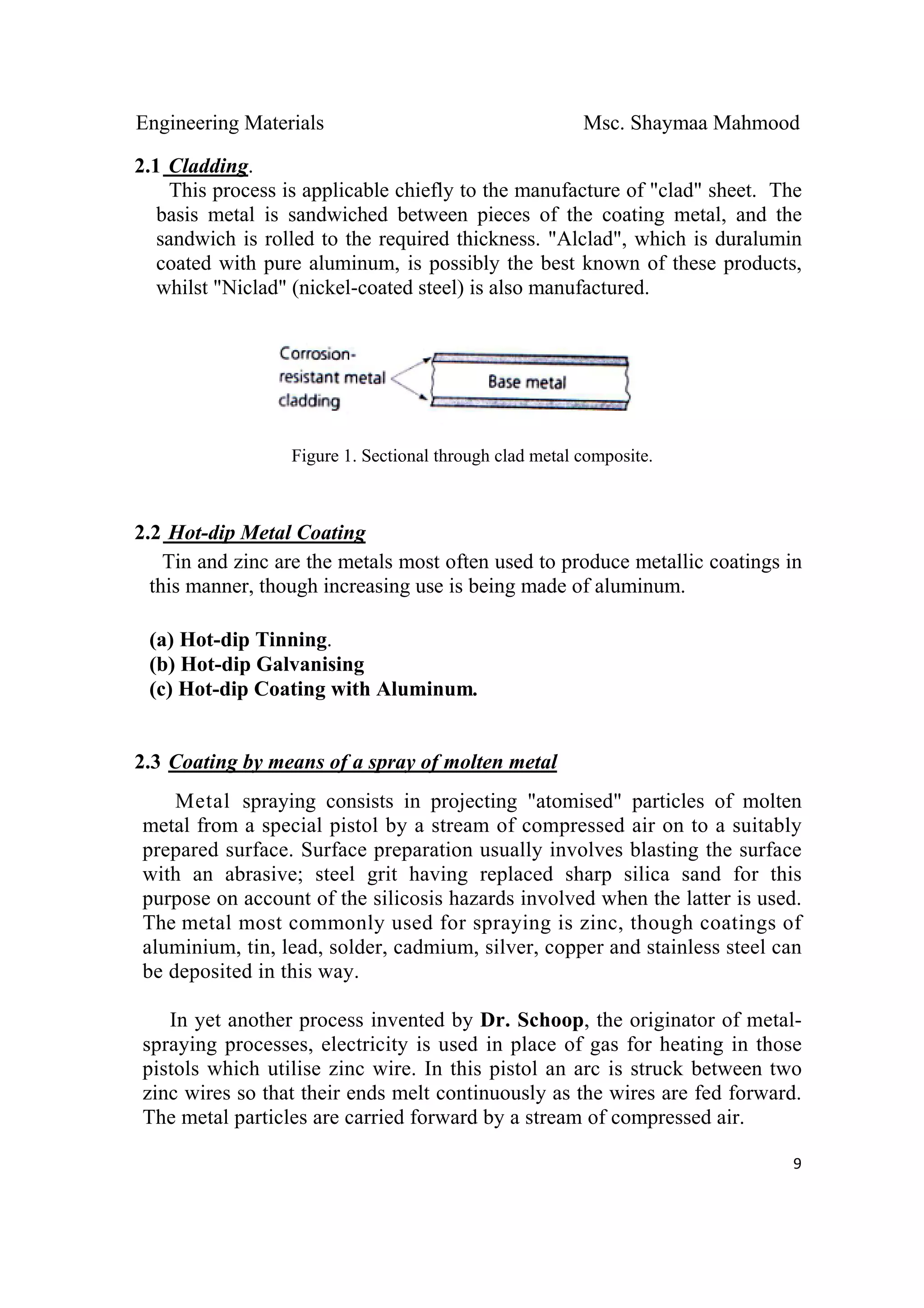 Engineering Materials Msc. Shaymaa Mahmood
 
9
2.1 Cladding.
This process is applicable chiefly to the manufacture of "clad" sheet. The
basis metal is sandwiched between pieces of the coating metal, and the
sandwich is rolled to the required thickness. "Alclad", which is duralumin
coated with pure aluminum, is possibly the best known of these products,
whilst "Niclad" (nickel-coated steel) is also manufactured.
Figure 1. Sectional through clad metal composite.
2.2 Hot-dip Metal Coating
Tin and zinc are the metals most often used to produce metallic coatings in
this manner, though increasing use is being made of aluminum.
(a) Hot-dip Tinning.
(b) Hot-dip Galvanising
(c) Hot-dip Coating with Aluminum.
2.3 Coating by means of a spray of molten metal
Metal spraying consists in projecting "atomised" particles of molten
metal from a special pistol by a stream of compressed air on to a suitably
prepared surface. Surface preparation usually involves blasting the surface
with an abrasive; steel grit having replaced sharp silica sand for this
purpose on account of the silicosis hazards involved when the latter is used.
The metal most commonly used for spraying is zinc, though coatings of
aluminium, tin, lead, solder, cadmium, silver, copper and stainless steel can
be deposited in this way.
In yet another process invented by Dr. Schoop, the originator of metal-
spraying processes, electricity is used in place of gas for heating in those
pistols which utilise zinc wire. In this pistol an arc is struck between two
zinc wires so that their ends melt continuously as the wires are fed forward.
The metal particles are carried forward by a stream of compressed air.
 