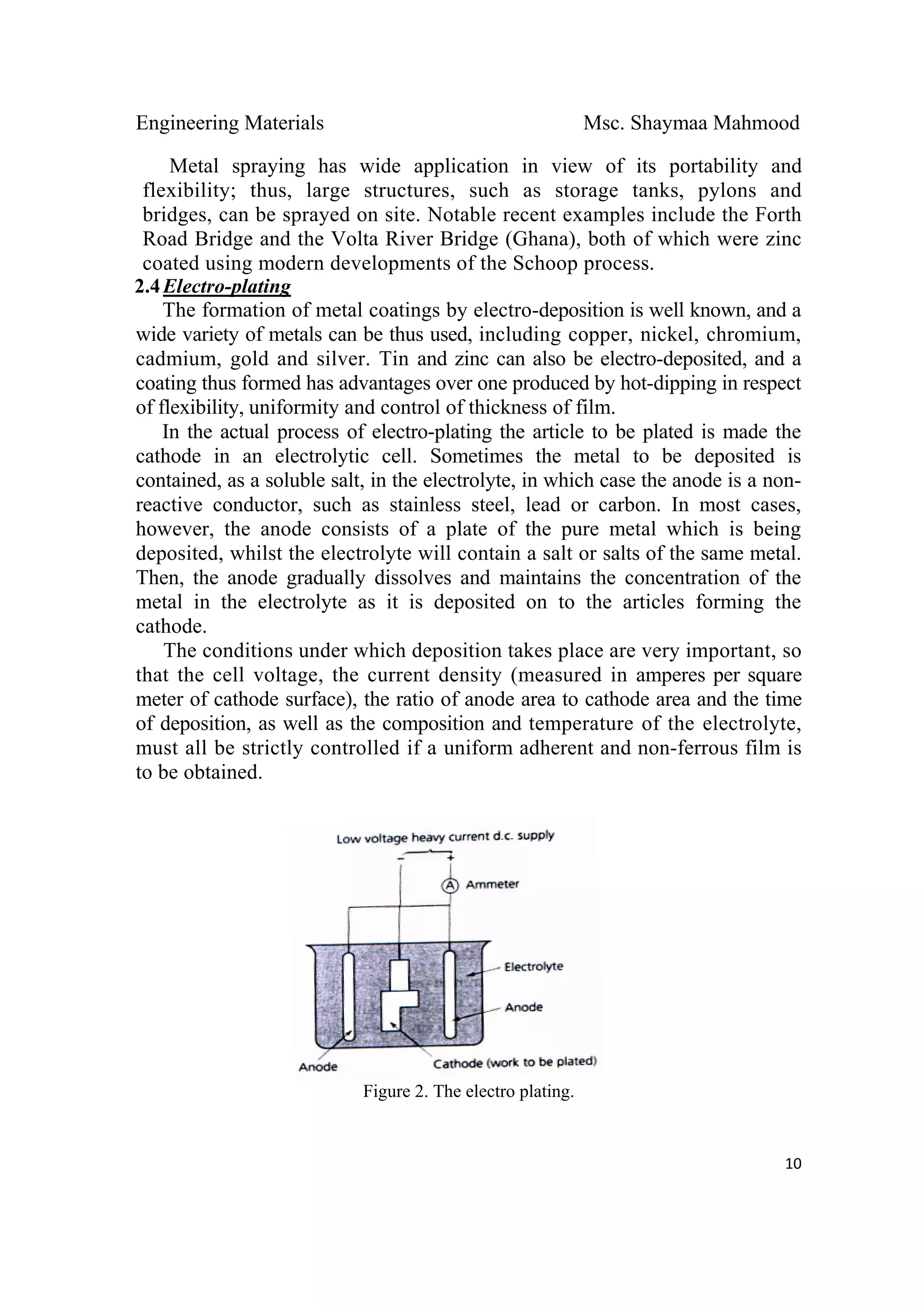 Engineering Materials Msc. Shaymaa Mahmood
 
10
Metal spraying has wide application in view of its portability and
flexibility; thus, large structures, such as storage tanks, pylons and
bridges, can be sprayed on site. Notable recent examples include the Forth
Road Bridge and the Volta River Bridge (Ghana), both of which were zinc
coated using modern developments of the Schoop process.
2.4Electro-plating
The formation of metal coatings by electro-deposition is well known, and a
wide variety of metals can be thus used, including copper, nickel, chromium,
cadmium, gold and silver. Tin and zinc can also be electro-deposited, and a
coating thus formed has advantages over one produced by hot-dipping in respect
of flexibility, uniformity and control of thickness of film.
In the actual process of electro-plating the article to be plated is made the
cathode in an electrolytic cell. Sometimes the metal to be deposited is
contained, as a soluble salt, in the electrolyte, in which case the anode is a non-
reactive conductor, such as stainless steel, lead or carbon. In most cases,
however, the anode consists of a plate of the pure metal which is being
deposited, whilst the electrolyte will contain a salt or salts of the same metal.
Then, the anode gradually dissolves and maintains the concentration of the
metal in the electrolyte as it is deposited on to the articles forming the
cathode.
The conditions under which deposition takes place are very important, so
that the cell voltage, the current density (measured in amperes per square
meter of cathode surface), the ratio of anode area to cathode area and the time
of deposition, as well as the composition and temperature of the electrolyte,
must all be strictly controlled if a uniform adherent and non-ferrous film is
to be obtained.
Figure 2. The electro plating.
 