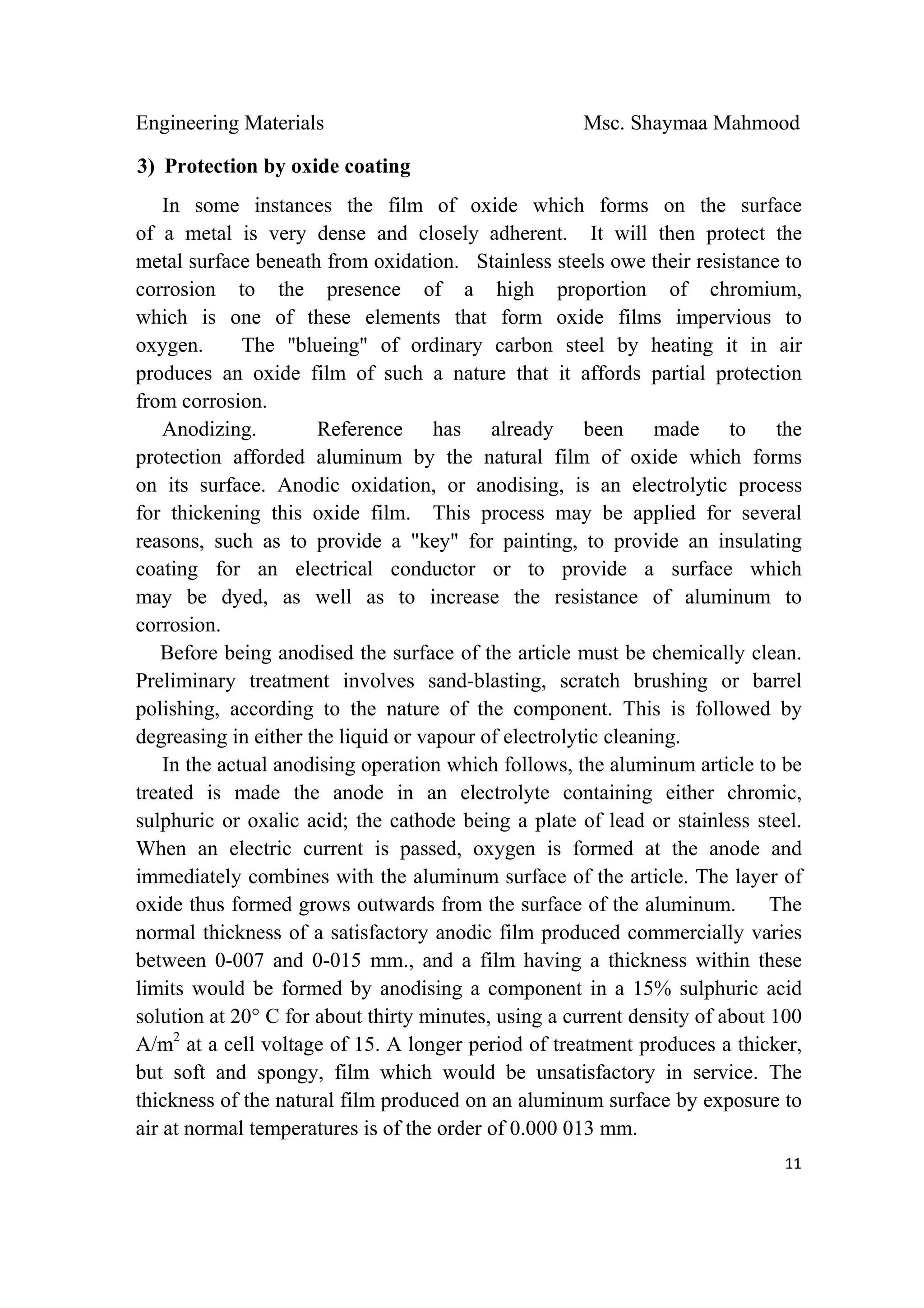 Engineering Materials Msc. Shaymaa Mahmood
 
11
3) Protection by oxide coating
In some instances the film of oxide which forms on the surface
of a metal is very dense and closely adherent. It will then protect the
metal surface beneath from oxidation. Stainless steels owe their resistance to
corrosion to the presence of a high proportion of chromium,
which is one of these elements that form oxide films impervious to
oxygen. The "blueing" of ordinary carbon steel by heating it in air
produces an oxide film of such a nature that it affords partial protection
from corrosion.
Anodizing. Reference has already been made to the
protection afforded aluminum by the natural film of oxide which forms
on its surface. Anodic oxidation, or anodising, is an electrolytic process
for thickening this oxide film. This process may be applied for several
reasons, such as to provide a "key" for painting, to provide an insulating
coating for an electrical conductor or to provide a surface which
may be dyed, as well as to increase the resistance of aluminum to
corrosion.
Before being anodised the surface of the article must be chemically clean.
Preliminary treatment involves sand-blasting, scratch brushing or barrel
polishing, according to the nature of the component. This is followed by
degreasing in either the liquid or vapour of electrolytic cleaning.
In the actual anodising operation which follows, the aluminum article to be
treated is made the anode in an electrolyte containing either chromic,
sulphuric or oxalic acid; the cathode being a plate of lead or stainless steel.
When an electric current is passed, oxygen is formed at the anode and
immediately combines with the aluminum surface of the article. The layer of
oxide thus formed grows outwards from the surface of the aluminum. The
normal thickness of a satisfactory anodic film produced commercially varies
between 0-007 and 0-015 mm., and a film having a thickness within these
limits would be formed by anodising a component in a 15% sulphuric acid
solution at 20° C for about thirty minutes, using a current density of about 100
A/m2
at a cell voltage of 15. A longer period of treatment produces a thicker,
but soft and spongy, film which would be unsatisfactory in service. The
thickness of the natural film produced on an aluminum surface by exposure to
air at normal temperatures is of the order of 0.000 013 mm.
 