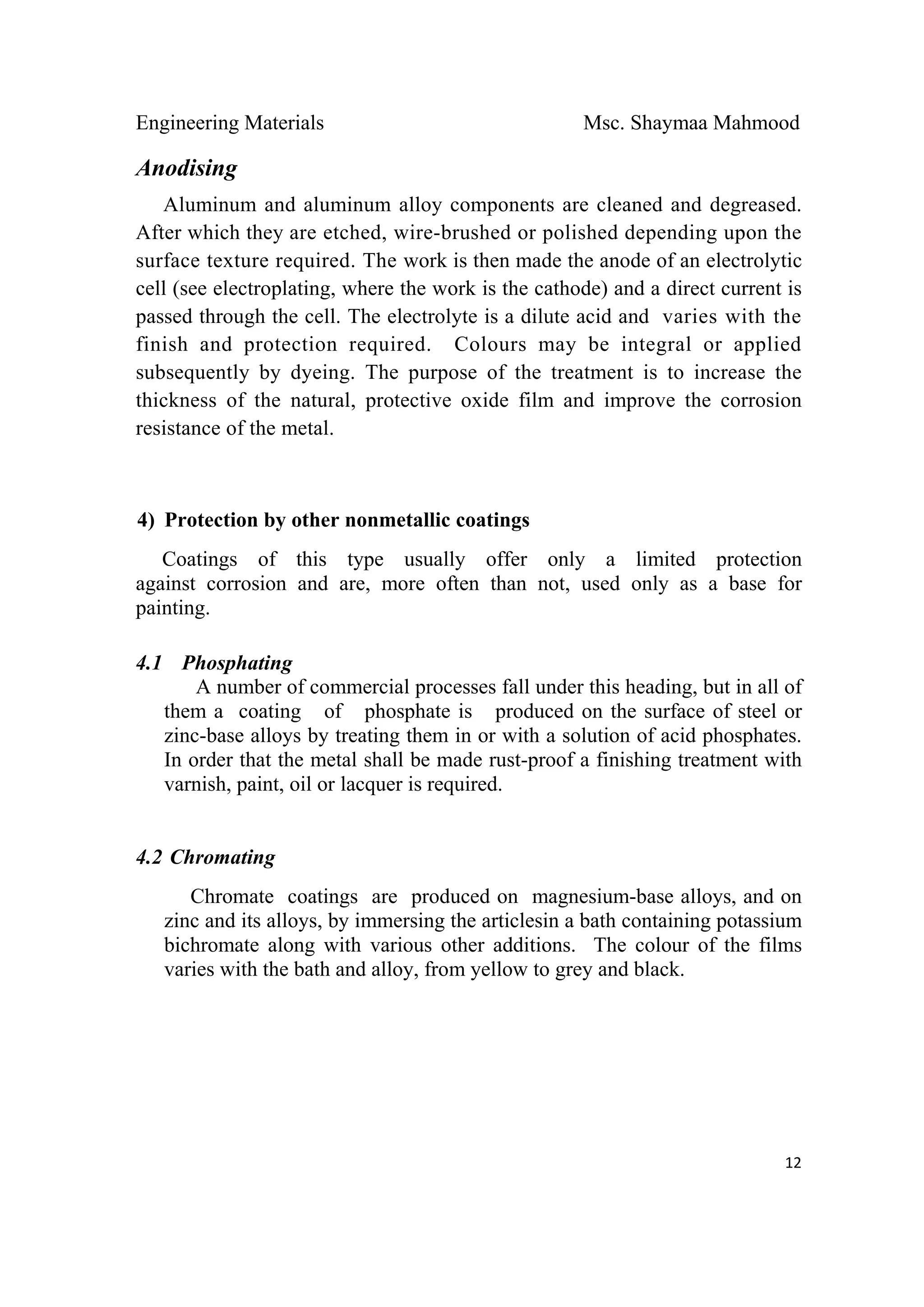 Engineering Materials Msc. Shaymaa Mahmood
 
12
Anodising
Aluminum and aluminum alloy components are cleaned and degreased.
After which they are etched, wire-brushed or polished depending upon the
surface texture required. The work is then made the anode of an electrolytic
cell (see electroplating, where the work is the cathode) and a direct current is
passed through the cell. The electrolyte is a dilute acid and varies with the
finish and protection required. Colours may be integral or applied
subsequently by dyeing. The purpose of the treatment is to increase the
thickness of the natural, protective oxide film and improve the corrosion
resistance of the metal.
4) Protection by other nonmetallic coatings
Coatings of this type usually offer only a limited protection
against corrosion and are, more often than not, used only as a base for
painting.
4.1 Phosphating
A number of commercial processes fall under this heading, but in all of
them a coating of phosphate is produced on the surface of steel or
zinc-base alloys by treating them in or with a solution of acid phosphates.
In order that the metal shall be made rust-proof a finishing treatment with
varnish, paint, oil or lacquer is required.
4.2 Chromating
Chromate coatings are produced on magnesium-base alloys, and on
zinc and its alloys, by immersing the articlesin a bath containing potassium
bichromate along with various other additions. The colour of the films
varies with the bath and alloy, from yellow to grey and black.
 
