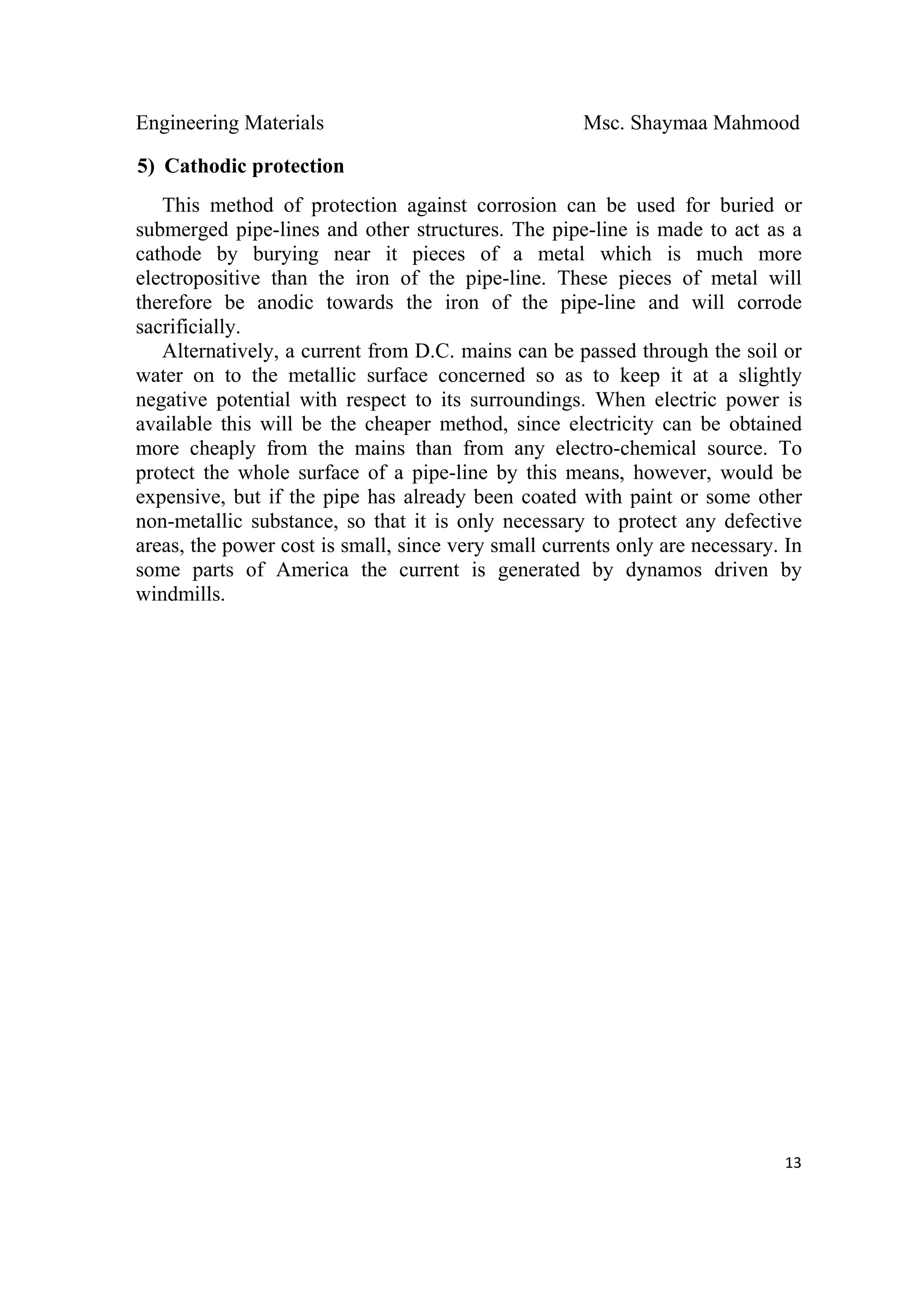 Engineering Materials Msc. Shaymaa Mahmood
 
13
5) Cathodic protection
This method of protection against corrosion can be used for buried or
submerged pipe-lines and other structures. The pipe-line is made to act as a
cathode by burying near it pieces of a metal which is much more
electropositive than the iron of the pipe-line. These pieces of metal will
therefore be anodic towards the iron of the pipe-line and will corrode
sacrificially.
Alternatively, a current from D.C. mains can be passed through the soil or
water on to the metallic surface concerned so as to keep it at a slightly
negative potential with respect to its surroundings. When electric power is
available this will be the cheaper method, since electricity can be obtained
more cheaply from the mains than from any electro-chemical source. To
protect the whole surface of a pipe-line by this means, however, would be
expensive, but if the pipe has already been coated with paint or some other
non-metallic substance, so that it is only necessary to protect any defective
areas, the power cost is small, since very small currents only are necessary. In
some parts of America the current is generated by dynamos driven by
windmills.
 