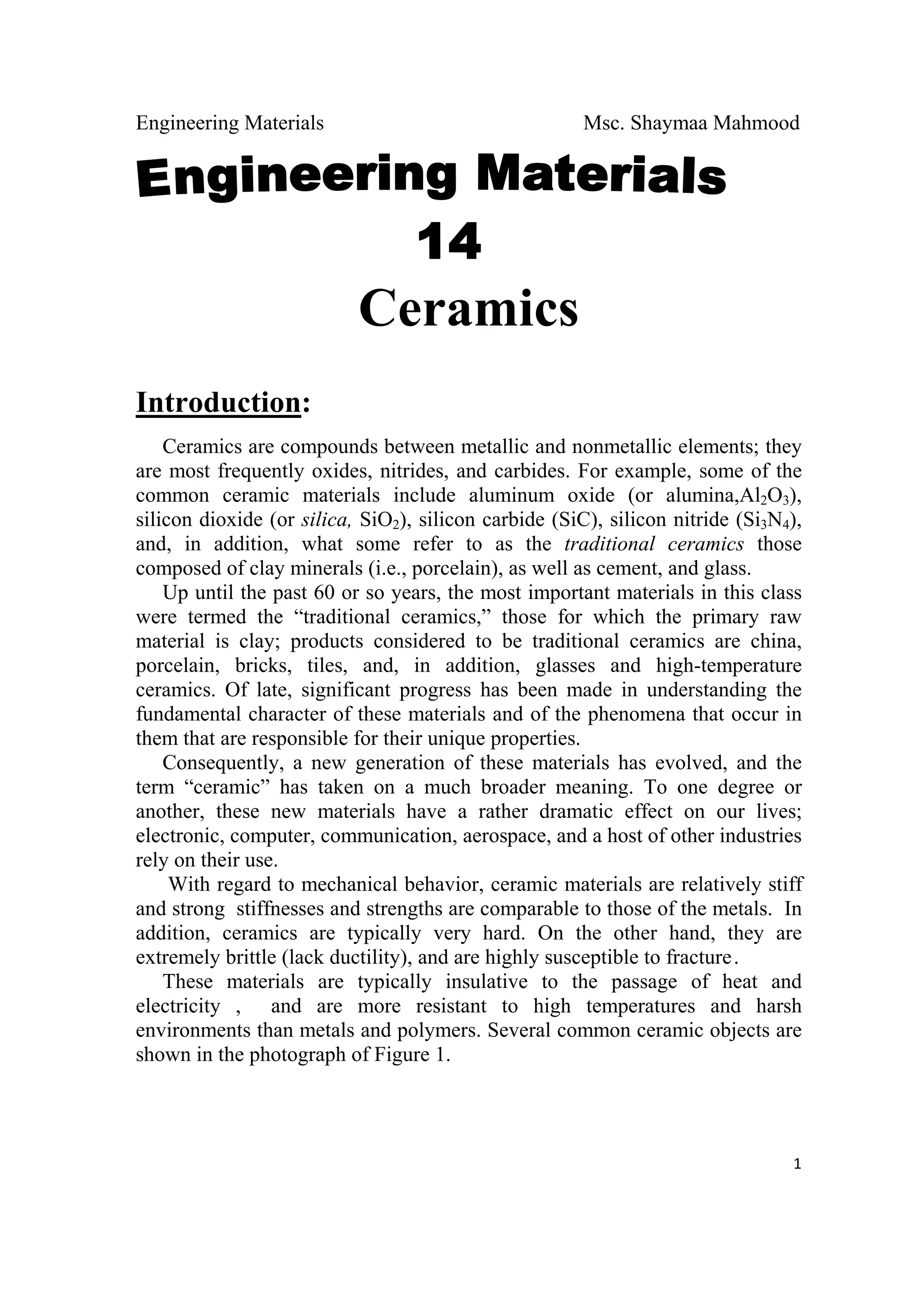 Engineering Materials Msc. Shaymaa Mahmood
 
1
Ceramics
Introduction:
Ceramics are compounds between metallic and nonmetallic elements; they
are most frequently oxides, nitrides, and carbides. For example, some of the
common ceramic materials include aluminum oxide (or alumina,Al2O3),
silicon dioxide (or silica, SiO2), silicon carbide (SiC), silicon nitride (Si3N4),
and, in addition, what some refer to as the traditional ceramics those
composed of clay minerals (i.e., porcelain), as well as cement, and glass.
Up until the past 60 or so years, the most important materials in this class
were termed the “traditional ceramics,” those for which the primary raw
material is clay; products considered to be traditional ceramics are china,
porcelain, bricks, tiles, and, in addition, glasses and high-temperature
ceramics. Of late, significant progress has been made in understanding the
fundamental character of these materials and of the phenomena that occur in
them that are responsible for their unique properties.
Consequently, a new generation of these materials has evolved, and the
term “ceramic” has taken on a much broader meaning. To one degree or
another, these new materials have a rather dramatic effect on our lives;
electronic, computer, communication, aerospace, and a host of other industries
rely on their use.
With regard to mechanical behavior, ceramic materials are relatively stiff
and strong stiffnesses and strengths are comparable to those of the metals. In
addition, ceramics are typically very hard. On the other hand, they are
extremely brittle (lack ductility), and are highly susceptible to fracture.
These materials are typically insulative to the passage of heat and
electricity , and are more resistant to high temperatures and harsh
environments than metals and polymers. Several common ceramic objects are
shown in the photograph of Figure 1.
 