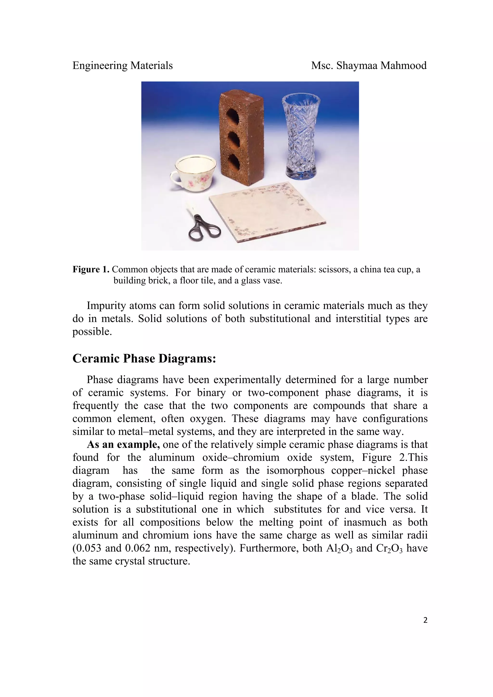 Engineering Materials Msc. Shaymaa Mahmood
 
2
Figure 1. Common objects that are made of ceramic materials: scissors, a china tea cup, a
building brick, a floor tile, and a glass vase.
Impurity atoms can form solid solutions in ceramic materials much as they
do in metals. Solid solutions of both substitutional and interstitial types are
possible.
Ceramic Phase Diagrams:
Phase diagrams have been experimentally determined for a large number
of ceramic systems. For binary or two-component phase diagrams, it is
frequently the case that the two components are compounds that share a
common element, often oxygen. These diagrams may have configurations
similar to metal–metal systems, and they are interpreted in the same way.
As an example, one of the relatively simple ceramic phase diagrams is that
found for the aluminum oxide–chromium oxide system, Figure 2.This
diagram has the same form as the isomorphous copper–nickel phase
diagram, consisting of single liquid and single solid phase regions separated
by a two-phase solid–liquid region having the shape of a blade. The solid
solution is a substitutional one in which substitutes for and vice versa. It
exists for all compositions below the melting point of inasmuch as both
aluminum and chromium ions have the same charge as well as similar radii
(0.053 and 0.062 nm, respectively). Furthermore, both Al2O3 and Cr2O3 have
the same crystal structure.
 