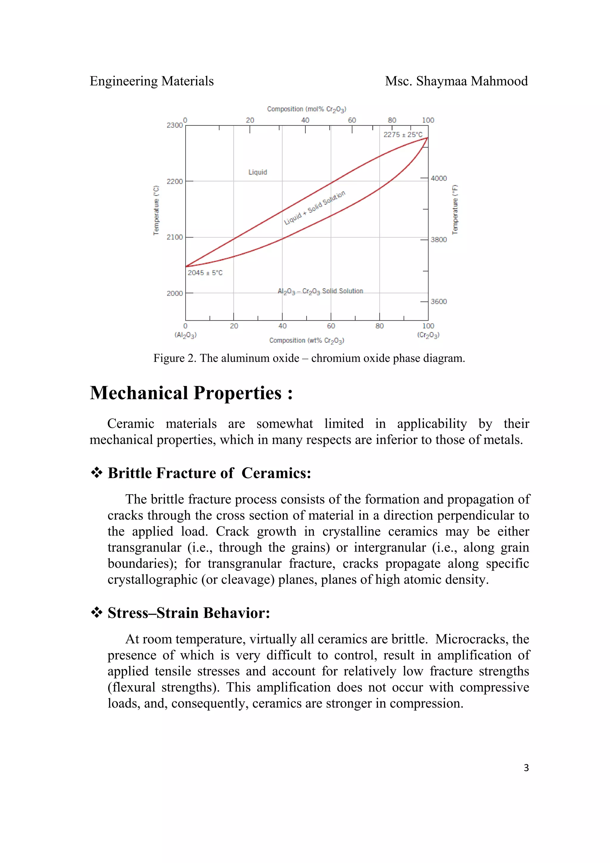 Engineering Materials Msc. Shaymaa Mahmood
 
3
Figure 2. The aluminum oxide – chromium oxide phase diagram.
Mechanical Properties :
Ceramic materials are somewhat limited in applicability by their
mechanical properties, which in many respects are inferior to those of metals.
Brittle Fracture of Ceramics:
The brittle fracture process consists of the formation and propagation of
cracks through the cross section of material in a direction perpendicular to
the applied load. Crack growth in crystalline ceramics may be either
transgranular (i.e., through the grains) or intergranular (i.e., along grain
boundaries); for transgranular fracture, cracks propagate along specific
crystallographic (or cleavage) planes, planes of high atomic density.
Stress–Strain Behavior:
At room temperature, virtually all ceramics are brittle. Microcracks, the
presence of which is very difficult to control, result in amplification of
applied tensile stresses and account for relatively low fracture strengths
(flexural strengths). This amplification does not occur with compressive
loads, and, consequently, ceramics are stronger in compression.
 