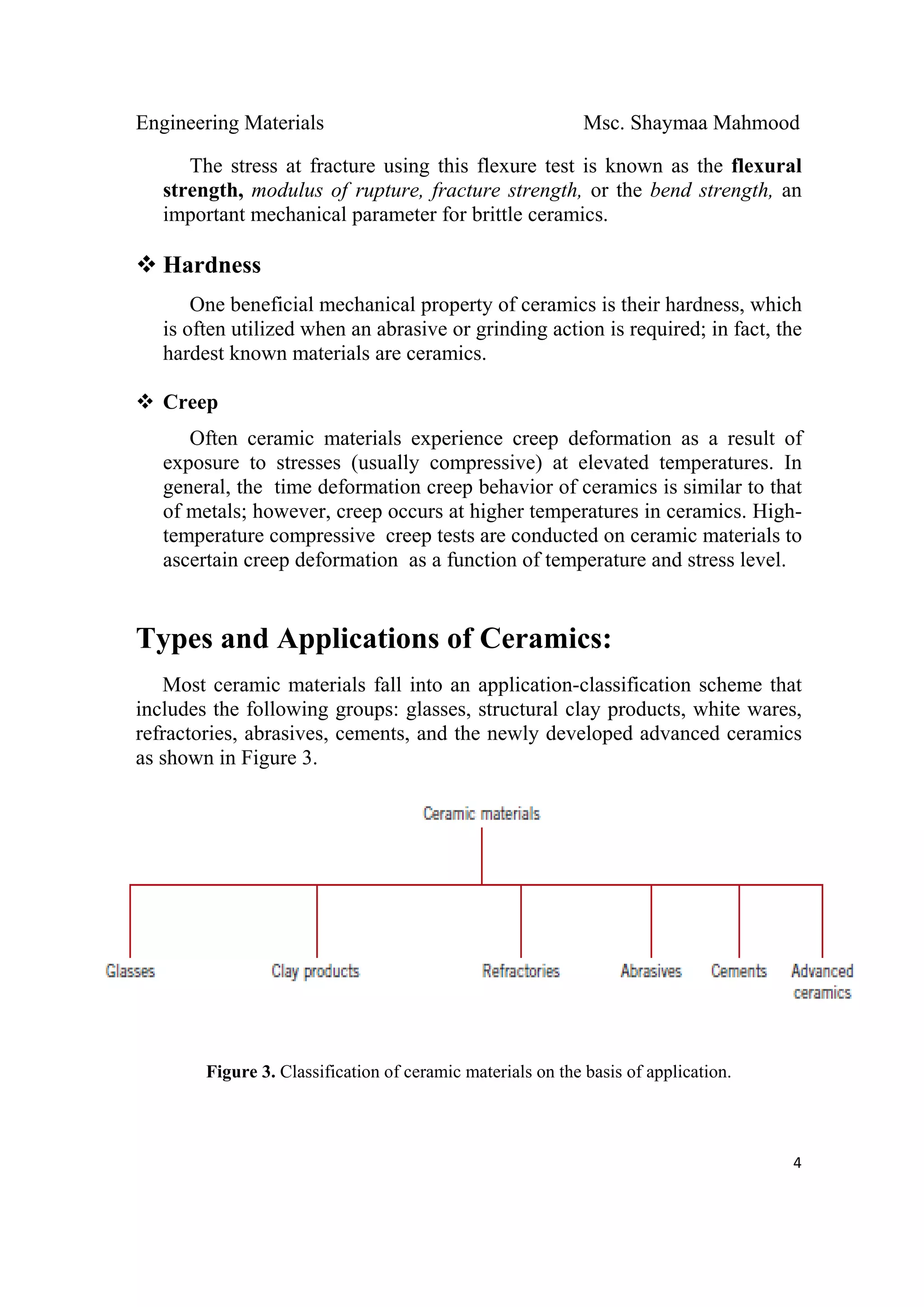 Engineering Materials Msc. Shaymaa Mahmood
 
4
The stress at fracture using this flexure test is known as the flexural
strength, modulus of rupture, fracture strength, or the bend strength, an
important mechanical parameter for brittle ceramics.
Hardness
One beneficial mechanical property of ceramics is their hardness, which
is often utilized when an abrasive or grinding action is required; in fact, the
hardest known materials are ceramics.
Creep
Often ceramic materials experience creep deformation as a result of
exposure to stresses (usually compressive) at elevated temperatures. In
general, the time deformation creep behavior of ceramics is similar to that
of metals; however, creep occurs at higher temperatures in ceramics. High-
temperature compressive creep tests are conducted on ceramic materials to
ascertain creep deformation as a function of temperature and stress level.
Types and Applications of Ceramics:
Most ceramic materials fall into an application-classification scheme that
includes the following groups: glasses, structural clay products, white wares,
refractories, abrasives, cements, and the newly developed advanced ceramics
as shown in Figure 3.
Figure 3. Classification of ceramic materials on the basis of application.
 