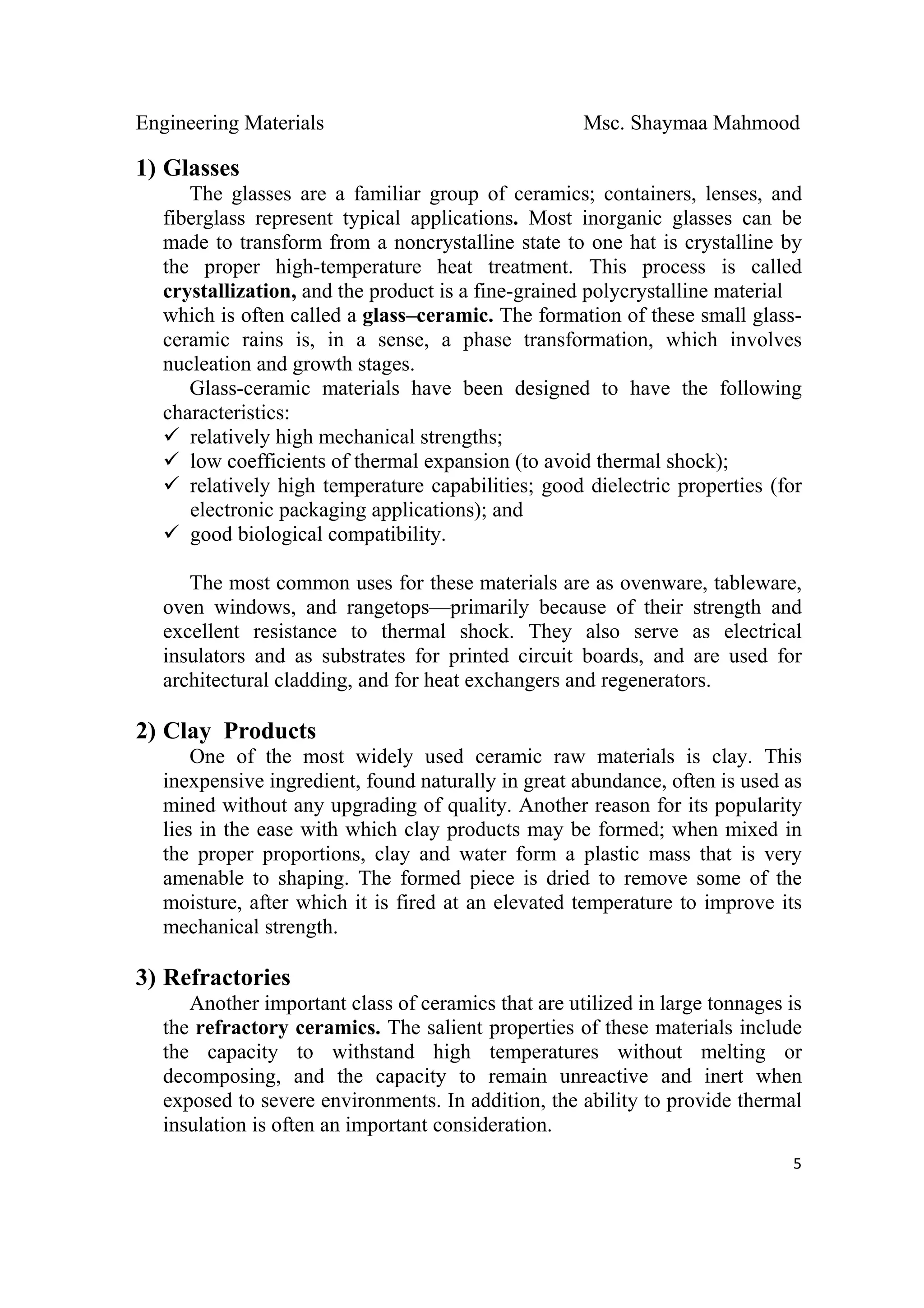 Engineering Materials Msc. Shaymaa Mahmood
 
5
1) Glasses
The glasses are a familiar group of ceramics; containers, lenses, and
fiberglass represent typical applications. Most inorganic glasses can be
made to transform from a noncrystalline state to one hat is crystalline by
the proper high-temperature heat treatment. This process is called
crystallization, and the product is a fine-grained polycrystalline material
which is often called a glass–ceramic. The formation of these small glass-
ceramic rains is, in a sense, a phase transformation, which involves
nucleation and growth stages.
Glass-ceramic materials have been designed to have the following
characteristics:
relatively high mechanical strengths;
low coefficients of thermal expansion (to avoid thermal shock);
relatively high temperature capabilities; good dielectric properties (for
electronic packaging applications); and
good biological compatibility.
The most common uses for these materials are as ovenware, tableware,
oven windows, and rangetops—primarily because of their strength and
excellent resistance to thermal shock. They also serve as electrical
insulators and as substrates for printed circuit boards, and are used for
architectural cladding, and for heat exchangers and regenerators.
2) Clay Products
One of the most widely used ceramic raw materials is clay. This
inexpensive ingredient, found naturally in great abundance, often is used as
mined without any upgrading of quality. Another reason for its popularity
lies in the ease with which clay products may be formed; when mixed in
the proper proportions, clay and water form a plastic mass that is very
amenable to shaping. The formed piece is dried to remove some of the
moisture, after which it is fired at an elevated temperature to improve its
mechanical strength.
3) Refractories
Another important class of ceramics that are utilized in large tonnages is
the refractory ceramics. The salient properties of these materials include
the capacity to withstand high temperatures without melting or
decomposing, and the capacity to remain unreactive and inert when
exposed to severe environments. In addition, the ability to provide thermal
insulation is often an important consideration.
 
