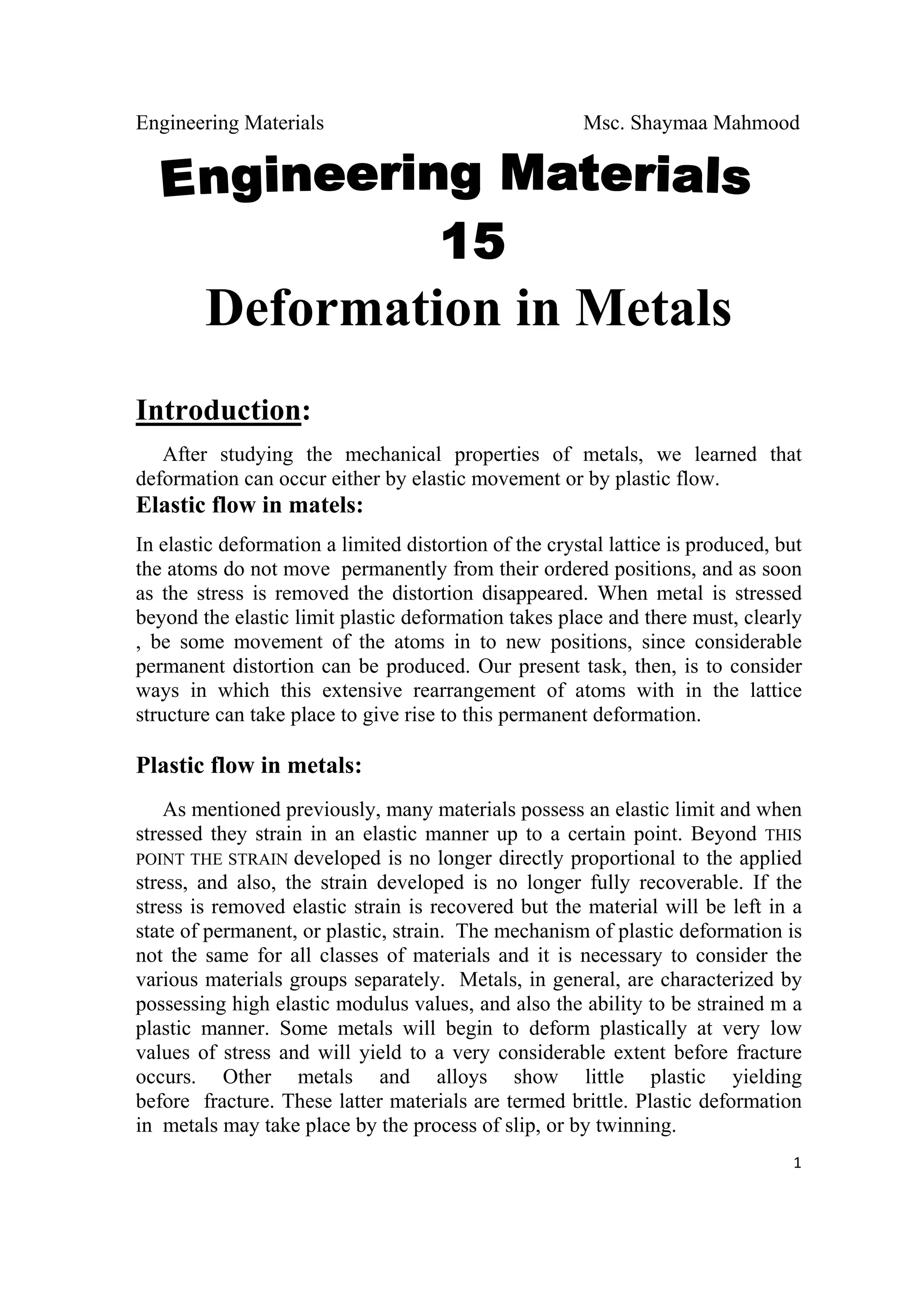 Engineering Materials Msc. Shaymaa Mahmood
 
1
Deformation in Metals
Introduction:
After studying the mechanical properties of metals, we learned that
deformation can occur either by elastic movement or by plastic flow.
Elastic flow in matels:
In elastic deformation a limited distortion of the crystal lattice is produced, but
the atoms do not move permanently from their ordered positions, and as soon
as the stress is removed the distortion disappeared. When metal is stressed
beyond the elastic limit plastic deformation takes place and there must, clearly
, be some movement of the atoms in to new positions, since considerable
permanent distortion can be produced. Our present task, then, is to consider
ways in which this extensive rearrangement of atoms with in the lattice
structure can take place to give rise to this permanent deformation.
Plastic flow in metals:
As mentioned previously, many materials possess an elastic limit and when
stressed they strain in an elastic manner up to a certain point. Beyond THIS
POINT THE STRAIN developed is no longer directly proportional to the applied
stress, and also, the strain developed is no longer fully recoverable. If the
stress is removed elastic strain is recovered but the material will be left in a
state of permanent, or plastic, strain. The mechanism of plastic deformation is
not the same for all classes of materials and it is necessary to consider the
various materials groups separately. Metals, in general, are characterized by
possessing high elastic modulus values, and also the ability to be strained m a
plastic manner. Some metals will begin to deform plastically at very low
values of stress and will yield to a very considerable extent before fracture
occurs. Other metals and alloys show little plastic yielding
before fracture. These latter materials are termed brittle. Plastic deformation
in metals may take place by the process of slip, or by twinning.
 