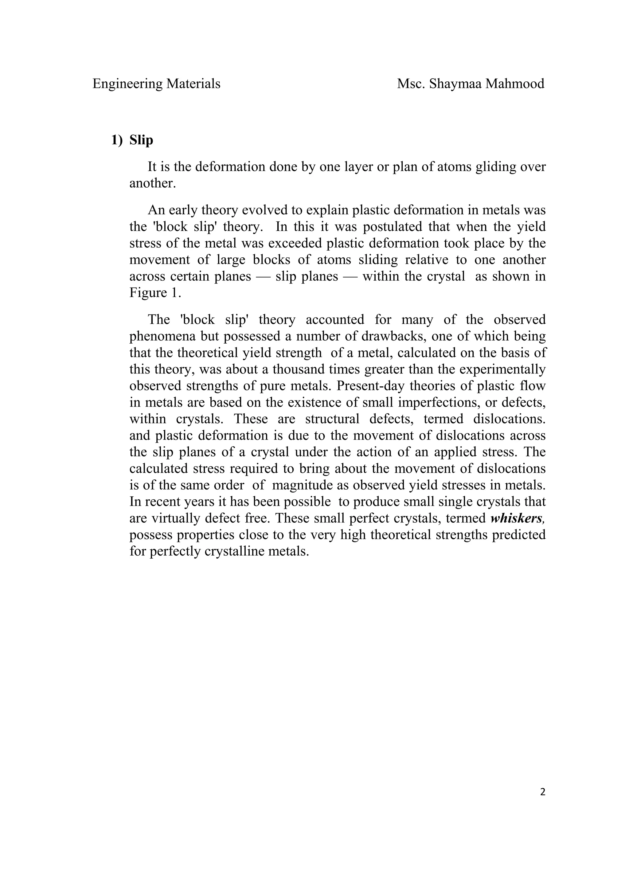 Engineering Materials Msc. Shaymaa Mahmood
 
2
1) Slip
It is the deformation done by one layer or plan of atoms gliding over
another.
An early theory evolved to explain plastic deformation in metals was
the 'block slip' theory. In this it was postulated that when the yield
stress of the metal was exceeded plastic deformation took place by the
movement of large blocks of atoms sliding relative to one another
across certain planes — slip planes — within the crystal as shown in
Figure 1.
The 'block slip' theory accounted for many of the observed
phenomena but possessed a number of drawbacks, one of which being
that the theoretical yield strength of a metal, calculated on the basis of
this theory, was about a thousand times greater than the experimentally
observed strengths of pure metals. Present-day theories of plastic flow
in metals are based on the existence of small imperfections, or defects,
within crystals. These are structural defects, termed dislocations.
and plastic deformation is due to the movement of dislocations across
the slip planes of a crystal under the action of an applied stress. The
calculated stress required to bring about the movement of dislocations
is of the same order of magnitude as observed yield stresses in metals.
In recent years it has been possible to produce small single crystals that
are virtually defect free. These small perfect crystals, termed whiskers,
possess properties close to the very high theoretical strengths predicted
for perfectly crystalline metals.
 