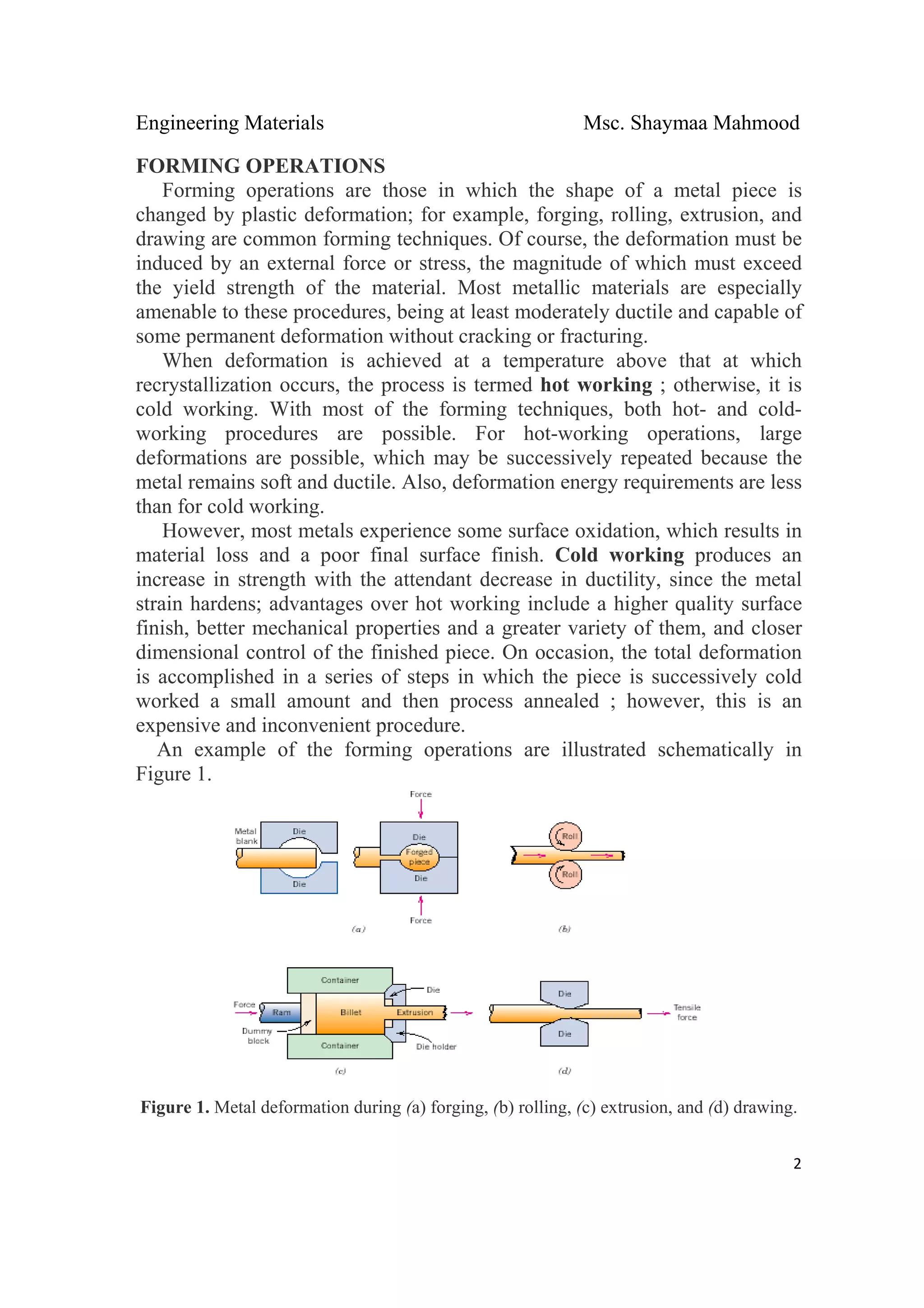 Engineering Materials Msc. Shaymaa Mahmood
 
2
FORMING OPERATIONS
Forming operations are those in which the shape of a metal piece is
changed by plastic deformation; for example, forging, rolling, extrusion, and
drawing are common forming techniques. Of course, the deformation must be
induced by an external force or stress, the magnitude of which must exceed
the yield strength of the material. Most metallic materials are especially
amenable to these procedures, being at least moderately ductile and capable of
some permanent deformation without cracking or fracturing.
When deformation is achieved at a temperature above that at which
recrystallization occurs, the process is termed hot working ; otherwise, it is
cold working. With most of the forming techniques, both hot- and cold-
working procedures are possible. For hot-working operations, large
deformations are possible, which may be successively repeated because the
metal remains soft and ductile. Also, deformation energy requirements are less
than for cold working.
However, most metals experience some surface oxidation, which results in
material loss and a poor final surface finish. Cold working produces an
increase in strength with the attendant decrease in ductility, since the metal
strain hardens; advantages over hot working include a higher quality surface
finish, better mechanical properties and a greater variety of them, and closer
dimensional control of the finished piece. On occasion, the total deformation
is accomplished in a series of steps in which the piece is successively cold
worked a small amount and then process annealed ; however, this is an
expensive and inconvenient procedure.
An example of the forming operations are illustrated schematically in
Figure 1.
Figure 1. Metal deformation during (a) forging, (b) rolling, (c) extrusion, and (d) drawing.
 