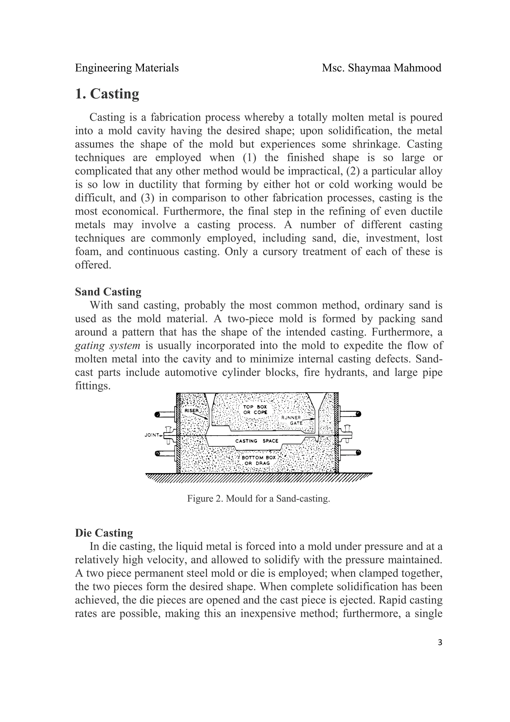 Engineering Materials Msc. Shaymaa Mahmood
 
3
1. Casting
Casting is a fabrication process whereby a totally molten metal is poured
into a mold cavity having the desired shape; upon solidification, the metal
assumes the shape of the mold but experiences some shrinkage. Casting
techniques are employed when (1) the finished shape is so large or
complicated that any other method would be impractical, (2) a particular alloy
is so low in ductility that forming by either hot or cold working would be
difficult, and (3) in comparison to other fabrication processes, casting is the
most economical. Furthermore, the final step in the refining of even ductile
metals may involve a casting process. A number of different casting
techniques are commonly employed, including sand, die, investment, lost
foam, and continuous casting. Only a cursory treatment of each of these is
offered.
Sand Casting
With sand casting, probably the most common method, ordinary sand is
used as the mold material. A two-piece mold is formed by packing sand
around a pattern that has the shape of the intended casting. Furthermore, a
gating system is usually incorporated into the mold to expedite the flow of
molten metal into the cavity and to minimize internal casting defects. Sand-
cast parts include automotive cylinder blocks, fire hydrants, and large pipe
fittings.
Figure 2. Mould for a Sand-casting.
Die Casting
In die casting, the liquid metal is forced into a mold under pressure and at a
relatively high velocity, and allowed to solidify with the pressure maintained.
A two piece permanent steel mold or die is employed; when clamped together,
the two pieces form the desired shape. When complete solidification has been
achieved, the die pieces are opened and the cast piece is ejected. Rapid casting
rates are possible, making this an inexpensive method; furthermore, a single
 
