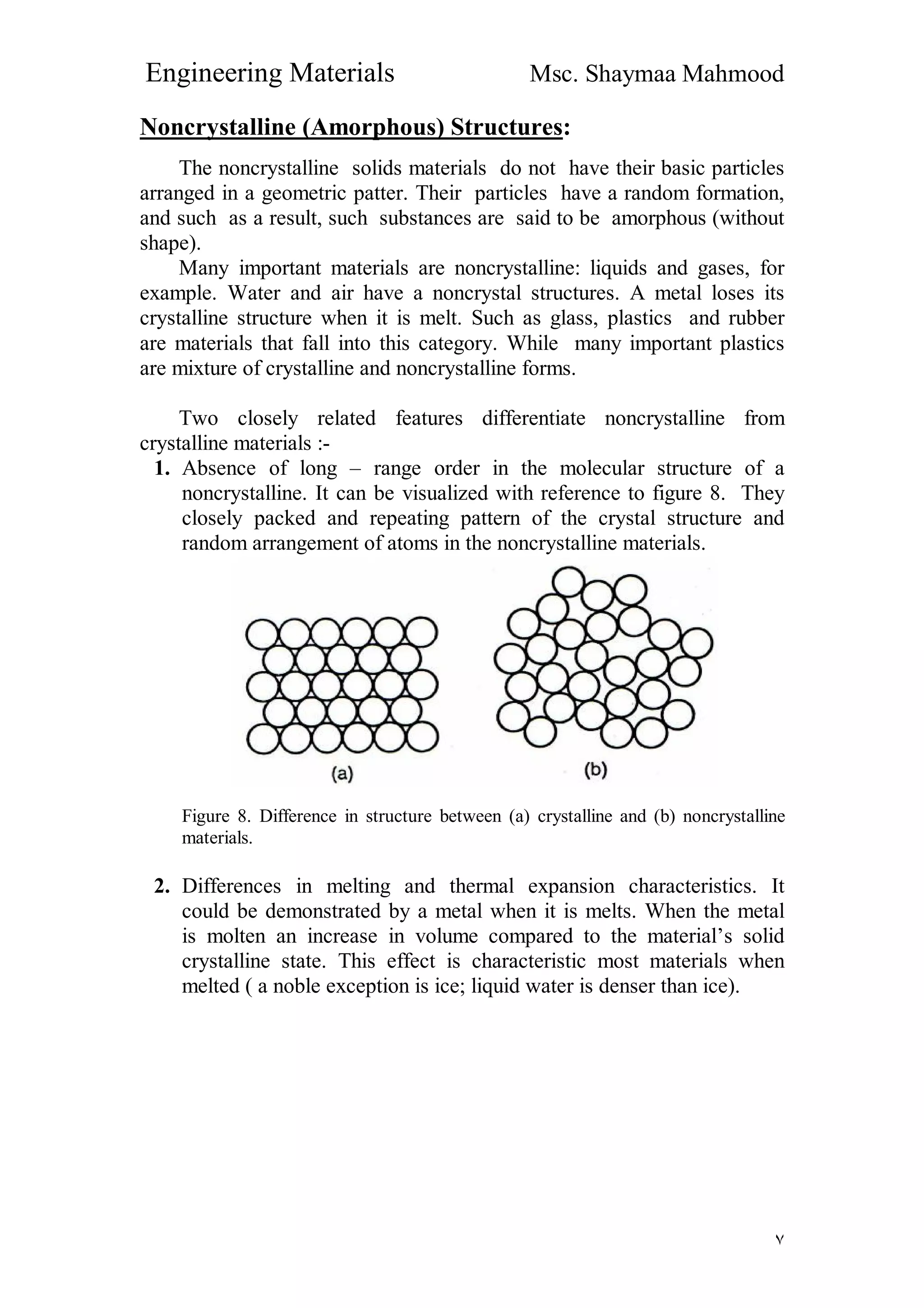 Engineering Materials Msc. Shaymaa Mahmood
٧
Noncrystalline (Amorphous) Structures:
The noncrystalline solids materials do not have their basic particles
arranged in a geometric patter. Their particles have a random formation,
and such as a result, such substances are said to be amorphous (without
shape).
Many important materials are noncrystalline: liquids and gases, for
example. Water and air have a noncrystal structures. A metal loses its
crystalline structure when it is melt. Such as glass, plastics and rubber
are materials that fall into this category. While many important plastics
are mixture of crystalline and noncrystalline forms.
Two closely related features differentiate noncrystalline from
crystalline materials :-
1. Absence of long – range order in the molecular structure of a
noncrystalline. It can be visualized with reference to figure 8. They
closely packed and repeating pattern of the crystal structure and
random arrangement of atoms in the noncrystalline materials.
Figure 8. Difference in structure between (a) crystalline and (b) noncrystalline
materials.
2. Differences in melting and thermal expansion characteristics. It
could be demonstrated by a metal when it is melts. When the metal
is molten an increase in volume compared to the material’s solid
crystalline state. This effect is characteristic most materials when
melted ( a noble exception is ice; liquid water is denser than ice).
 