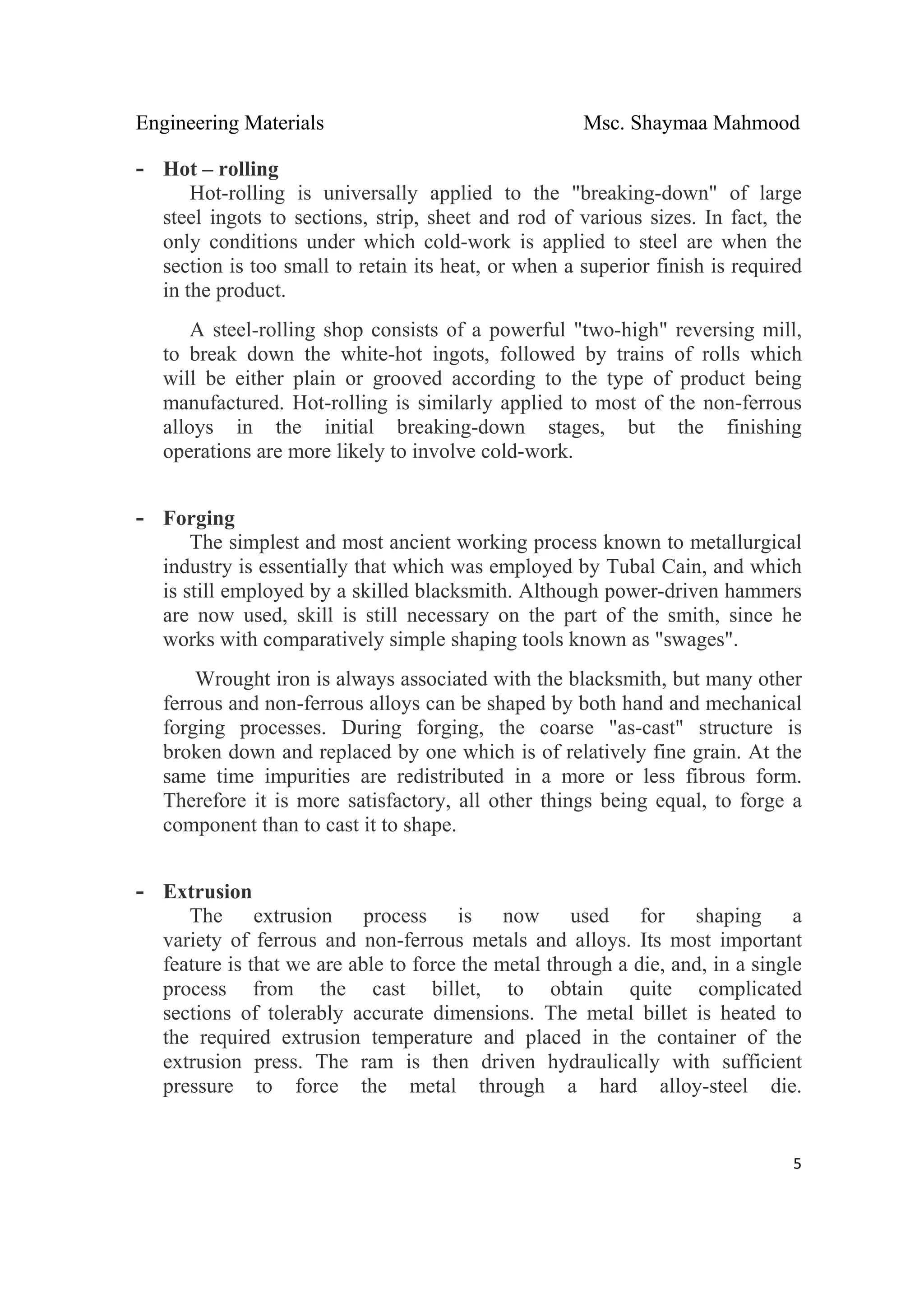 Engineering Materials Msc. Shaymaa Mahmood
 
5
- Hot – rolling
Hot-rolling is universally applied to the "breaking-down" of large
steel ingots to sections, strip, sheet and rod of various sizes. In fact, the
only conditions under which cold-work is applied to steel are when the
section is too small to retain its heat, or when a superior finish is required
in the product.
A steel-rolling shop consists of a powerful "two-high" reversing mill,
to break down the white-hot ingots, followed by trains of rolls which
will be either plain or grooved according to the type of product being
manufactured. Hot-rolling is similarly applied to most of the non-ferrous
alloys in the initial breaking-down stages, but the finishing
operations are more likely to involve cold-work.
- Forging
The simplest and most ancient working process known to metallurgical
industry is essentially that which was employed by Tubal Cain, and which
is still employed by a skilled blacksmith. Although power-driven hammers
are now used, skill is still necessary on the part of the smith, since he
works with comparatively simple shaping tools known as "swages".
Wrought iron is always associated with the blacksmith, but many other
ferrous and non-ferrous alloys can be shaped by both hand and mechanical
forging processes. During forging, the coarse "as-cast" structure is
broken down and replaced by one which is of relatively fine grain. At the
same time impurities are redistributed in a more or less fibrous form.
Therefore it is more satisfactory, all other things being equal, to forge a
component than to cast it to shape.
- Extrusion
The extrusion process is now used for shaping a
variety of ferrous and non-ferrous metals and alloys. Its most important
feature is that we are able to force the metal through a die, and, in a single
process from the cast billet, to obtain quite complicated
sections of tolerably accurate dimensions. The metal billet is heated to
the required extrusion temperature and placed in the container of the
extrusion press. The ram is then driven hydraulically with sufficient
pressure to force the metal through a hard alloy-steel die.
 