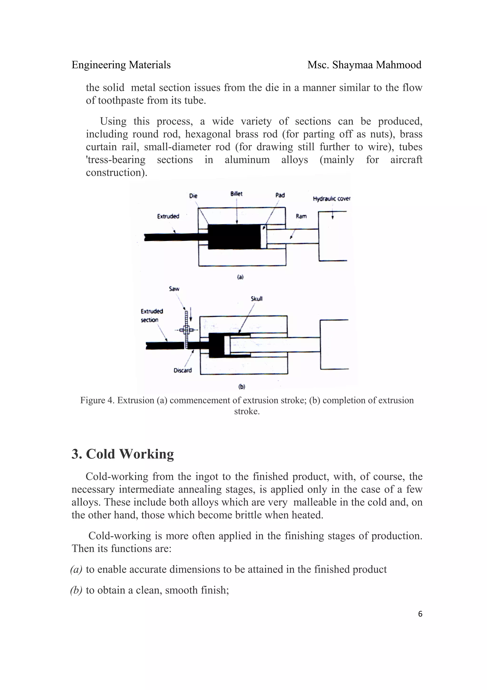 Engineering Materials Msc. Shaymaa Mahmood
 
6
the solid metal section issues from the die in a manner similar to the flow
of toothpaste from its tube.
Using this process, a wide variety of sections can be produced,
including round rod, hexagonal brass rod (for parting off as nuts), brass
curtain rail, small-diameter rod (for drawing still further to wire), tubes
'tress-bearing sections in aluminum alloys (mainly for aircraft
construction).
Figure 4. Extrusion (a) commencement of extrusion stroke; (b) completion of extrusion
stroke.
3. Cold Working
Cold-working from the ingot to the finished product, with, of course, the
necessary intermediate annealing stages, is applied only in the case of a few
alloys. These include both alloys which are very malleable in the cold and, on
the other hand, those which become brittle when heated.
Cold-working is more often applied in the finishing stages of production.
Then its functions are:
(a) to enable accurate dimensions to be attained in the finished product
(b) to obtain a clean, smooth finish;
 