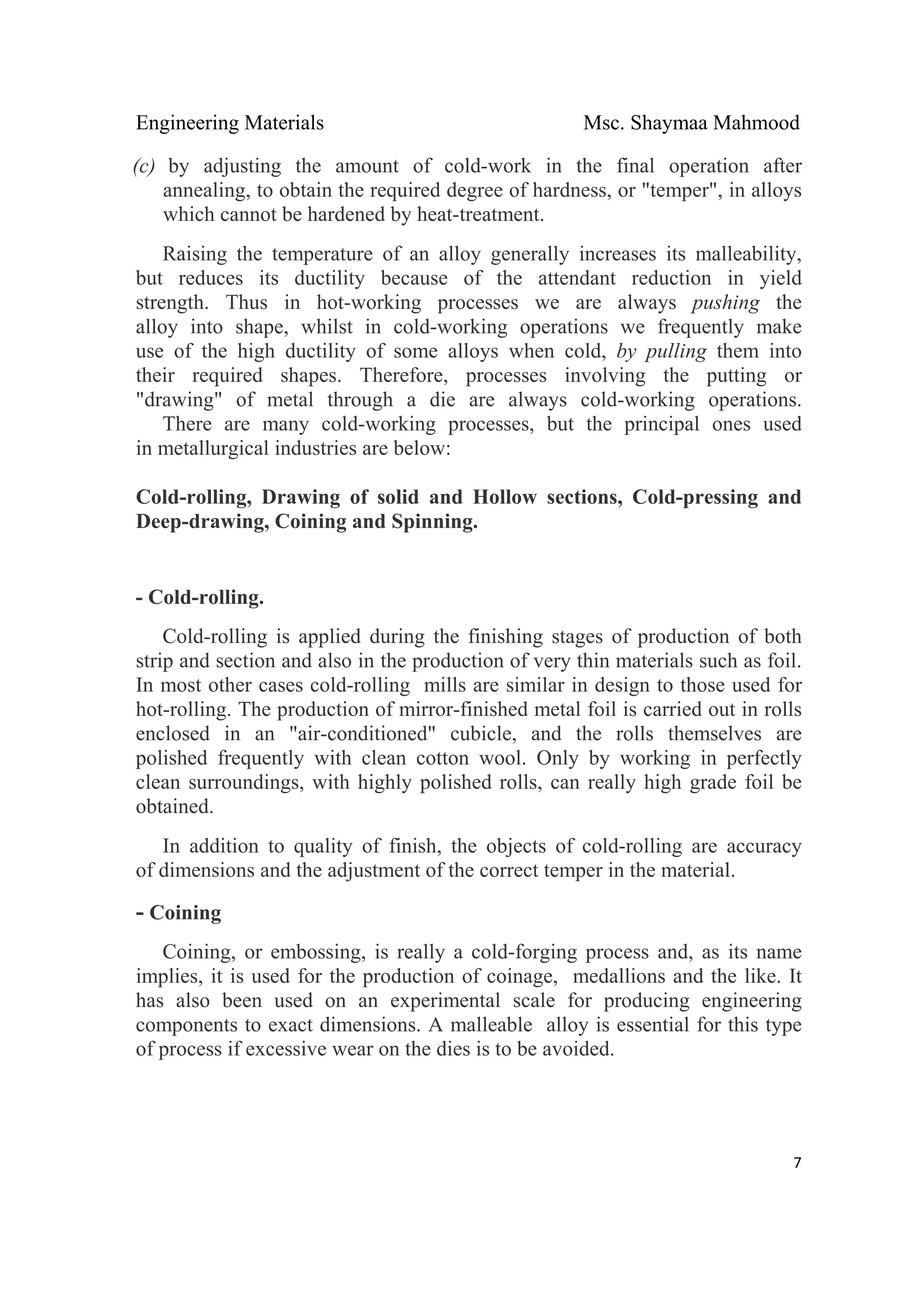 Engineering Materials Msc. Shaymaa Mahmood
 
7
(c) by adjusting the amount of cold-work in the final operation after
annealing, to obtain the required degree of hardness, or "temper", in alloys
which cannot be hardened by heat-treatment.
Raising the temperature of an alloy generally increases its malleability,
but reduces its ductility because of the attendant reduction in yield
strength. Thus in hot-working processes we are always pushing the
alloy into shape, whilst in cold-working operations we frequently make
use of the high ductility of some alloys when cold, by pulling them into
their required shapes. Therefore, processes involving the putting or
"drawing" of metal through a die are always cold-working operations.
There are many cold-working processes, but the principal ones used
in metallurgical industries are below:
Cold-rolling, Drawing of solid and Hollow sections, Cold-pressing and
Deep-drawing, Coining and Spinning.
- Cold-rolling.
Cold-rolling is applied during the finishing stages of production of both
strip and section and also in the production of very thin materials such as foil.
In most other cases cold-rolling mills are similar in design to those used for
hot-rolling. The production of mirror-finished metal foil is carried out in rolls
enclosed in an "air-conditioned" cubicle, and the rolls themselves are
polished frequently with clean cotton wool. Only by working in perfectly
clean surroundings, with highly polished rolls, can really high grade foil be
obtained.
In addition to quality of finish, the objects of cold-rolling are accuracy
of dimensions and the adjustment of the correct temper in the material.
- Coining
Coining, or embossing, is really a cold-forging process and, as its name
implies, it is used for the production of coinage, medallions and the like. It
has also been used on an experimental scale for producing engineering
components to exact dimensions. A malleable alloy is essential for this type
of process if excessive wear on the dies is to be avoided.
 