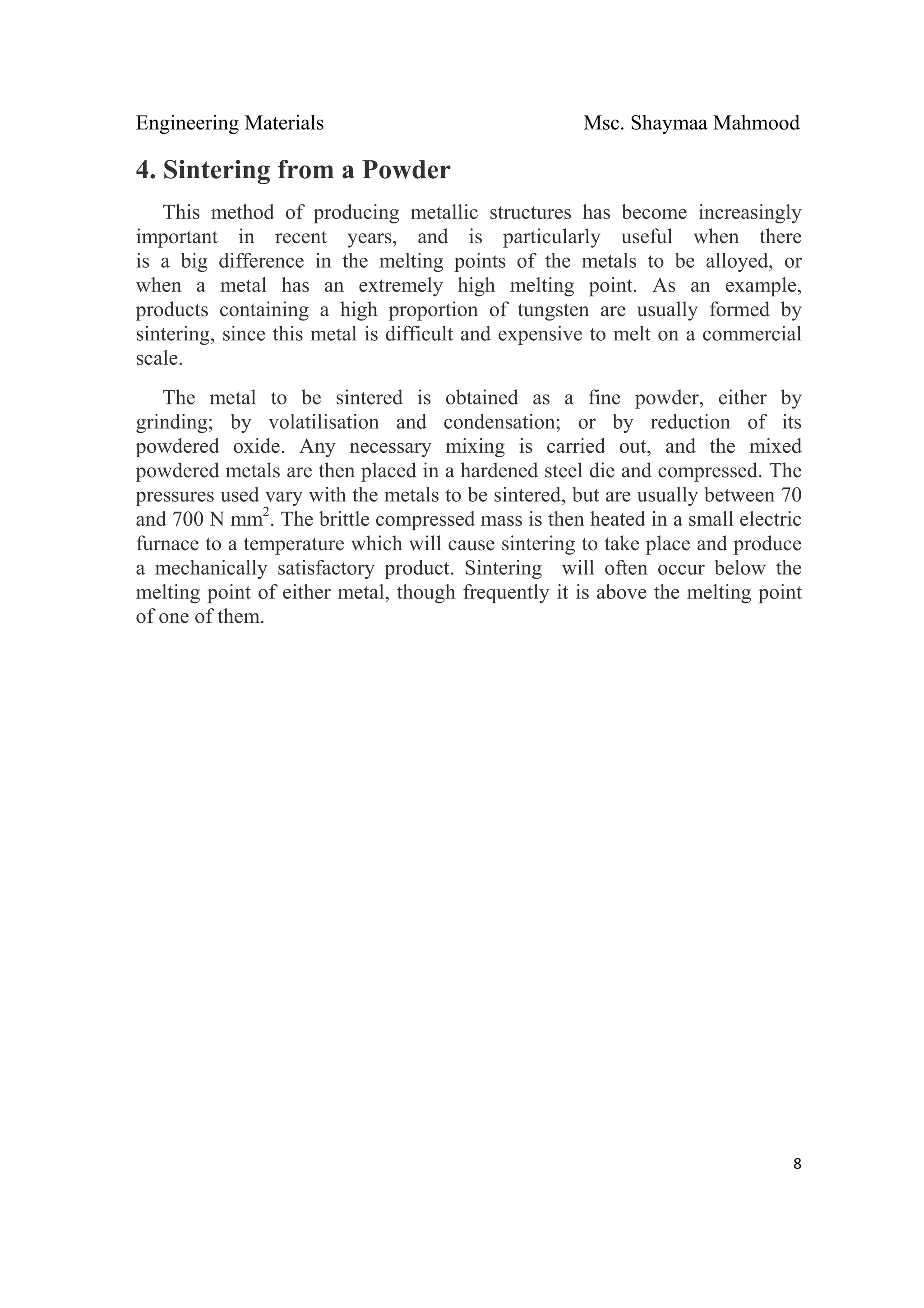 Engineering Materials Msc. Shaymaa Mahmood
 
8
4. Sintering from a Powder
This method of producing metallic structures has become increasingly
important in recent years, and is particularly useful when there
is a big difference in the melting points of the metals to be alloyed, or
when a metal has an extremely high melting point. As an example,
products containing a high proportion of tungsten are usually formed by
sintering, since this metal is difficult and expensive to melt on a commercial
scale.
The metal to be sintered is obtained as a fine powder, either by
grinding; by volatilisation and condensation; or by reduction of its
powdered oxide. Any necessary mixing is carried out, and the mixed
powdered metals are then placed in a hardened steel die and compressed. The
pressures used vary with the metals to be sintered, but are usually between 70
and 700 N mm2
. The brittle compressed mass is then heated in a small electric
furnace to a temperature which will cause sintering to take place and produce
a mechanically satisfactory product. Sintering will often occur below the
melting point of either metal, though frequently it is above the melting point
of one of them.
 