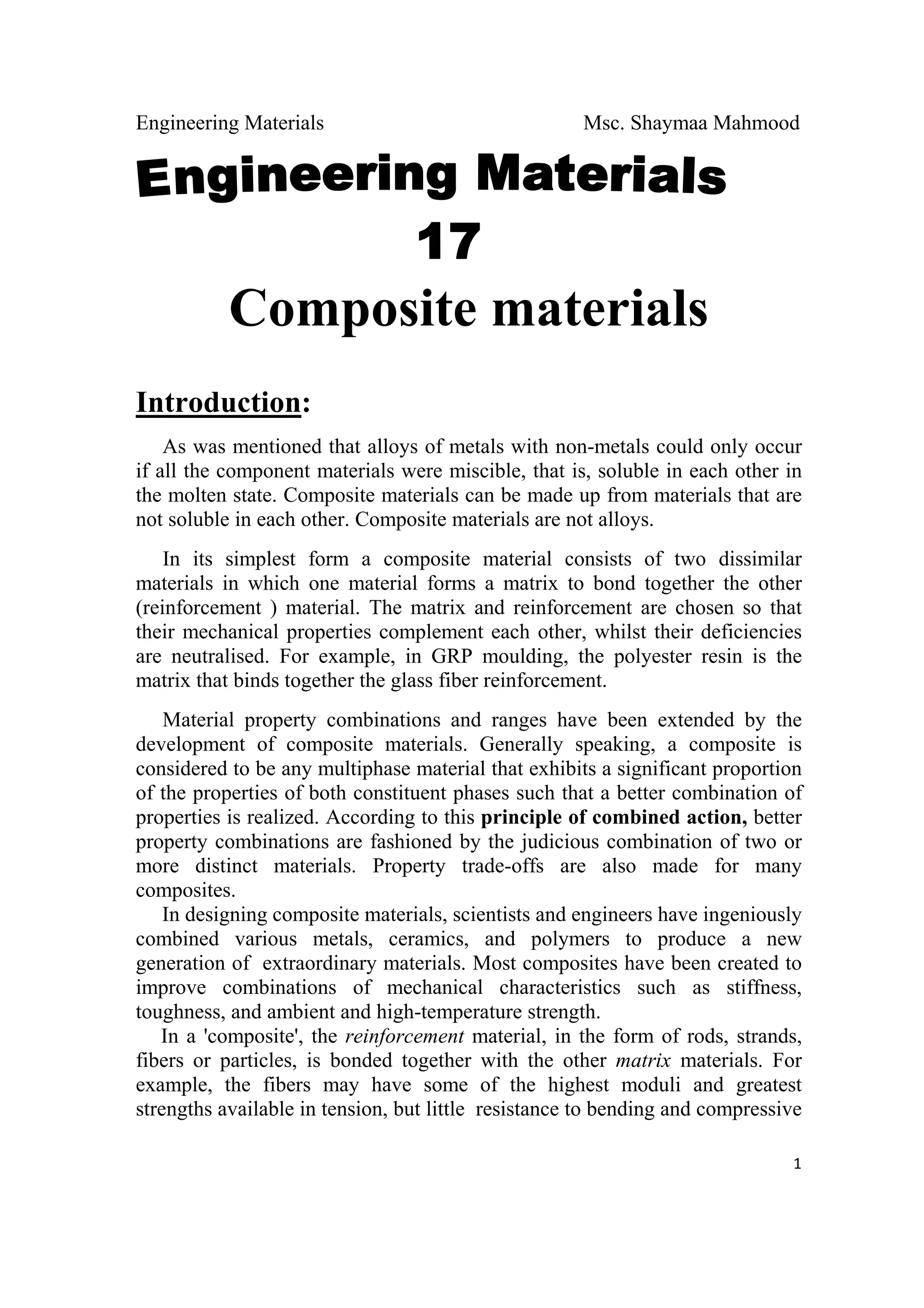 Engineering Materials Msc. Shaymaa Mahmood
 
1
Composite materials
Introduction:
As was mentioned that alloys of metals with non-metals could only occur
if all the component materials were miscible, that is, soluble in each other in
the molten state. Composite materials can be made up from materials that are
not soluble in each other. Composite materials are not alloys.
In its simplest form a composite material consists of two dissimilar
materials in which one material forms a matrix to bond together the other
(reinforcement ) material. The matrix and reinforcement are chosen so that
their mechanical properties complement each other, whilst their deficiencies
are neutralised. For example, in GRP moulding, the polyester resin is the
matrix that binds together the glass fiber reinforcement.
Material property combinations and ranges have been extended by the
development of composite materials. Generally speaking, a composite is
considered to be any multiphase material that exhibits a significant proportion
of the properties of both constituent phases such that a better combination of
properties is realized. According to this principle of combined action, better
property combinations are fashioned by the judicious combination of two or
more distinct materials. Property trade-offs are also made for many
composites.
In designing composite materials, scientists and engineers have ingeniously
combined various metals, ceramics, and polymers to produce a new
generation of extraordinary materials. Most composites have been created to
improve combinations of mechanical characteristics such as stiffness,
toughness, and ambient and high-temperature strength.
In a 'composite', the reinforcement material, in the form of rods, strands,
fibers or particles, is bonded together with the other matrix materials. For
example, the fibers may have some of the highest moduli and greatest
strengths available in tension, but little resistance to bending and compressive
 