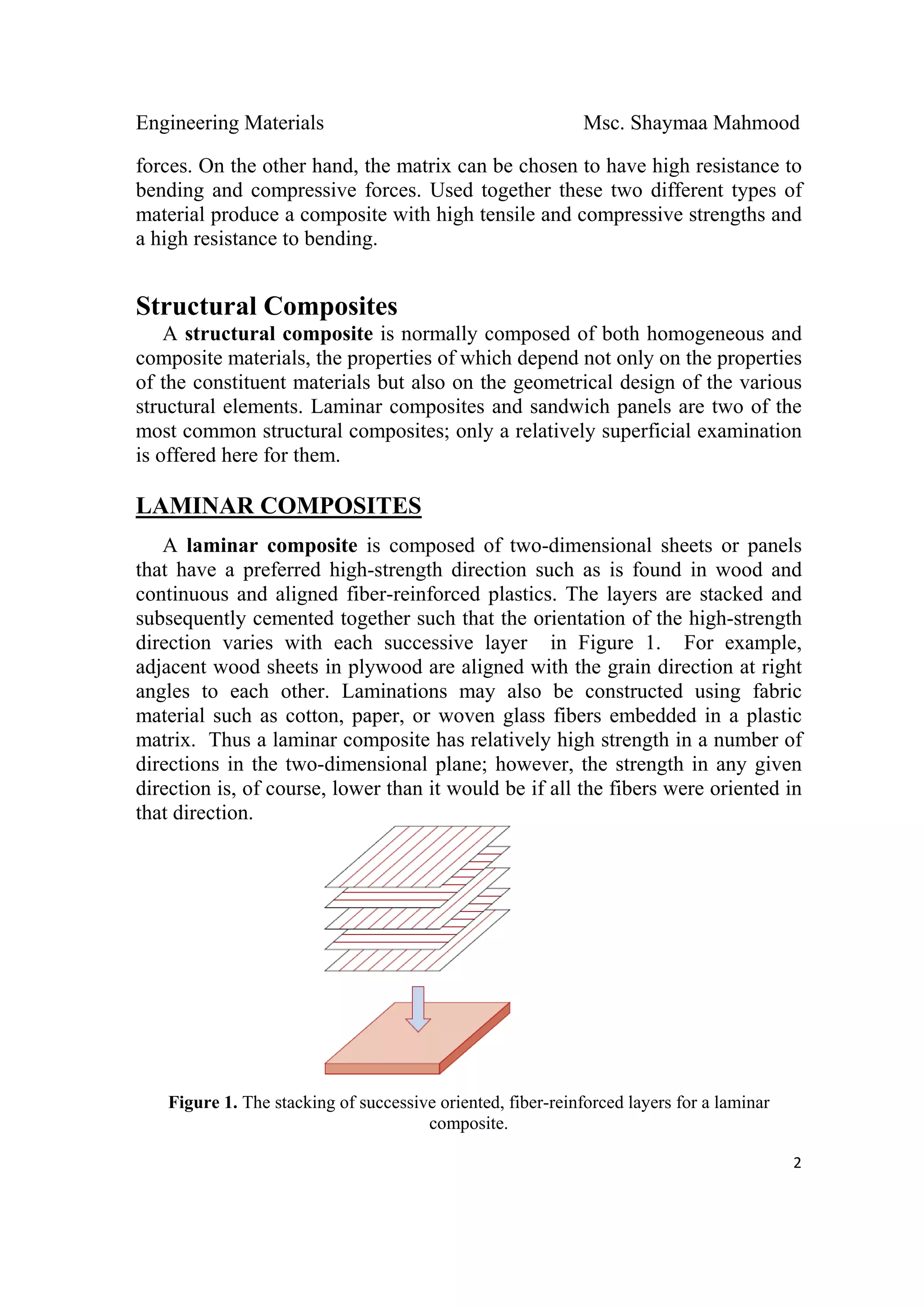 Engineering Materials Msc. Shaymaa Mahmood
 
2
forces. On the other hand, the matrix can be chosen to have high resistance to
bending and compressive forces. Used together these two different types of
material produce a composite with high tensile and compressive strengths and
a high resistance to bending.
Structural Composites
A structural composite is normally composed of both homogeneous and
composite materials, the properties of which depend not only on the properties
of the constituent materials but also on the geometrical design of the various
structural elements. Laminar composites and sandwich panels are two of the
most common structural composites; only a relatively superficial examination
is offered here for them.
LAMINAR COMPOSITES
A laminar composite is composed of two-dimensional sheets or panels
that have a preferred high-strength direction such as is found in wood and
continuous and aligned fiber-reinforced plastics. The layers are stacked and
subsequently cemented together such that the orientation of the high-strength
direction varies with each successive layer in Figure 1. For example,
adjacent wood sheets in plywood are aligned with the grain direction at right
angles to each other. Laminations may also be constructed using fabric
material such as cotton, paper, or woven glass fibers embedded in a plastic
matrix. Thus a laminar composite has relatively high strength in a number of
directions in the two-dimensional plane; however, the strength in any given
direction is, of course, lower than it would be if all the fibers were oriented in
that direction.
Figure 1. The stacking of successive oriented, fiber-reinforced layers for a laminar
composite.
 