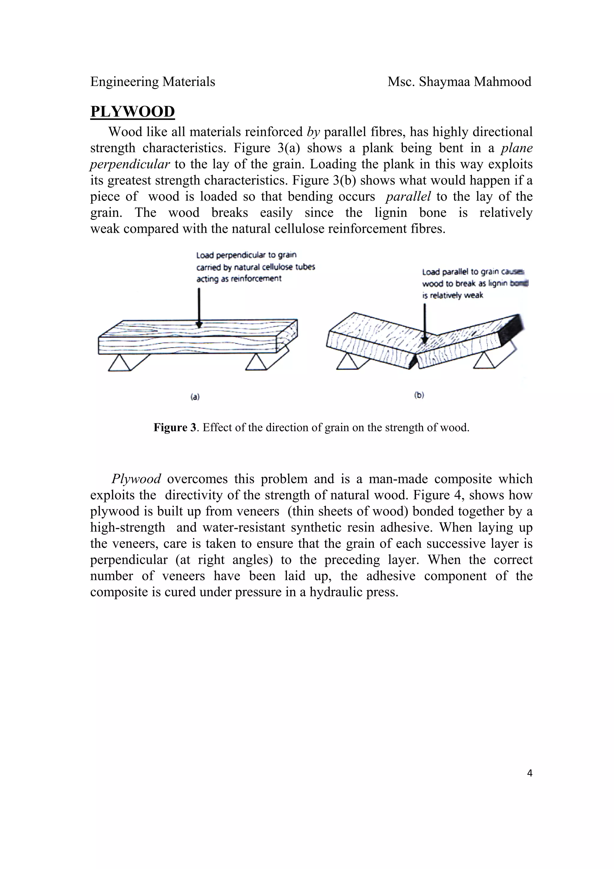 Engineering Materials Msc. Shaymaa Mahmood
 
4
PLYWOOD
Wood like all materials reinforced by parallel fibres, has highly directional
strength characteristics. Figure 3(a) shows a plank being bent in a plane
perpendicular to the lay of the grain. Loading the plank in this way exploits
its greatest strength characteristics. Figure 3(b) shows what would happen if a
piece of wood is loaded so that bending occurs parallel to the lay of the
grain. The wood breaks easily since the lignin bone is relatively
weak compared with the natural cellulose reinforcement fibres.
Figure 3. Effect of the direction of grain on the strength of wood.
Plywood overcomes this problem and is a man-made composite which
exploits the directivity of the strength of natural wood. Figure 4, shows how
plywood is built up from veneers (thin sheets of wood) bonded together by a
high-strength and water-resistant synthetic resin adhesive. When laying up
the veneers, care is taken to ensure that the grain of each successive layer is
perpendicular (at right angles) to the preceding layer. When the correct
number of veneers have been laid up, the adhesive component of the
composite is cured under pressure in a hydraulic press.
 