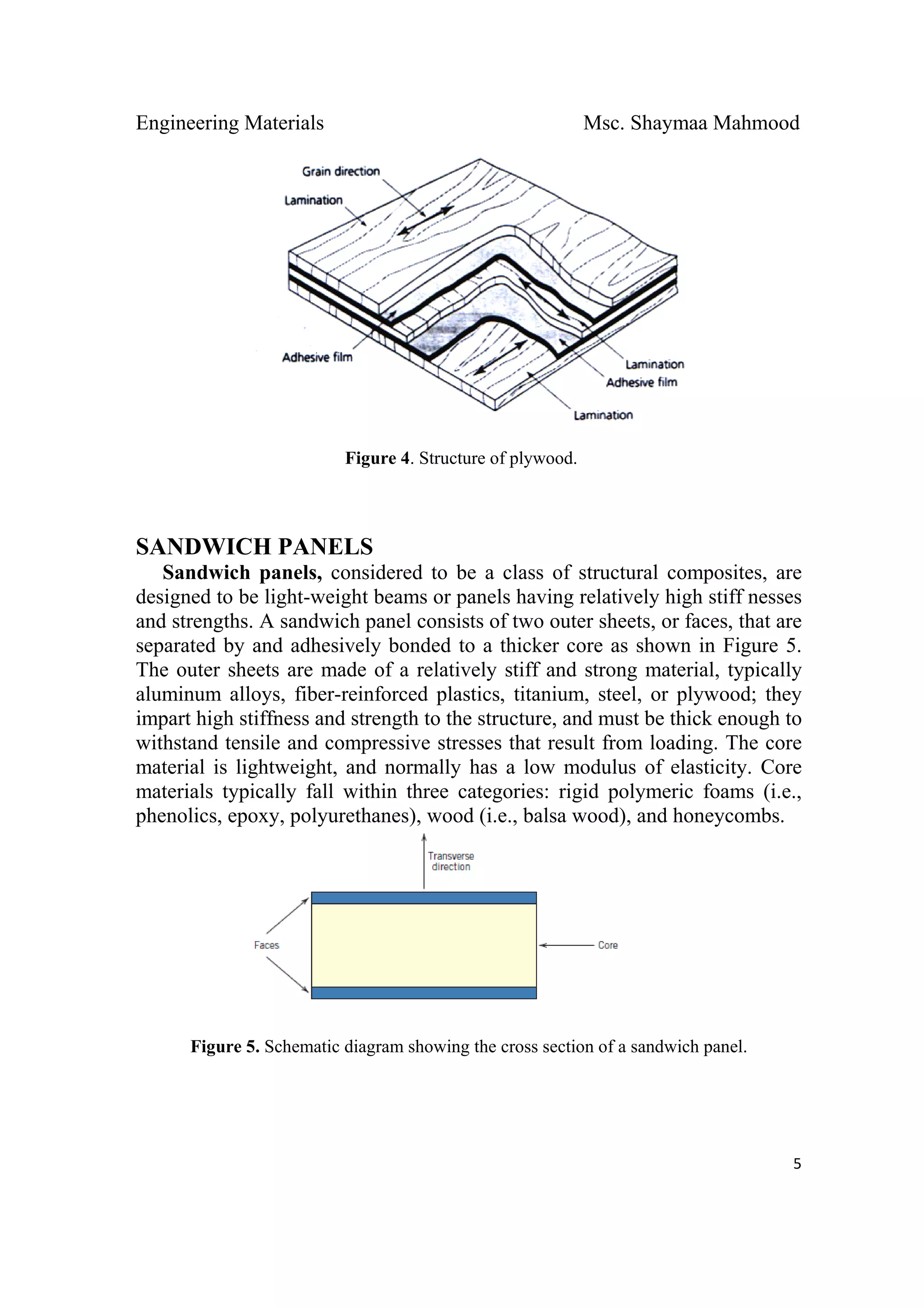 Engineering Materials Msc. Shaymaa Mahmood
 
5
Figure 4. Structure of plywood.
SANDWICH PANELS
Sandwich panels, considered to be a class of structural composites, are
designed to be light-weight beams or panels having relatively high stiff nesses
and strengths. A sandwich panel consists of two outer sheets, or faces, that are
separated by and adhesively bonded to a thicker core as shown in Figure 5.
The outer sheets are made of a relatively stiff and strong material, typically
aluminum alloys, fiber-reinforced plastics, titanium, steel, or plywood; they
impart high stiffness and strength to the structure, and must be thick enough to
withstand tensile and compressive stresses that result from loading. The core
material is lightweight, and normally has a low modulus of elasticity. Core
materials typically fall within three categories: rigid polymeric foams (i.e.,
phenolics, epoxy, polyurethanes), wood (i.e., balsa wood), and honeycombs.
Figure 5. Schematic diagram showing the cross section of a sandwich panel.
 
